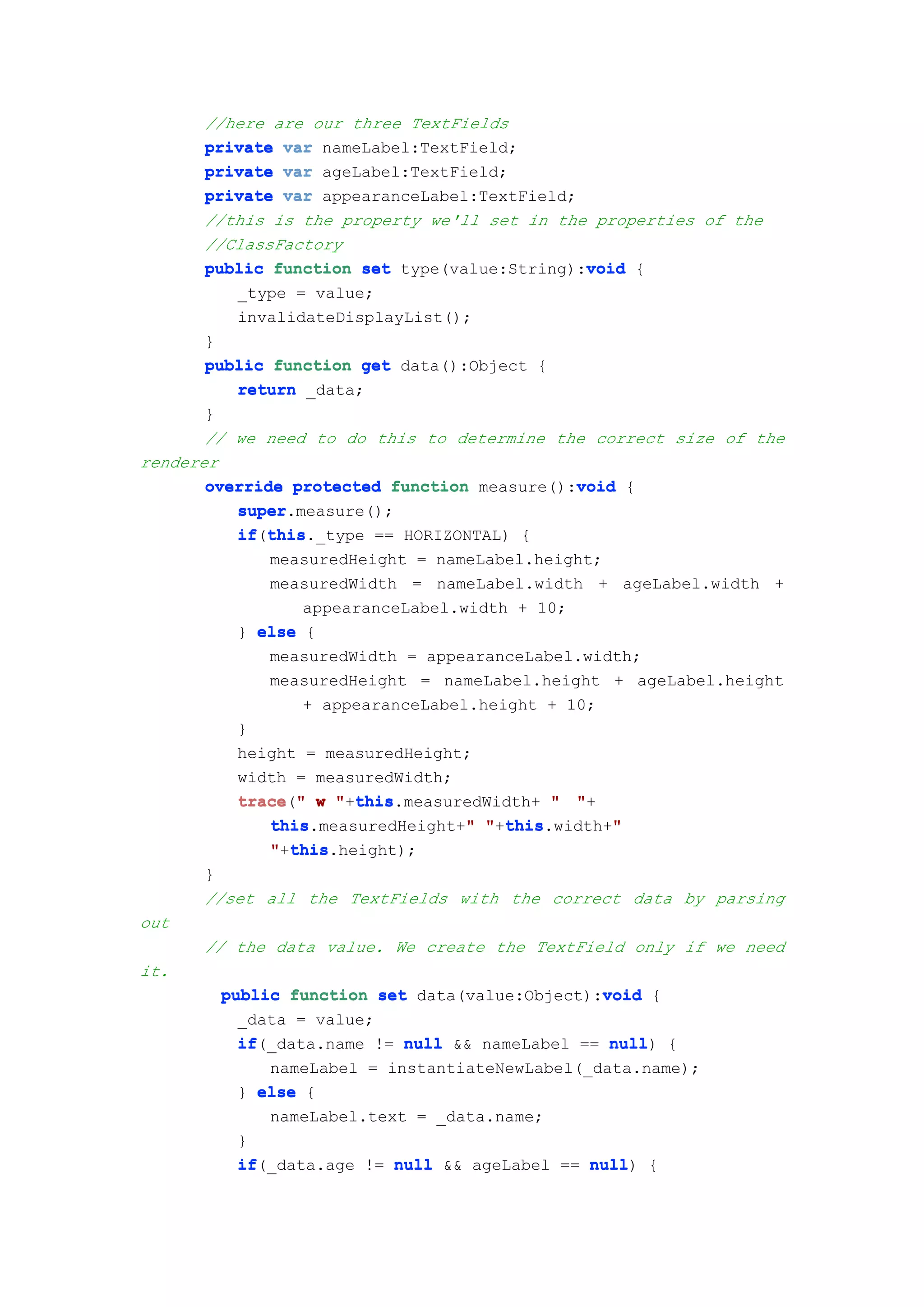 //here are our three TextFields
       private var nameLabel:TextField;
       private var ageLabel:TextField;
       private var appearanceLabel:TextField;
       //this is the property we'll set in the properties of the
       //ClassFactory
       public function set type(value:String):void {
                                               void
           _type = value;
           invalidateDisplayList();
       }
       public function get data():Object {
           return _data;
       }
       // we need to do this to determine the correct size of the
renderer
                                              void
       override protected function measure():void {
           super
           super.measure();
           if this
           if(this
              this._type == HORIZONTAL) {
              measuredHeight = nameLabel.height;
              measuredWidth = nameLabel.width + ageLabel.width +
                  appearanceLabel.width + 10;
           } else {
              measuredWidth = appearanceLabel.width;
              measuredHeight = nameLabel.height + ageLabel.height
                  + appearanceLabel.height + 10;
           }
           height = measuredHeight;
           width = measuredWidth;
           trace " w "+this
           trace("      this
                        this.measuredWidth+ " "+
                                   "   this
              this.measuredHeight+" "+this
              this                                "
                                       this.width+"
                 this
              "+this
                 this.height);
       }
       //set all the TextFields with the correct data by parsing
out
       // the data value. We create the TextField only if we need
it.
         public function set data(value:Object):void {
                                                 void
           _data = value;
           if(_data.name != null && nameLabel == null {
           if                                     null)
              nameLabel = instantiateNewLabel(_data.name);
           } else {
              nameLabel.text = _data.name;
           }
           if(_data.age != null && ageLabel == null {
           if                                   null)
 