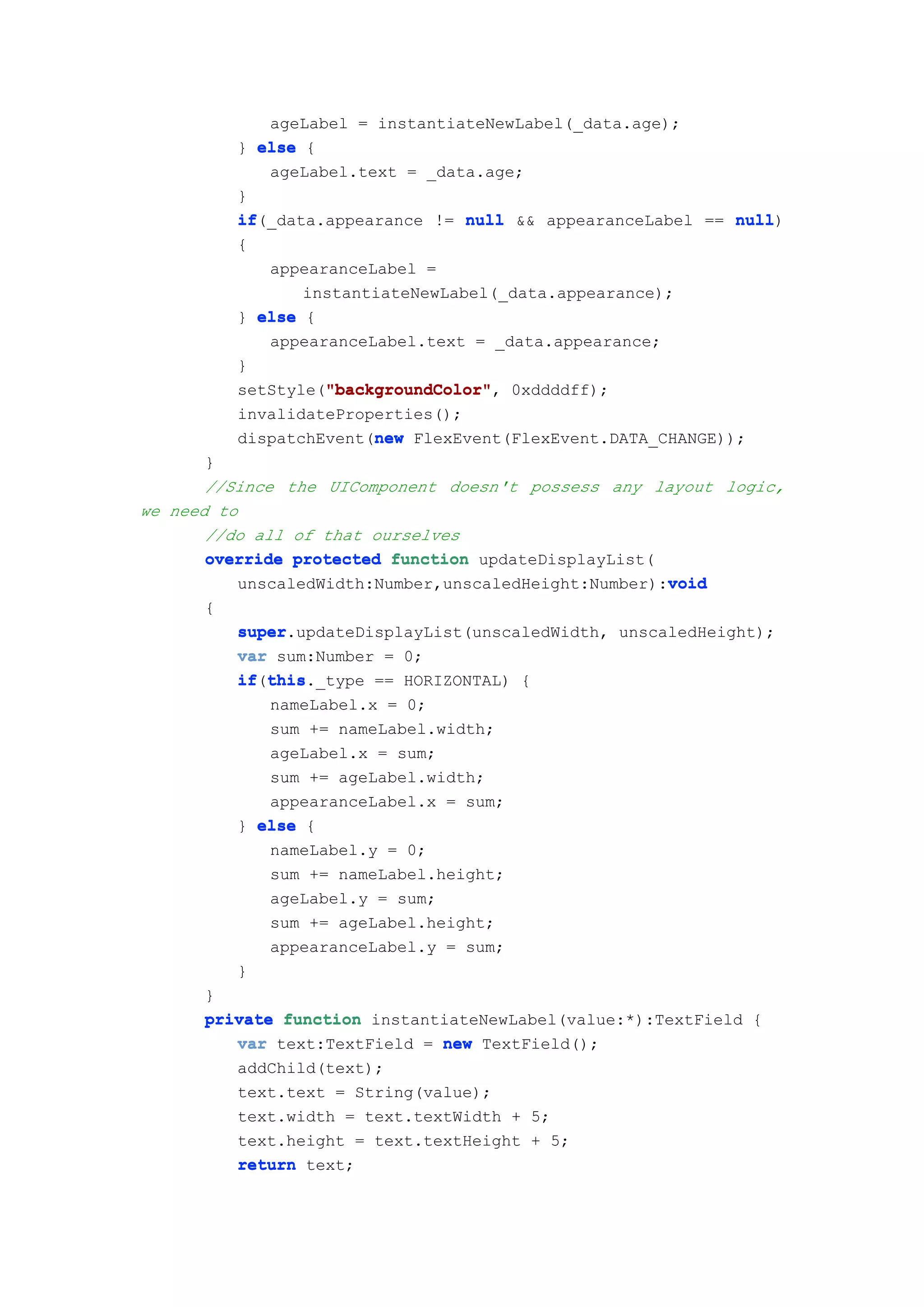 ageLabel = instantiateNewLabel(_data.age);
          } else {
             ageLabel.text = _data.age;
          }
          if(_data.appearance != null && appearanceLabel == null
          if                                                 null)
          {
             appearanceLabel =
                 instantiateNewLabel(_data.appearance);
          } else {
             appearanceLabel.text = _data.appearance;
          }
                   "backgroundColor"
                   "backgroundColor",
          setStyle("backgroundColor" 0xddddff);
          invalidateProperties();
                        new
          dispatchEvent(new FlexEvent(FlexEvent.DATA_CHANGE));
       }
       //Since the UIComponent doesn't possess any layout logic,
we need to
       //do all of that ourselves
       override protected function updateDisplayList(
                                                      void
          unscaledWidth:Number,unscaledHeight:Number):void
      {
          super.updateDisplayList(unscaledWidth, unscaledHeight);
          super
          var sum:Number = 0;
          if this
          if(this
             this._type == HORIZONTAL) {
             nameLabel.x = 0;
             sum += nameLabel.width;
             ageLabel.x = sum;
             sum += ageLabel.width;
             appearanceLabel.x = sum;
          } else {
             nameLabel.y = 0;
             sum += nameLabel.height;
             ageLabel.y = sum;
             sum += ageLabel.height;
             appearanceLabel.y = sum;
          }
      }
      private function instantiateNewLabel(value:*):TextField {
         var text:TextField = new TextField();
         addChild(text);
         text.text = String(value);
         text.width = text.textWidth + 5;
         text.height = text.textHeight + 5;
         return text;
 