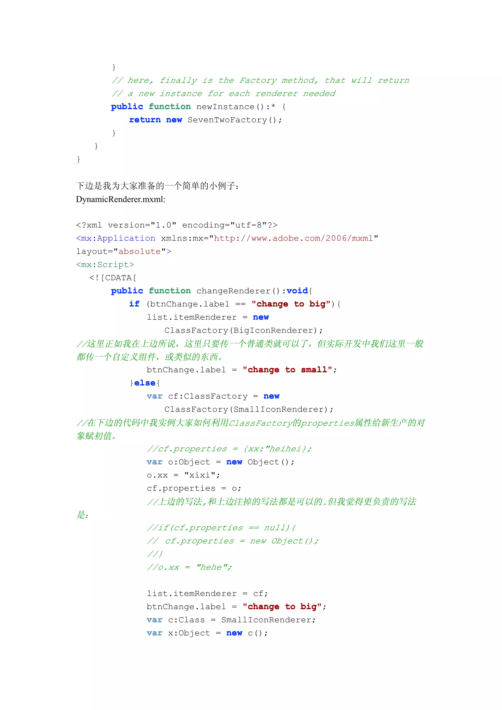 }
         // here, finally is the Factory method, that will return
         // a new instance for each renderer needed
         public function newInstance():* {
            return new SevenTwoFactory();
         }
     }
}


下边是我为大家准备的一个简单的小例子：
DynamicRenderer.mxml:

<?xml version="1.0" encoding="utf-8"?>
<mx:Application xmlns:mx="http://www.adobe.com/2006/mxml"
layout="absolute">
<mx:Script>
   <![CDATA[
                                        void
       public function changeRenderer():void
                                        void{
          if (btnChange.label == "change to big"
                                             big"){
              list.itemRenderer = new
                  ClassFactory(BigIconRenderer);
//这里正如我在上边所说，这里只要传一个普通类就可以了，但实际开发中我们这里一般
都传一个自定义组件，或类似的东西。
          btnChange.label = "change to small"
                                        small";
        else
        else{
       }else
          var cf:ClassFactory = new
              ClassFactory(SmallIconRenderer);
//在下边的代码中我实例大家如何利用ClassFactory的properties属性给新生产的对
象赋初值。
         //cf.properties = {xx:"heihei};
         var o:Object = new Object();
         o.xx = "xixi";
         cf.properties = o;
               //上边的写法,和上边注掉的写法都是可以的.但我觉得更负责的写法
是：
               //if(cf.properties == null){
               // cf.properties = new Object();
               //}
               //o.xx = "hehe";

               list.itemRenderer = cf;
               btnChange.label = "change to big"
                                            big";
               var c:Class = SmallIconRenderer;
               var x:Object = new c();
 