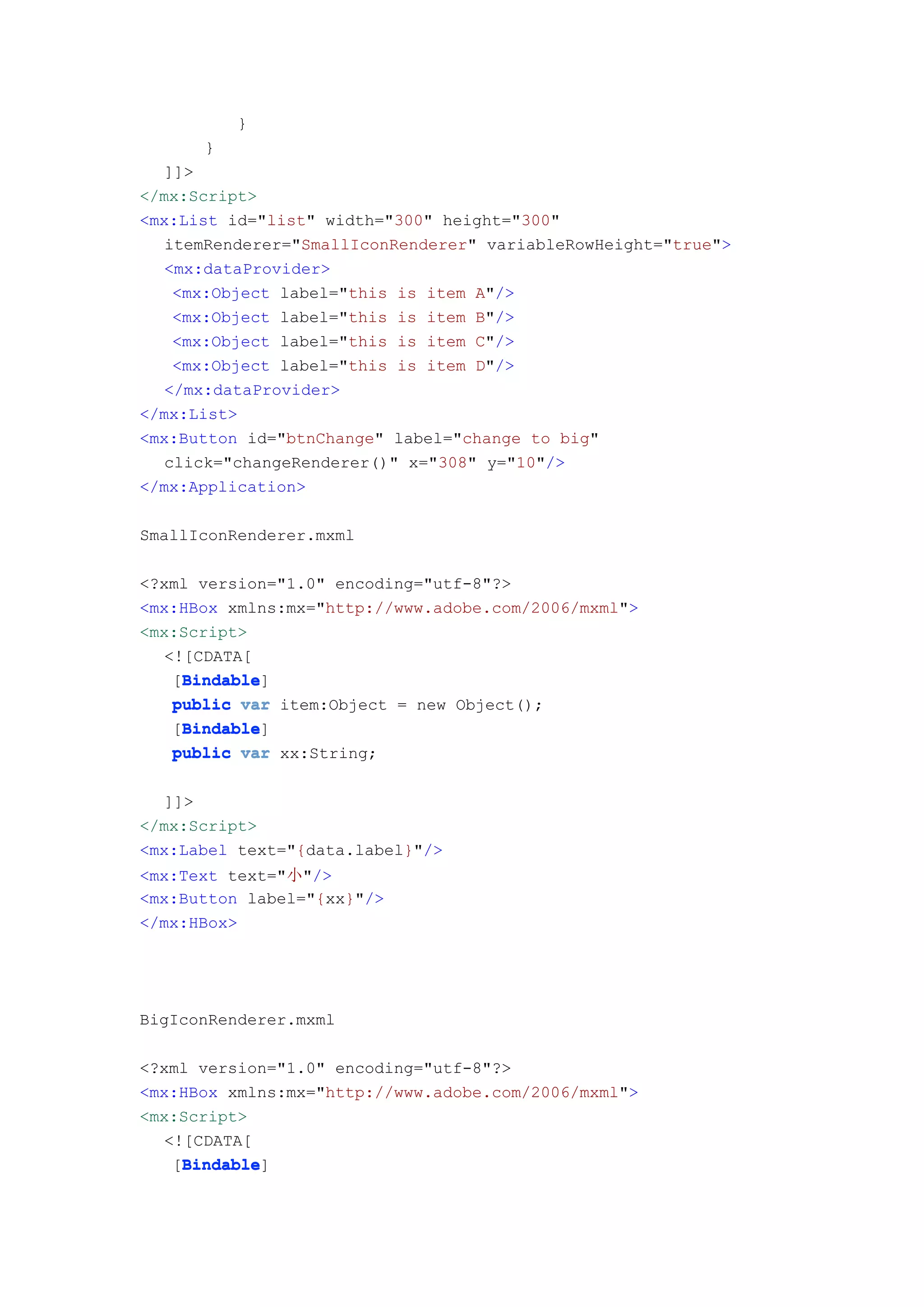 }
      }
   ]]>
</mx:Script>
<mx:List id="list" width="300" height="300"
   itemRenderer="SmallIconRenderer" variableRowHeight="true">
   <mx:dataProvider>
    <mx:Object label="this is item A"/>
    <mx:Object label="this is item B"/>
    <mx:Object label="this is item C"/>
    <mx:Object label="this is item D"/>
   </mx:dataProvider>
</mx:List>
<mx:Button id="btnChange" label="change to big"
   click="changeRenderer()" x="308" y="10"/>
</mx:Application>

SmallIconRenderer.mxml

<?xml version="1.0" encoding="utf-8"?>
<mx:HBox xmlns:mx="http://www.adobe.com/2006/mxml">
<mx:Script>
   <![CDATA[
     Bindable
     Bindable]
    [Bindable
    public var item:Object = new Object();
     Bindable
     Bindable]
    [Bindable
    public var xx:String;


   ]]>
</mx:Script>
<mx:Label text="{data.label}"/>
<mx:Text text="小"/>
<mx:Button label="{xx}"/>
</mx:HBox>




BigIconRenderer.mxml

<?xml version="1.0" encoding="utf-8"?>
<mx:HBox xmlns:mx="http://www.adobe.com/2006/mxml">
<mx:Script>
   <![CDATA[
     Bindable
     Bindable]
    [Bindable
 