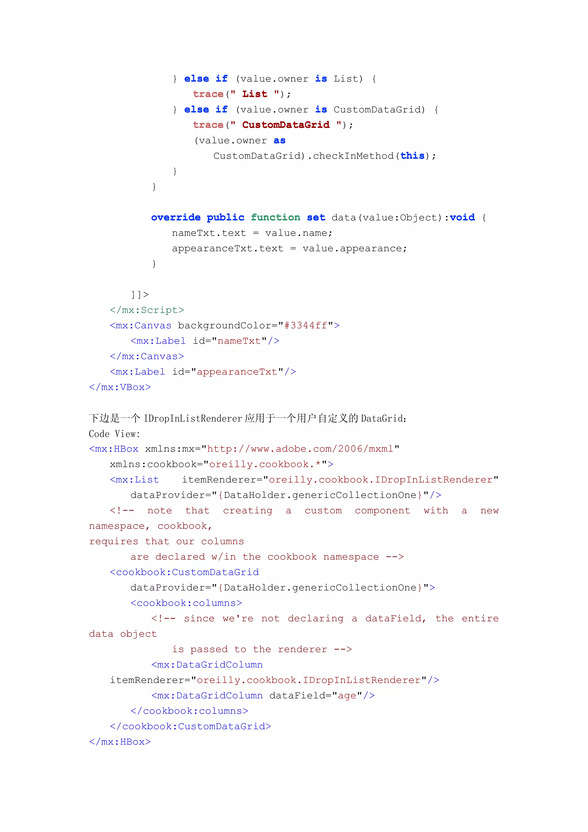 } else if (value.owner is List) {
                 trace " List ");
                 trace("
              } else if (value.owner is CustomDataGrid) {
                 trace("
                 trace " CustomDataGrid ");
                 (value.owner as
                                                   this
                                                   this);
                     CustomDataGrid).checkInMethod(this
              }
          }

                                                          void
          override public function set data(value:Object):void {
             nameTxt.text = value.name;
             appearanceTxt.text = value.appearance;
          }

       ]]>
   </mx:Script>
   <mx:Canvas backgroundColor="#3344ff">
       <mx:Label id="nameTxt"/>
   </mx:Canvas>
   <mx:Label id="appearanceTxt"/>
</mx:VBox>


下边是一个 IDropInListRenderer 应用于一个用户自定义的 DataGrid：
Code View:
<mx:HBox xmlns:mx="http://www.adobe.com/2006/mxml"
    xmlns:cookbook="oreilly.cookbook.*">
    <mx:List     itemRenderer="oreilly.cookbook.IDropInListRenderer"
        dataProvider="{DataHolder.genericCollectionOne}"/>
    <!-- note that creating a custom component with a new
namespace, cookbook,
requires that our columns
        are declared w/in the cookbook namespace -->
    <cookbook:CustomDataGrid
        dataProvider="{DataHolder.genericCollectionOne}">
        <cookbook:columns>
           <!-- since we're not declaring a dataField, the entire
data object
               is passed to the renderer -->
           <mx:DataGridColumn
    itemRenderer="oreilly.cookbook.IDropInListRenderer"/>
           <mx:DataGridColumn dataField="age"/>
        </cookbook:columns>
    </cookbook:CustomDataGrid>
</mx:HBox>
 