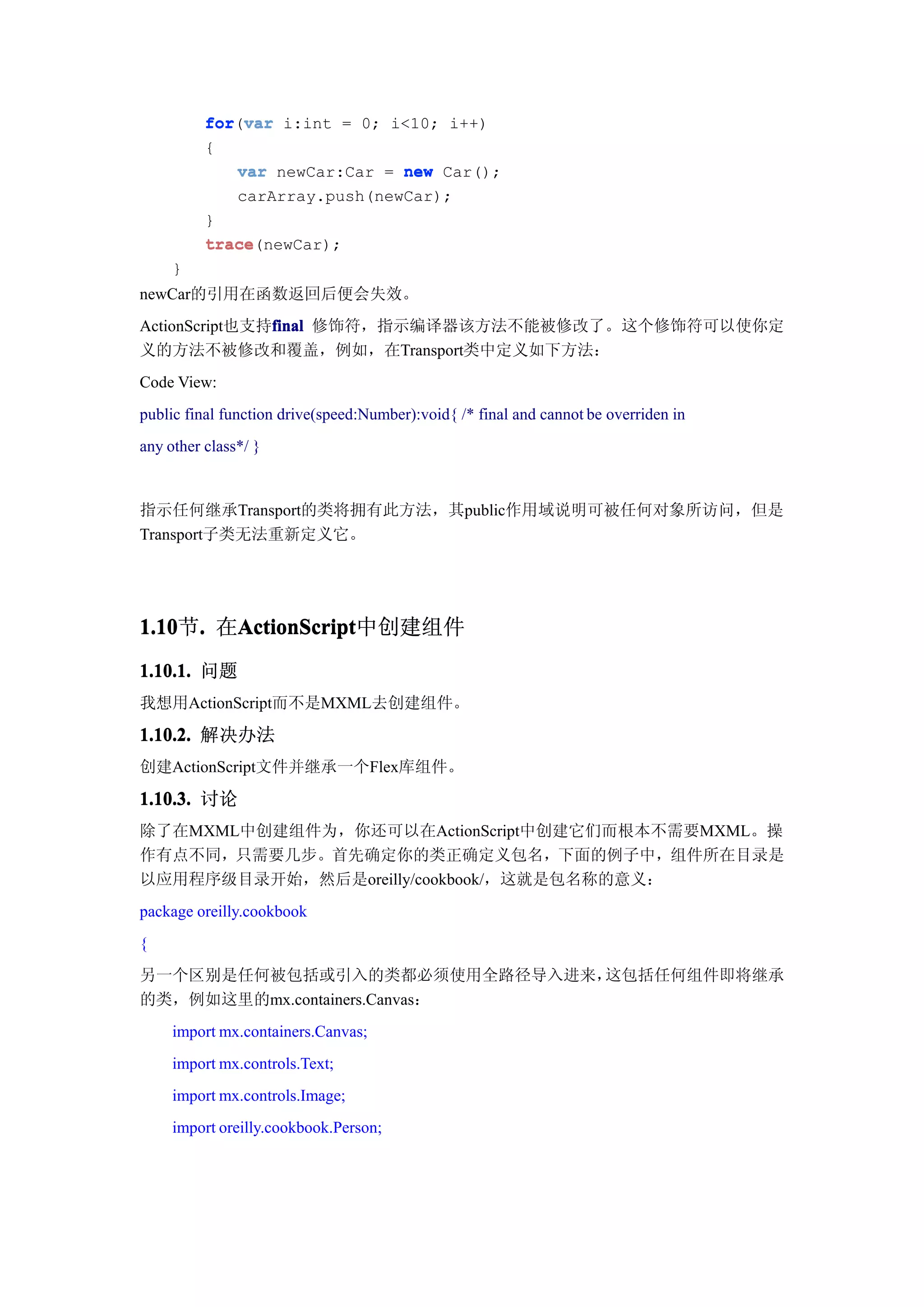 for(var
          for var i:int = 0; i<10; i++)
          {
             var newCar:Car = new Car();
             carArray.push(newCar);
          }
          trace(newCar);
          trace
     }
newCar的引用在函数返回后便会失效。
ActionScript也支持final 修饰符，指示编译器该方法不能被修改了。这个修饰符可以使你定
               final
义的方法不被修改和覆盖，例如，在Transport类中定义如下方法：
Code View:
public final function drive(speed:Number):void{ /* final and cannot be overriden in
any other class*/ }


指示任何继承Transport的类将拥有此方法，其public作用域说明可被任何对象所访问，但是
Transport子类无法重新定义它。




1.10 . 在ActionScript
1.10节.  ActionScript
        ActionScript中创建组件
1.10.1. 问题
我想用ActionScript而不是MXML去创建组件。

1.10.2. 解决办法
创建ActionScript文件并继承一个Flex库组件。

1.10.3. 讨论
除了在MXML中创建组件为，你还可以在ActionScript中创建它们而根本不需要MXML。操
作有点不同，只需要几步。首先确定你的类正确定义包名，下面的例子中，组件所在目录是
以应用程序级目录开始，然后是oreilly/cookbook/，这就是包名称的意义：
package oreilly.cookbook
{
另一个区别是任何被包括或引入的类都必须使用全路径导入进来， 这包括任何组件即将继承
的类，例如这里的mx.containers.Canvas：
     import mx.containers.Canvas;
     import mx.controls.Text;
     import mx.controls.Image;
     import oreilly.cookbook.Person;
 