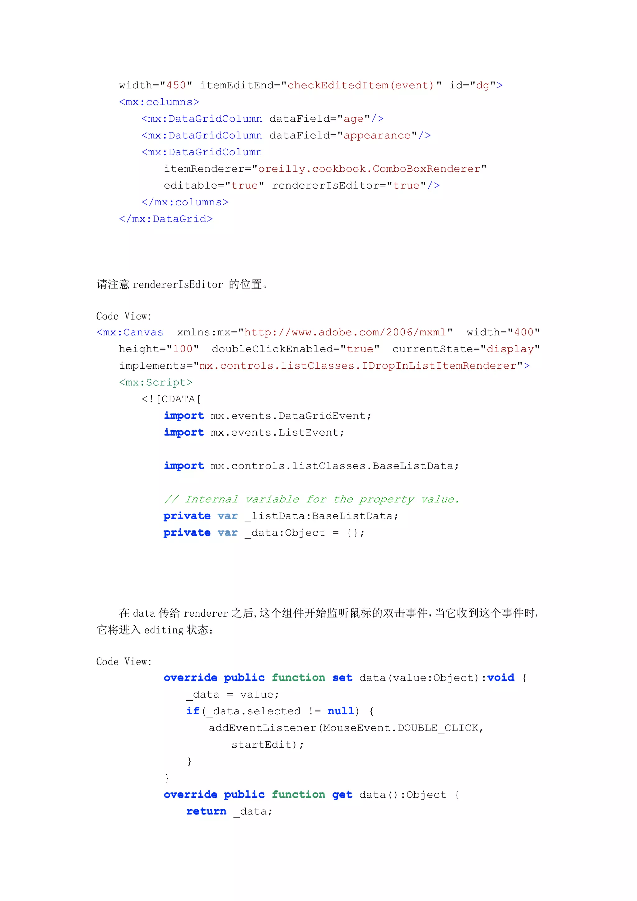 width="450" itemEditEnd="checkEditedItem(event)" id="dg">
   <mx:columns>
      <mx:DataGridColumn dataField="age"/>
      <mx:DataGridColumn dataField="appearance"/>
      <mx:DataGridColumn
          itemRenderer="oreilly.cookbook.ComboBoxRenderer"
          editable="true" rendererIsEditor="true"/>
      </mx:columns>
   </mx:DataGrid>




请注意 rendererIsEditor 的位置。

Code View:
<mx:Canvas xmlns:mx="http://www.adobe.com/2006/mxml" width="400"
    height="100" doubleClickEnabled="true" currentState="display"
    implements="mx.controls.listClasses.IDropInListItemRenderer">
    <mx:Script>
        <![CDATA[
           import mx.events.DataGridEvent;
           import mx.events.ListEvent;

             import mx.controls.listClasses.BaseListData;

             // Internal variable for the property value.
             private var _listData:BaseListData;
             private var _data:Object = {};




  在 data 传给 renderer 之后,这个组件开始监听鼠标的双击事件，当它收到这个事件时，
它将进入 editing 状态：

Code View:
             override public function set data(value:Object):void {
                                                              void
                _data = value;
                if(_data.selected != null {
                if                    null)
                    addEventListener(MouseEvent.DOUBLE_CLICK,
                       startEdit);
                }
             }
             override public function get data():Object {
                return _data;
 