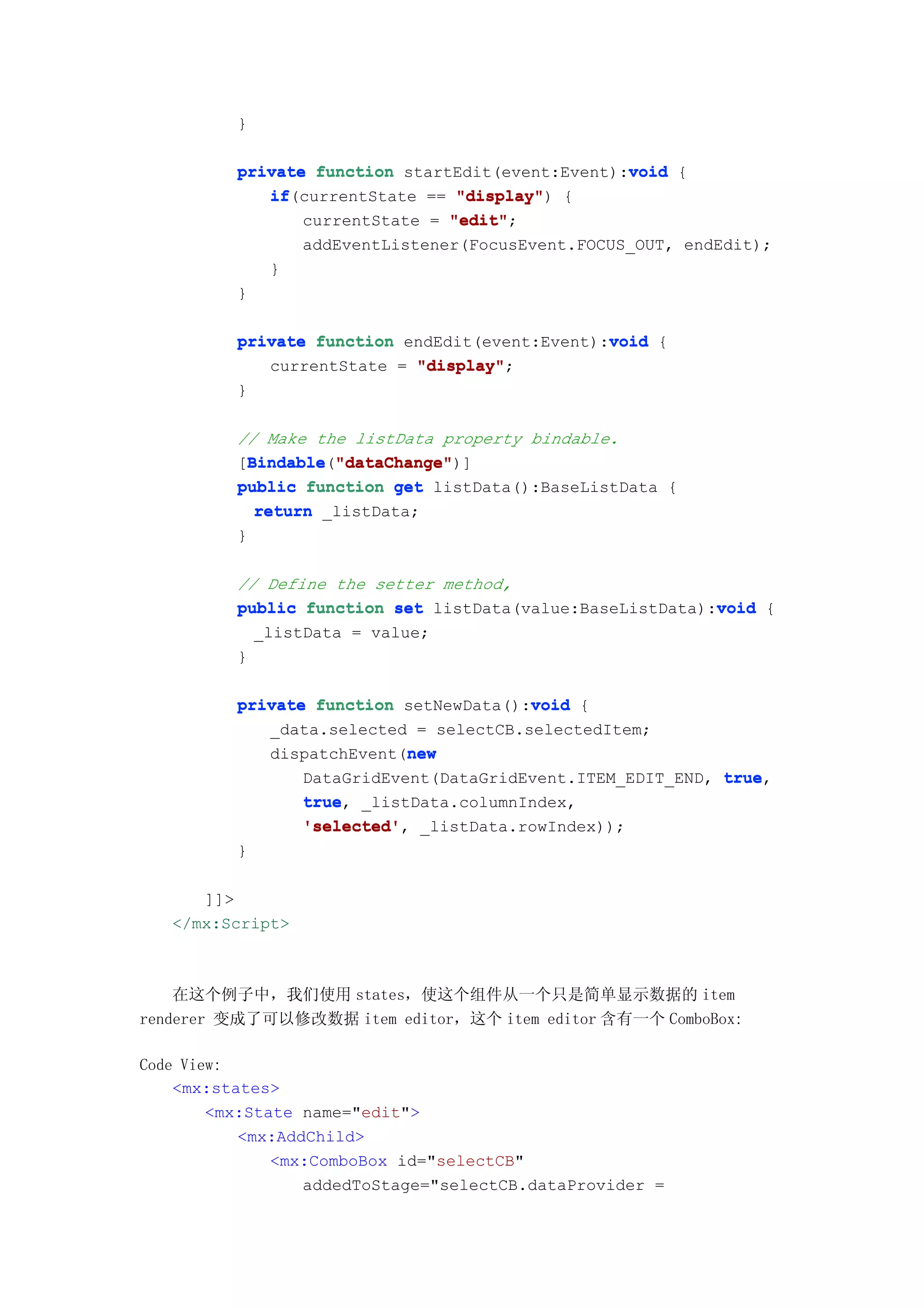 }

                                                  void
          private function startEdit(event:Event):void {
             if(currentState == "display" {
             if                  "display")
                 currentState = "edit"
                                "edit";
                 addEventListener(FocusEvent.FOCUS_OUT, endEdit);
             }
          }

                                                void
          private function endEdit(event:Event):void {
             currentState = "display"
                            "display";
          }

          // Make the listData property bindable.
          [Bindable "dataChange"
            Bindable "dataChange")]
            Bindable("dataChange"
          public function get listData():BaseListData {
             return _listData;
          }

          // Define the setter method,
                                                           void
          public function set listData(value:BaseListData):void {
            _listData = value;
          }

                                        void
          private function setNewData():void {
             _data.selected = selectCB.selectedItem;
                            new
             dispatchEvent(new
                 DataGridEvent(DataGridEvent.ITEM_EDIT_END, true
                                                            true,
                 true,
                 true _listData.columnIndex,
                 'selected',
                 'selected' _listData.rowIndex));
          }

      ]]>
   </mx:Script>



    在这个例子中，我们使用 states，使这个组件从一个只是简单显示数据的 item
renderer 变成了可以修改数据 item editor，这个 item editor 含有一个 ComboBox:

Code View:
    <mx:states>
        <mx:State name="edit">
           <mx:AddChild>
               <mx:ComboBox id="selectCB"
                  addedToStage="selectCB.dataProvider =
 