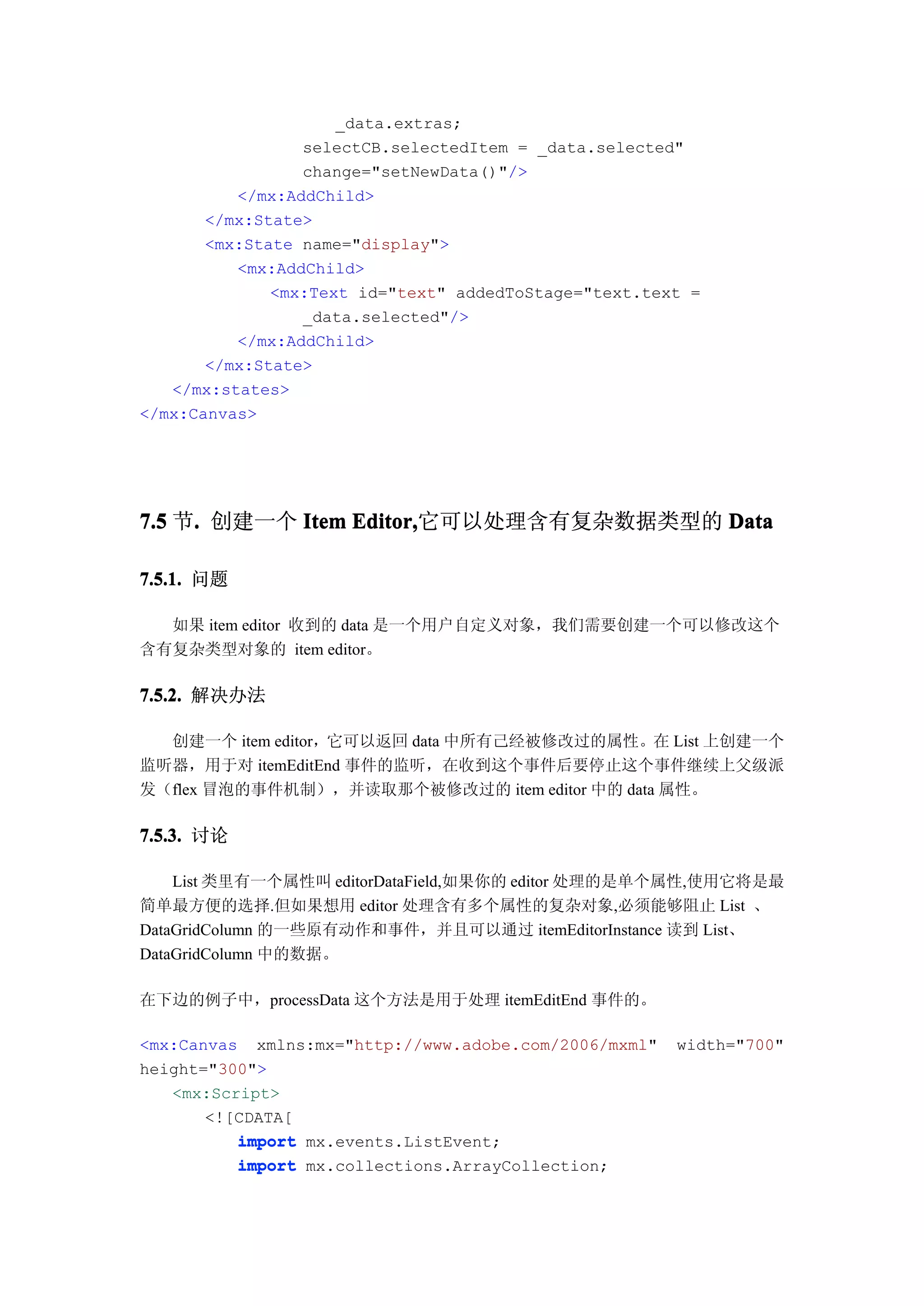 _data.extras;
                 selectCB.selectedItem = _data.selected"
                 change="setNewData()"/>
          </mx:AddChild>
       </mx:State>
       <mx:State name="display">
          <mx:AddChild>
              <mx:Text id="text" addedToStage="text.text =
                 _data.selected"/>
          </mx:AddChild>
       </mx:State>
   </mx:states>
</mx:Canvas>




7.5 节. 创建一个 Item Editor,
     .           Editor,它可以处理含有复杂数据类型的 Data

7.5.1. 问题

  如果 item editor 收到的 data 是一个用户自定义对象，我们需要创建一个可以修改这个
含有复杂类型对象的 item editor。

7.5.2. 解决办法

  创建一个 item editor，它可以返回 data 中所有己经被修改过的属性。在 List 上创建一个
监听器，用于对 itemEditEnd 事件的监听，在收到这个事件后要停止这个事件继续上父级派
发（flex 冒泡的事件机制），并读取那个被修改过的 item editor 中的 data 属性。

7.5.3. 讨论

    List 类里有一个属性叫 editorDataField,如果你的 editor 处理的是单个属性,使用它将是最
简单最方便的选择.但如果想用 editor 处理含有多个属性的复杂对象,必须能够阻止 List 、
DataGridColumn 的一些原有动作和事件，并且可以通过 itemEditorInstance 读到 List、
DataGridColumn 中的数据。

在下边的例子中，processData 这个方法是用于处理 itemEditEnd 事件的。

<mx:Canvas xmlns:mx="http://www.adobe.com/2006/mxml"   width="700"
height="300">
   <mx:Script>
       <![CDATA[
          import mx.events.ListEvent;
          import mx.collections.ArrayCollection;
 