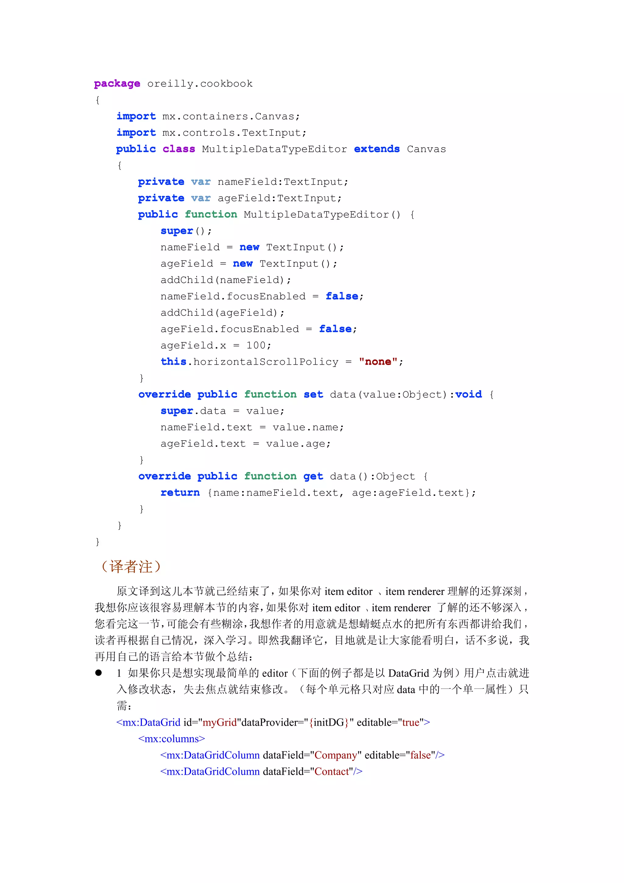 package oreilly.cookbook
{
   import mx.containers.Canvas;
   import mx.controls.TextInput;
   public class MultipleDataTypeEditor extends Canvas
   {
       private var nameField:TextInput;
       private var ageField:TextInput;
       public function MultipleDataTypeEditor() {
          super();
          super
          nameField = new TextInput();
          ageField = new TextInput();
          addChild(nameField);
          nameField.focusEnabled = false
                                   false;
          addChild(ageField);
          ageField.focusEnabled = false
                                  false;
          ageField.x = 100;
          this.horizontalScrollPolicy = "none"
          this                           "none";
       }
                                                       void
       override public function set data(value:Object):void {
          super.data = value;
          super
           nameField.text = value.name;
           ageField.text = value.age;
        }
        override public function get data():Object {
           return {name:nameField.text, age:ageField.text};
        }
    }
}

（译者注）
  原文译到这儿本节就己经结束了，                如果你对 item editor 、item renderer 理解的还算深刻 ，
我想你应该很容易理解本节的内容，               如果你对 item editor 、item renderer 了解的还不够深入 ，
您看完这一节，    可能会有些糊涂，        我想作者的用意就是想蜻蜓点水的把所有东西都讲给我们 ，
读者再根据自己情况，深入学习。即然我翻译它，目地就是让大家能看明白，话不多说，我
再用自己的语言给本节做个总结：
 1 如果你只是想实现最简单的 editor（下面的例子都是以 DataGrid 为例）用户点击就进
  入修改状态，失去焦点就结束修改。（每个单元格只对应 data 中的一个单一属性）只
  需：
  <mx:DataGrid id="myGrid"dataProvider="{initDG}" editable="true">
      <mx:columns>
          <mx:DataGridColumn dataField="Company" editable="false"/>
          <mx:DataGridColumn dataField="Contact"/>
 
