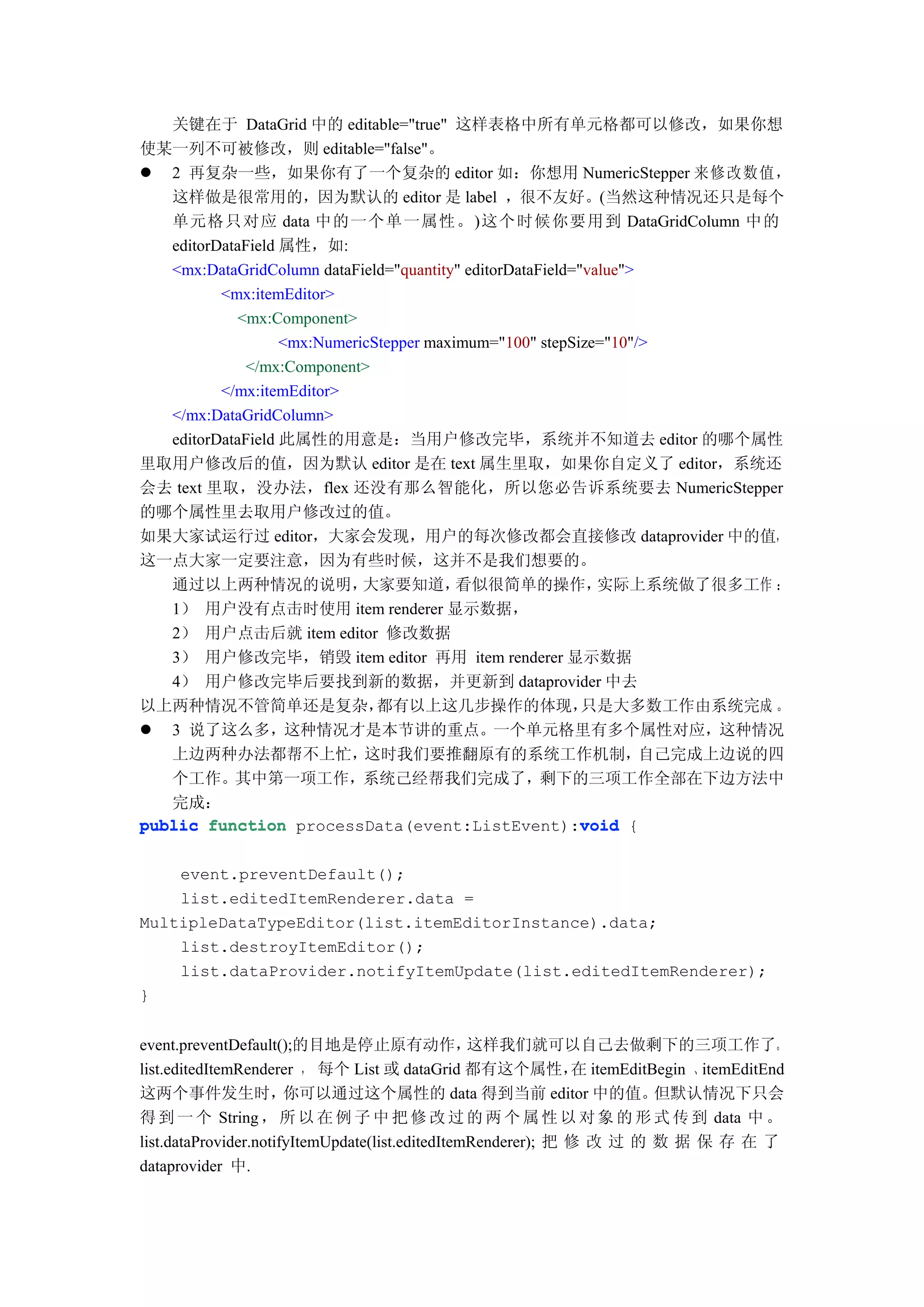 关键在于 DataGrid 中的 editable="true" 这样表格中所有单元格都可以修改，如果你想
使某一列不可被修改，则 editable="false"。
 2 再复杂一些，如果你有了一个复杂的 editor 如：你想用 NumericStepper 来修改数值，
   这样做是很常用的，因为默认的 editor 是 label ，很不友好。(当然这种情况还只是每个
   单元格只对应 data 中的一个单一属性。)这个时候你要用到 DataGridColumn 中的
   editorDataField 属性，如:
   <mx:DataGridColumn dataField="quantity" editorDataField="value">
          <mx:itemEditor>
            <mx:Component>
                   <mx:NumericStepper maximum="100" stepSize="10"/>
              </mx:Component>
          </mx:itemEditor>
   </mx:DataGridColumn>
   editorDataField 此属性的用意是：当用户修改完毕，系统并不知道去 editor 的哪个属性
里取用户修改后的值，因为默认 editor 是在 text 属生里取，如果你自定义了 editor，系统还
会去 text 里取，没办法，flex 还没有那么智能化，所以您必告诉系统要去 NumericStepper
的哪个属性里去取用户修改过的值。
如果大家试运行过 editor，大家会发现，用户的每次修改都会直接修改 dataprovider 中的值，
这一点大家一定要注意，因为有些时候，这并不是我们想要的。
   通过以上两种情况的说明，              大家要知道，       看似很简单的操作，           实际上系统做了很多工作 ：
   1） 用户没有点击时使用 item renderer 显示数据，
   2） 用户点击后就 item editor 修改数据
   3） 用户修改完毕，销毁 item editor 再用 item renderer 显示数据
   4） 用户修改完毕后要找到新的数据，并更新到 dataprovider 中去
以上两种情况不管简单还是复杂，                都有以上这几步操作的体现，                只是大多数工作由系统完成 。
 3 说了这么多，这种情况才是本节讲的重点。一个单元格里有多个属性对应，这种情况
   上边两种办法都帮不上忙，              这时我们要推翻原有的系统工作机制，                      自己完成上边说的四
   个工作。其中第一项工作，系统己经帮我们完成了，剩下的三项工作全部在下边方法中
   完成：
public function processData(event:ListEvent):void {         void


    event.preventDefault();
    list.editedItemRenderer.data =
MultipleDataTypeEditor(list.itemEditorInstance).data;
    list.destroyItemEditor();
    list.dataProvider.notifyItemUpdate(list.editedItemRenderer);
}


event.preventDefault();的目地是停止原有动作，                这样我们就可以自己去做剩下的三项工作了。
list.editedItemRenderer ， 每个 List 或 dataGrid 都有这个属性， itemEditBegin 、itemEditEnd
                                                               在
这两个事件发生时，              你可以通过这个属性的 data 得到当前 editor 中的值。                但默认情况下只会
得 到 一 个 String ， 所 以 在 例 子 中 把 修 改 过 的 两 个 属 性 以 对 象 的 形 式 传 到 data 中 。
list.dataProvider.notifyItemUpdate(list.editedItemRenderer); 把 修 改 过 的 数 据 保 存 在 了
dataprovider 中.
 