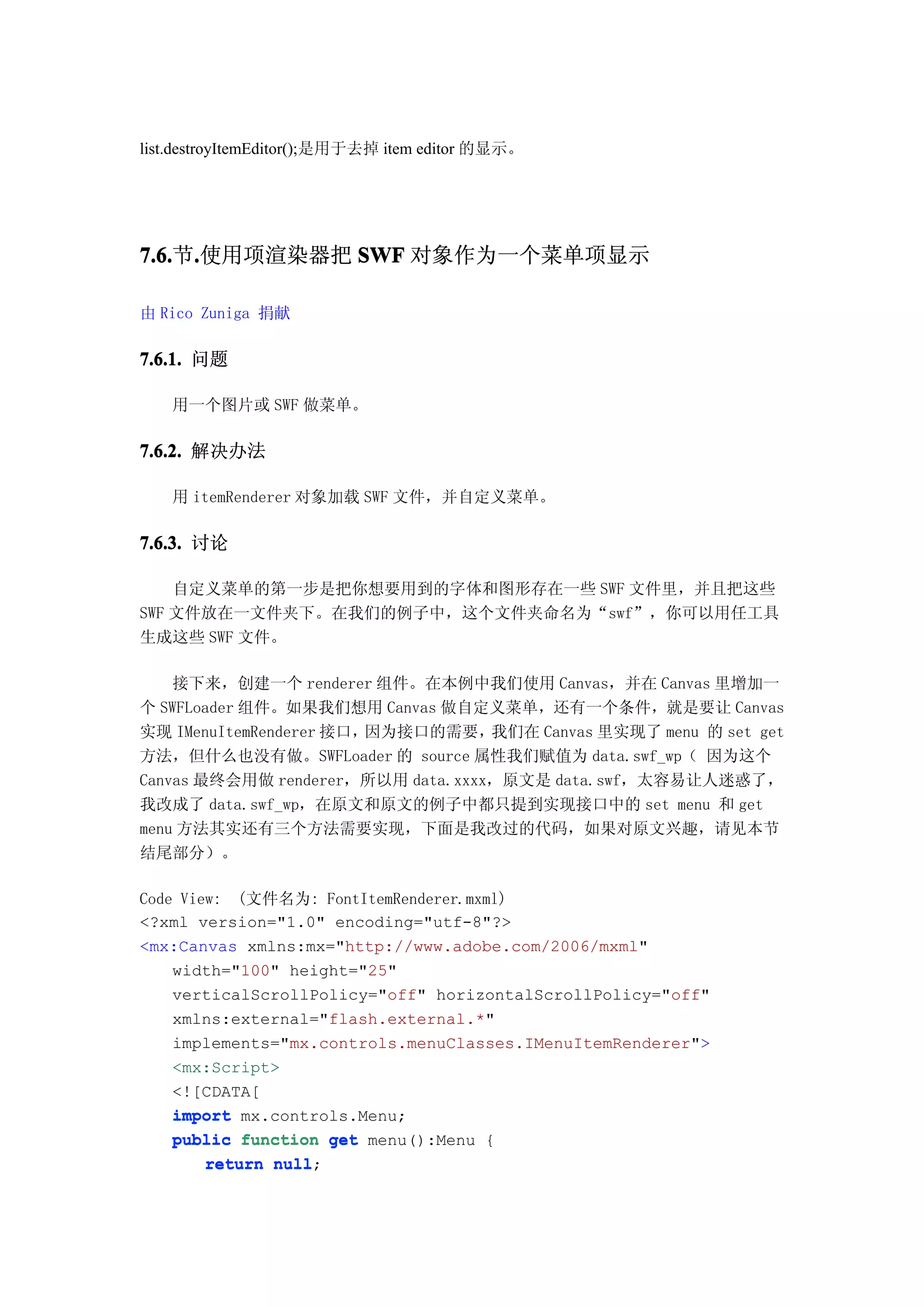 list.destroyItemEditor();是用于去掉 item editor 的显示。




7.6. .使用项渲染器把 SWF 对象作为一个菜单项显示
7.6.节.

由 Rico Zuniga 捐献

7.6.1. 问题

   用一个图片或 SWF 做菜单。

7.6.2. 解决办法

   用 itemRenderer 对象加载 SWF 文件，并自定义菜单。

7.6.3. 讨论

    自定义菜单的第一步是把你想要用到的字体和图形存在一些 SWF 文件里，并且把这些
SWF 文件放在一文件夹下。在我们的例子中，这个文件夹命名为“swf”，你可以用任工具
生成这些 SWF 文件。

    接下来，创建一个 renderer 组件。在本例中我们使用 Canvas，并在 Canvas 里增加一
个 SWFLoader 组件。如果我们想用 Canvas 做自定义菜单，还有一个条件，就是要让 Canvas
实现 IMenuItemRenderer 接口，因为接口的需要，   我们在 Canvas 里实现了 menu 的 set get
方法，但什么也没有做。SWFLoader 的 source 属性我们赋值为 data.swf_wp（ 因为这个
Canvas 最终会用做 renderer，所以用 data.xxxx，原文是 data.swf，太容易让人迷惑了，
我改成了 data.swf_wp，在原文和原文的例子中都只提到实现接口中的 set menu 和 get
menu 方法其实还有三个方法需要实现，下面是我改过的代码，如果对原文兴趣，请见本节
结尾部分）。

Code View: (文件名为: FontItemRenderer.mxml)
<?xml version="1.0" encoding="utf-8"?>
<mx:Canvas xmlns:mx="http://www.adobe.com/2006/mxml"
    width="100" height="25"
    verticalScrollPolicy="off" horizontalScrollPolicy="off"
    xmlns:external="flash.external.*"
    implements="mx.controls.menuClasses.IMenuItemRenderer">
    <mx:Script>
    <![CDATA[
    import mx.controls.Menu;
    public function get menu():Menu {
        return null
               null;
 