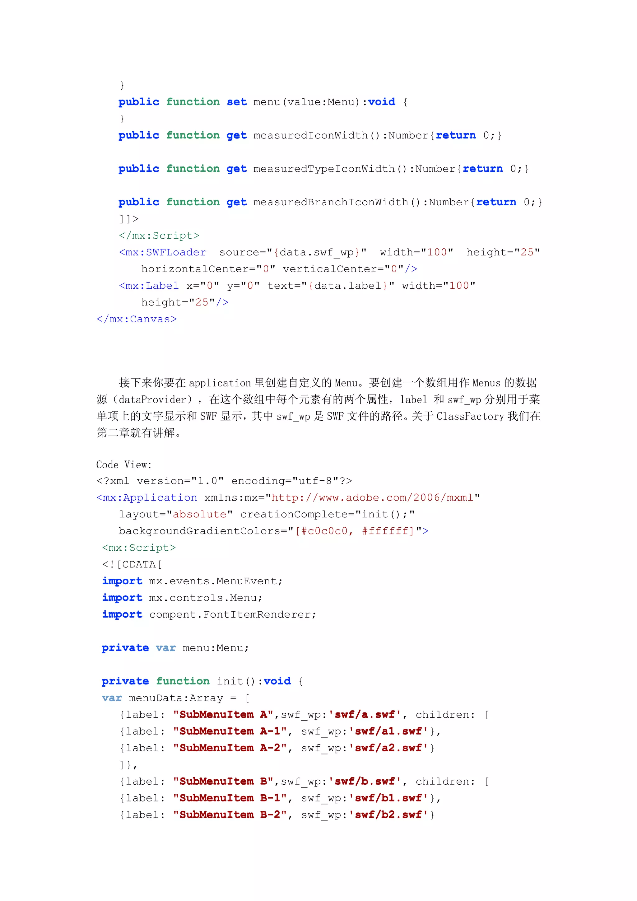 }
                                        void
   public function set menu(value:Menu):void {
   }
                                                  return
   public function get measuredIconWidth():Number{return 0;}

                                                      return
   public function get measuredTypeIconWidth():Number{return 0;}

                                                         return
   public function get measuredBranchIconWidth():Number{return 0;}
   ]]>
   </mx:Script>
   <mx:SWFLoader source="{data.swf_wp}" width="100" height="25"
       horizontalCenter="0" verticalCenter="0"/>
   <mx:Label x="0" y="0" text="{data.label}" width="100"
       height="25"/>
</mx:Canvas>




  接下来你要在 application 里创建自定义的 Menu。要创建一个数组用作 Menus 的数据
源（dataProvider），在这个数组中每个元素有的两个属性，label 和 swf_wp 分别用于菜
单项上的文字显示和 SWF 显示，   其中 swf_wp 是 SWF 文件的路径。关于 ClassFactory 我们在
第二章就有讲解。

Code View:
<?xml version="1.0" encoding="utf-8"?>
<mx:Application xmlns:mx="http://www.adobe.com/2006/mxml"
    layout="absolute" creationComplete="init();"
    backgroundGradientColors="[#c0c0c0, #ffffff]">
 <mx:Script>
 <![CDATA[
 import mx.events.MenuEvent;
 import mx.controls.Menu;
 import compent.FontItemRenderer;

private var menu:Menu;

                        void
private function init():void {
var menuData:Array = [
  {label: "SubMenuItem A"        'swf/a.swf'
                       A",swf_wp:'swf/a.swf' children: [
                                 'swf/a.swf',
                       A-1",        'swf/a1.swf'
  {label: "SubMenuItem A-1" swf_wp:'swf/a1.swf'
                                    'swf/a1.swf'},
                       A-2",        'swf/a2.swf'
  {label: "SubMenuItem A-2" swf_wp:'swf/a2.swf'
                                    'swf/a2.swf'}
   ]},
   {label:   "SubMenuItem   B"        'swf/b.swf'
                            B",swf_wp:'swf/b.swf' children: [
                                      'swf/b.swf',
   {label:   "SubMenuItem   B-1",        'swf/b1.swf'
                            B-1" swf_wp:'swf/b1.swf'
                                         'swf/b1.swf'},
   {label:   "SubMenuItem   B-2" swf_wp:'swf/b2.swf'
                            B-2",        'swf/b2.swf'
                                         'swf/b2.swf'}
 