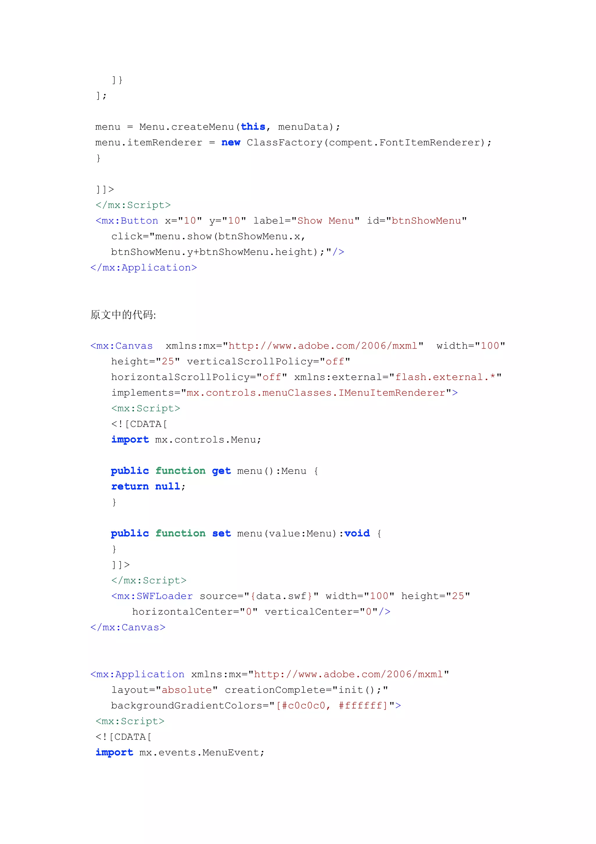 ]}
];

                       this
                       this,
menu = Menu.createMenu(this menuData);
menu.itemRenderer = new ClassFactory(compent.FontItemRenderer);
}

 ]]>
 </mx:Script>
 <mx:Button x="10" y="10" label="Show Menu" id="btnShowMenu"
   click="menu.show(btnShowMenu.x,
   btnShowMenu.y+btnShowMenu.height);"/>
</mx:Application>



原文中的代码:

<mx:Canvas xmlns:mx="http://www.adobe.com/2006/mxml" width="100"
   height="25" verticalScrollPolicy="off"
   horizontalScrollPolicy="off" xmlns:external="flash.external.*"
   implements="mx.controls.menuClasses.IMenuItemRenderer">
   <mx:Script>
   <![CDATA[
   import mx.controls.Menu;

     public function get menu():Menu {
     return null
            null;
     }

                                         void
   public function set menu(value:Menu):void {
   }
   ]]>
   </mx:Script>
   <mx:SWFLoader source="{data.swf}" width="100" height="25"
       horizontalCenter="0" verticalCenter="0"/>
</mx:Canvas>



<mx:Application xmlns:mx="http://www.adobe.com/2006/mxml"
   layout="absolute" creationComplete="init();"
   backgroundGradientColors="[#c0c0c0, #ffffff]">
 <mx:Script>
 <![CDATA[
 import mx.events.MenuEvent;
 