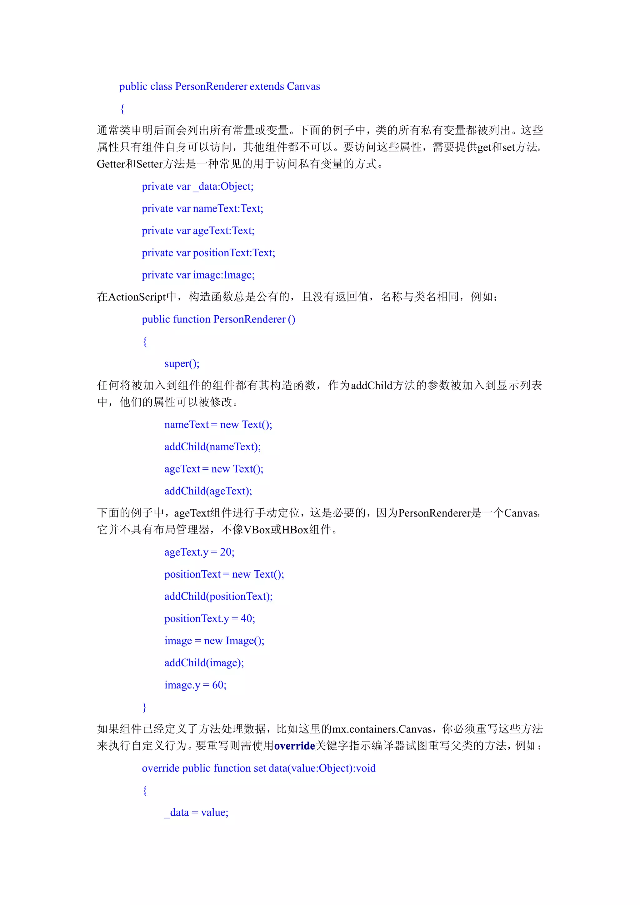 public class PersonRenderer extends Canvas
  {
通常类申明后面会列出所有常量或变量。下面的例子中，类的所有私有变量都被列出。这些
属性只有组件自身可以访问，其他组件都不可以。要访问这些属性，需要提供get和set方法。
Getter和Setter方法是一种常见的用于访问私有变量的方式。
      private var _data:Object;
      private var nameText:Text;
      private var ageText:Text;
      private var positionText:Text;
      private var image:Image;
在ActionScript中，构造函数总是公有的，且没有返回值，名称与类名相同，例如：
      public function PersonRenderer ()
      {
           super();
任何将被加入到组件的组件都有其构造函数，作为addChild方法的参数被加入到显示列表
中，他们的属性可以被修改。
           nameText = new Text();
           addChild(nameText);
           ageText = new Text();
           addChild(ageText);
下面的例子中，ageText组件进行手动定位，这是必要的，因为PersonRenderer是一个Canvas，
它并不具有布局管理器，不像VBox或HBox组件。
           ageText.y = 20;
           positionText = new Text();
           addChild(positionText);
           positionText.y = 40;
           image = new Image();
           addChild(image);
           image.y = 60;
      }
如果组件已经定义了方法处理数据，比如这里的mx.containers.Canvas，你必须重写这些方法
来执行自定义行为。要重写则需使用override
                override
                override关键字指示编译器试图重写父类的方法，       例如 ：
      override public function set data(value:Object):void
      {
           _data = value;
 