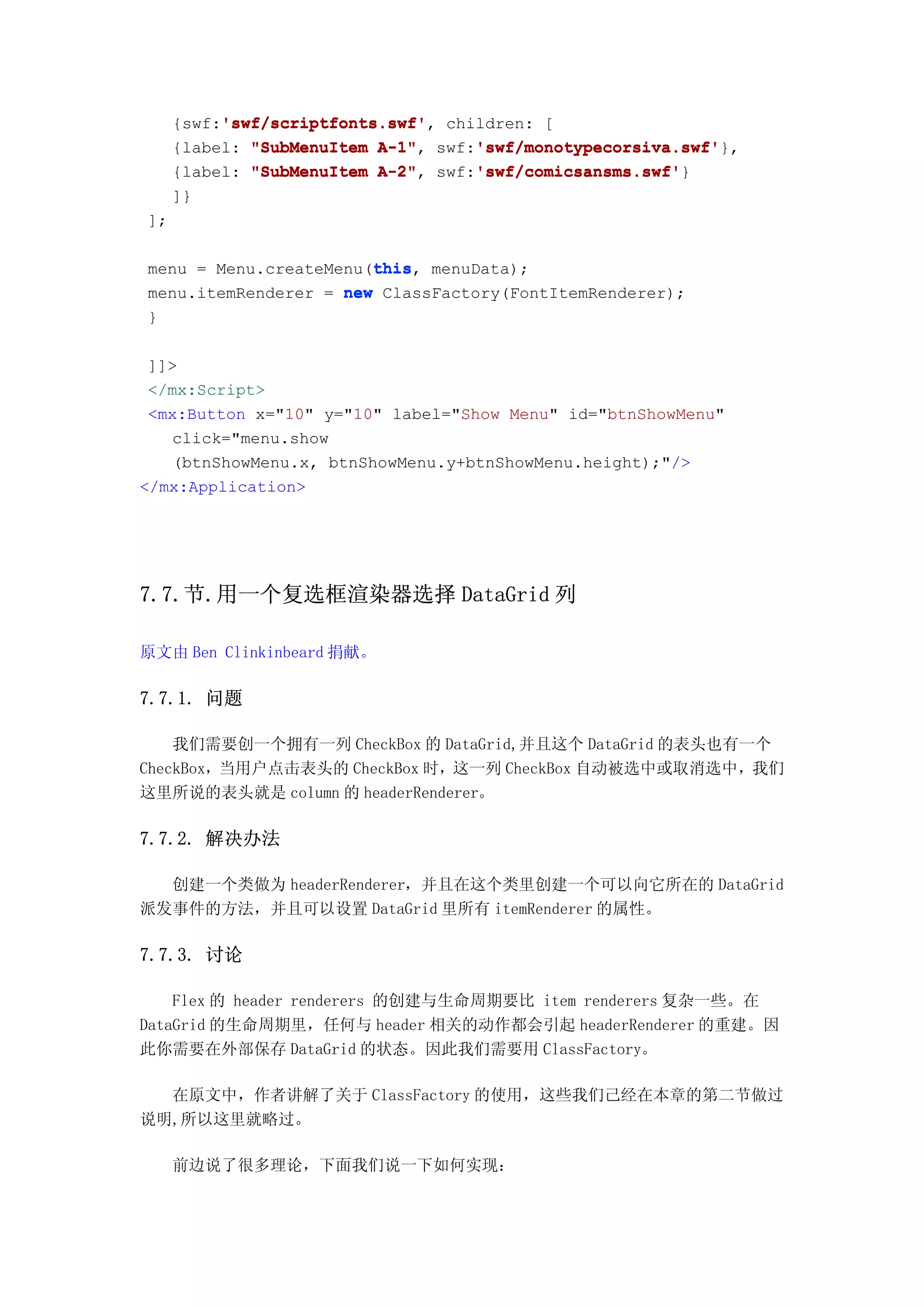 'swf/scriptfonts.swf'
          'swf/scriptfonts.swf',
     {swf:'swf/scriptfonts.swf' children: [
                          A-1",    'swf/monotypecorsiva.swf'
     {label: "SubMenuItem A-1" swf:'swf/monotypecorsiva.swf'
                                   'swf/monotypecorsiva.swf'},
                          A-2",    'swf/comicsansms.swf'
     {label: "SubMenuItem A-2" swf:'swf/comicsansms.swf'
                                   'swf/comicsansms.swf'}
     ]}
];

                       this
                       this,
menu = Menu.createMenu(this menuData);
menu.itemRenderer = new ClassFactory(FontItemRenderer);
}

 ]]>
 </mx:Script>
 <mx:Button x="10" y="10" label="Show Menu" id="btnShowMenu"
   click="menu.show
   (btnShowMenu.x, btnShowMenu.y+btnShowMenu.height);"/>
</mx:Application>




7.7.节.用一个复选框渲染器选择 DataGrid 列

原文由 Ben Clinkinbeard 捐献。

7.7.1. 问题

    我们需要创一个拥有一列 CheckBox 的 DataGrid,并且这个 DataGrid 的表头也有一个
CheckBox，当用户点击表头的 CheckBox 时，这一列 CheckBox 自动被选中或取消选中，我们
这里所说的表头就是 column 的 headerRenderer。

7.7.2. 解决办法

  创建一个类做为 headerRenderer，并且在这个类里创建一个可以向它所在的 DataGrid
派发事件的方法，并且可以设置 DataGrid 里所有 itemRenderer 的属性。

7.7.3. 讨论

    Flex 的 header renderers 的创建与生命周期要比 item renderers 复杂一些。在
DataGrid 的生命周期里，任何与 header 相关的动作都会引起 headerRenderer 的重建。因
此你需要在外部保存 DataGrid 的状态。因此我们需要用 ClassFactory。

  在原文中，作者讲解了关于 ClassFactory 的使用，这些我们己经在本章的第二节做过
说明,所以这里就略过。

     前边说了很多理论，下面我们说一下如何实现：
 