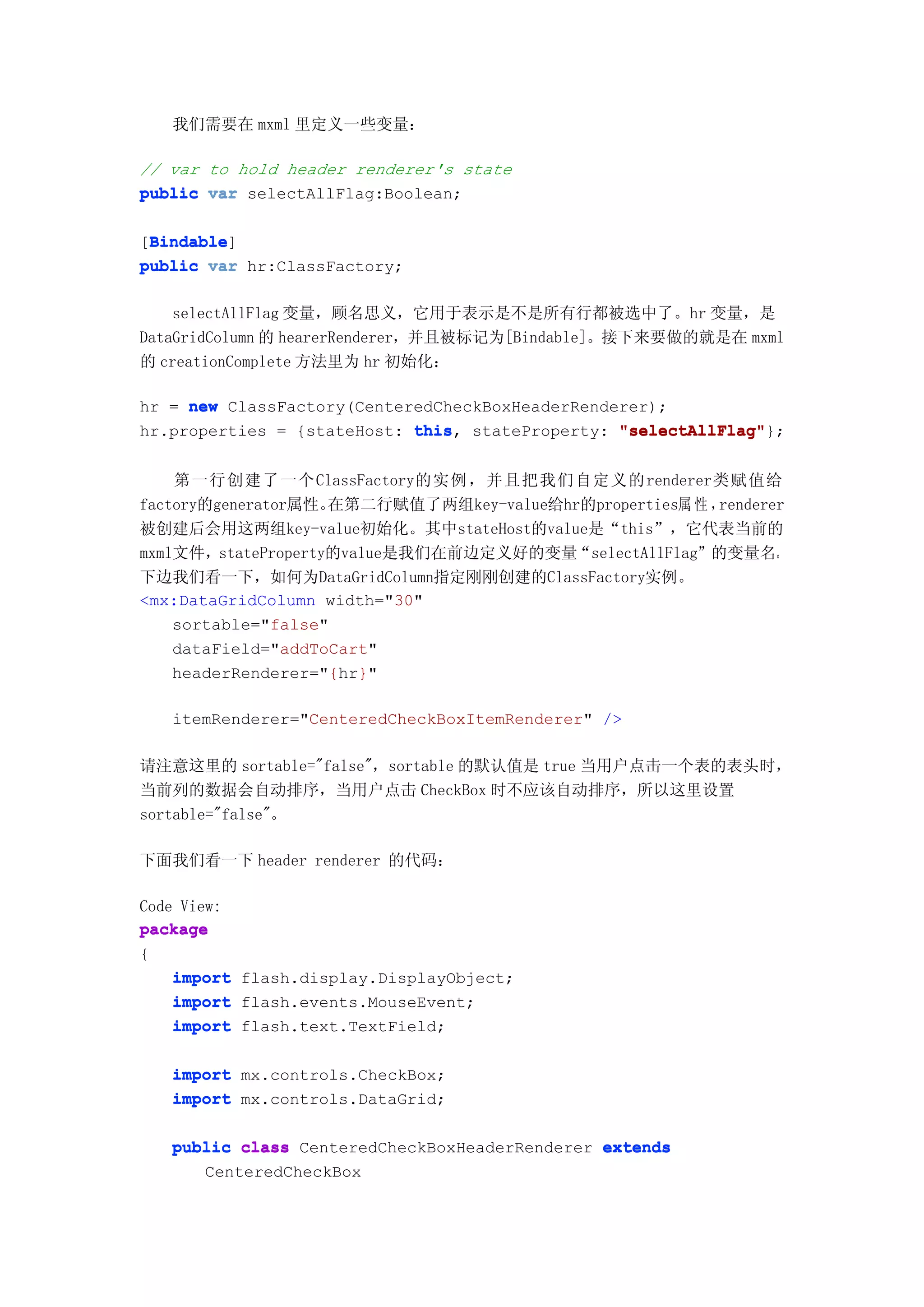 我们需要在 mxml 里定义一些变量：

// var to hold header renderer's state
public var selectAllFlag:Boolean;

 Bindable
 Bindable]
[Bindable
public var hr:ClassFactory;

    selectAllFlag 变量，顾名思义，它用于表示是不是所有行都被选中了。hr 变量，是
DataGridColumn 的 hearerRenderer，并且被标记为[Bindable]。接下来要做的就是在 mxml
的 creationComplete 方法里为 hr 初始化：

hr = new ClassFactory(CenteredCheckBoxHeaderRenderer);
hr.properties = {stateHost: this stateProperty: "selectAllFlag"
                            this,                "selectAllFlag"};


    第一行创建了一个ClassFactory的实例，并且把我们自定义的renderer类赋值给
factory的generator属性。在第二行赋值了两组key-value给hr的properties属 性 ，renderer
被创建后会用这两组key-value初始化。其中stateHost的value是“this”，它代表当前的
mxml文件，stateProperty的value是我们在前边定义好的变量“selectAllFlag”的变量名。
下边我们看一下，如何为DataGridColumn指定刚刚创建的ClassFactory实例。
<mx:DataGridColumn width="30"
    sortable="false"
    dataField="addToCart"
    headerRenderer="{hr}"

   itemRenderer="CenteredCheckBoxItemRenderer" />

请注意这里的 sortable="false"，sortable 的默认值是 true 当用户点击一个表的表头时，
当前列的数据会自动排序，当用户点击 CheckBox 时不应该自动排序，所以这里设置
sortable="false"。

下面我们看一下 header renderer 的代码：

Code View:
package
{
    import flash.display.DisplayObject;
    import flash.events.MouseEvent;
    import flash.text.TextField;


   import mx.controls.CheckBox;
   import mx.controls.DataGrid;

   public class CenteredCheckBoxHeaderRenderer extends
      CenteredCheckBox
 