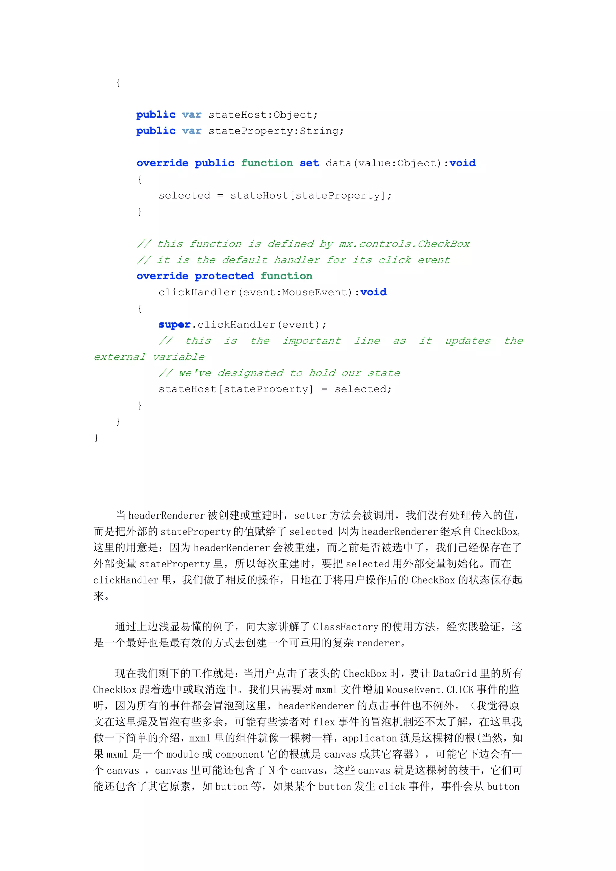 {

       public var stateHost:Object;
       public var stateProperty:String;

                                                       void
       override public function set data(value:Object):void
       {
          selected = stateHost[stateProperty];
       }

       // this function is defined by mx.controls.CheckBox
       // it is the default handler for its click event
       override protected function
                                         void
          clickHandler(event:MouseEvent):void
       {
          super.clickHandler(event);
          super
          // this is the important line as it updates          the
external variable
          // we've designated to hold our state
          stateHost[stateProperty] = selected;
       }
   }
}




    当 headerRenderer 被创建或重建时，setter 方法会被调用，我们没有处理传入的值，
而是把外部的 stateProperty 的值赋给了 selected 因为 headerRenderer 继承自 CheckBox，
这里的用意是：因为 headerRenderer 会被重建，而之前是否被选中了，我们己经保存在了
外部变量 stateProperty 里，所以每次重建时，要把 selected 用外部变量初始化。而在
clickHandler 里，我们做了相反的操作，目地在于将用户操作后的 CheckBox 的状态保存起
来。

  通过上边浅显易懂的例子，向大家讲解了 ClassFactory 的使用方法，经实践验证，这
是一个最好也是最有效的方式去创建一个可重用的复杂 renderer。

    现在我们剩下的工作就是：         当用户点击了表头的 CheckBox 时，  要让 DataGrid 里的所有
CheckBox 跟着选中或取消选中。我们只需要对 mxml 文件增加 MouseEvent.CLICK 事件的监
听，因为所有的事件都会冒泡到这里，headerRenderer 的点击事件也不例外。（我觉得原
文在这里提及冒泡有些多余，可能有些读者对 flex 事件的冒泡机制还不太了解，在这里我
做一下简单的介绍，mxml 里的组件就像一棵树一样，applicaton 就是这棵树的根(当然，如
果 mxml 是一个 module 或 component 它的根就是 canvas 或其它容器），可能它下边会有一
个 canvas ，canvas 里可能还包含了 N 个 canvas，这些 canvas 就是这棵树的枝干，它们可
能还包含了其它原素，如 button 等，如果某个 button 发生 click 事件，事件会从 button
 