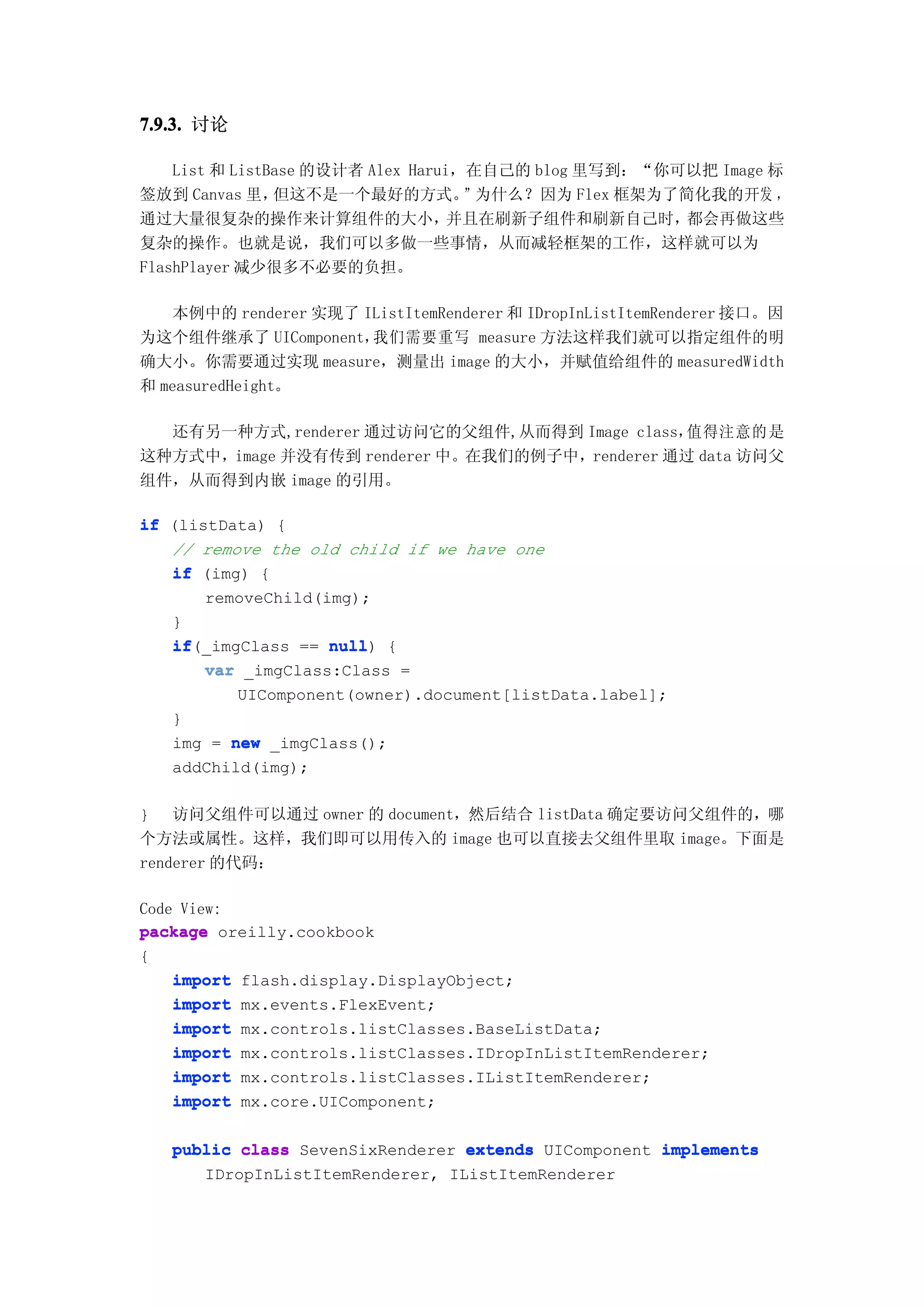 7.9.3. 讨论

    List 和 ListBase 的设计者 Alex Harui，在自己的 blog 里写到：“你可以把 Image 标
签放到 Canvas 里，   但这不是一个最好的方式。        ”为什么？因为 Flex 框架为了简化我的开发 ，
通过大量很复杂的操作来计算组件的大小，                并且在刷新子组件和刷新自己时，    都会再做这些
复杂的操作。也就是说，我们可以多做一些事情，从而减轻框架的工作，这样就可以为
FlashPlayer 减少很多不必要的负担。

   本例中的 renderer 实现了 IListItemRenderer 和 IDropInListItemRenderer 接口。因
为这个组件继承了 UIComponent， 我们需要重写 measure 方法这样我们就可以指定组件的明
确大小。你需要通过实现 measure，测量出 image 的大小，并赋值给组件的 measuredWidth
和 measuredHeight。

  还有另一种方式,renderer 通过访问它的父组件,从而得到 Image class， 值得注意的是
这种方式中，image 并没有传到 renderer 中。在我们的例子中，renderer 通过 data 访问父
组件，从而得到内嵌 image 的引用。

if (listData) {
   // remove the old child if we have one
   if (img) {
       removeChild(img);
   }
   if(_imgClass == null {
   if               null)
       var _imgClass:Class =
          UIComponent(owner).document[listData.label];
   }
   img = new _imgClass();
   addChild(img);

} 访问父组件可以通过 owner 的 document，然后结合 listData 确定要访问父组件的，哪
个方法或属性。这样，我们即可以用传入的 image 也可以直接去父组件里取 image。下面是
renderer 的代码：

Code View:
package oreilly.cookbook
{
    import flash.display.DisplayObject;
    import mx.events.FlexEvent;
    import mx.controls.listClasses.BaseListData;
    import mx.controls.listClasses.IDropInListItemRenderer;
    import mx.controls.listClasses.IListItemRenderer;
    import mx.core.UIComponent;

   public class SevenSixRenderer extends UIComponent implements
      IDropInListItemRenderer, IListItemRenderer
 