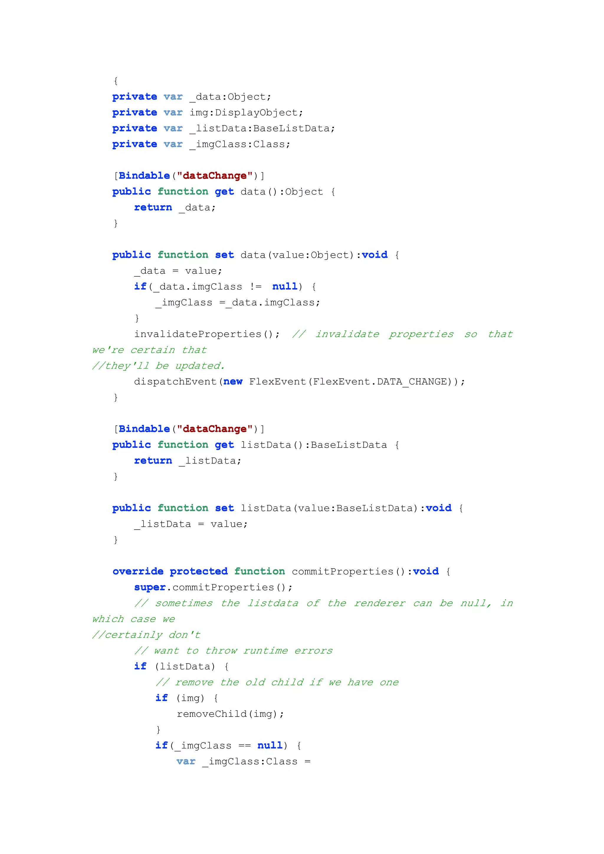 {
   private   var   _data:Object;
   private   var   img:DisplayObject;
   private   var   _listData:BaseListData;
   private   var   _imgClass:Class;

   [Bindable "dataChange"
     Bindable "dataChange")]
     Bindable("dataChange"
   public function get data():Object {
       return _data;
   }

                                           void
   public function set data(value:Object):void {
       _data = value;
       if(_data.imgClass != null {
       if                    null)
          _imgClass =_data.imgClass;
       }
       invalidateProperties(); // invalidate properties so that
we're certain that
//they'll be updated.
                      new
       dispatchEvent(new FlexEvent(FlexEvent.DATA_CHANGE));
   }

   [Bindable "dataChange"
     Bindable "dataChange")]
     Bindable("dataChange"
   public function get listData():BaseListData {
       return _listData;
   }

                                                    void
   public function set listData(value:BaseListData):void {
      _listData = value;
   }

                                                  void
   override protected function commitProperties():void {
       super.commitProperties();
       super
       // sometimes the listdata of the renderer can be null, in
which case we
//certainly don't
       // want to throw runtime errors
       if (listData) {
          // remove the old child if we have one
          if (img) {
              removeChild(img);
          }
          if(_imgClass == null {
          if               null)
              var _imgClass:Class =
 