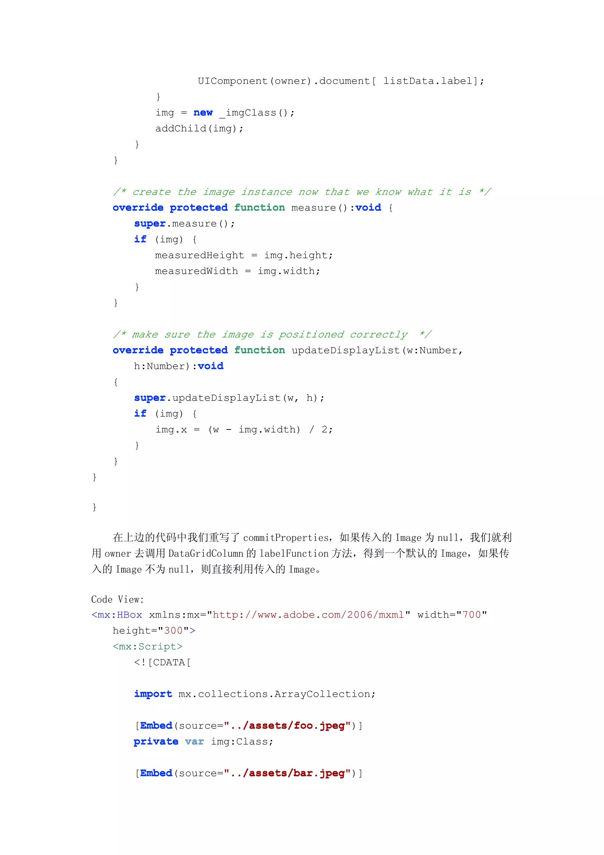 UIComponent(owner).document[ listData.label];
            }
            img = new _imgClass();
            addChild(img);
        }
    }

    /* create the image instance now that we know what it is */
                                          void
    override protected function measure():void {
       super.measure();
       super
       if (img) {
           measuredHeight = img.height;
           measuredWidth = img.width;
       }
    }

    /* make sure the image is positioned correctly */
    override protected function updateDisplayList(w:Number,
                  void
       h:Number):void
    {
       super.updateDisplayList(w, h);
       super
       if (img) {
           img.x = (w - img.width) / 2;
       }
    }
}

}

   在上边的代码中我们重写了 commitProperties，如果传入的 Image 为 null，我们就利
用 owner 去调用 DataGridColumn 的 labelFunction 方法，得到一个默认的 Image，如果传
入的 Image 不为 null，则直接利用传入的 Image。

Code View:
<mx:HBox xmlns:mx="http://www.adobe.com/2006/mxml" width="700"
    height="300">
    <mx:Script>
        <![CDATA[

        import mx.collections.ArrayCollection;

         Embed        "../assets/foo.jpeg"
         Embed(source="../assets/foo.jpeg"
        [Embed        "../assets/foo.jpeg")]
        private var img:Class;

         Embed        "../assets/bar.jpeg"
         Embed(source="../assets/bar.jpeg"
        [Embed        "../assets/bar.jpeg")]
 