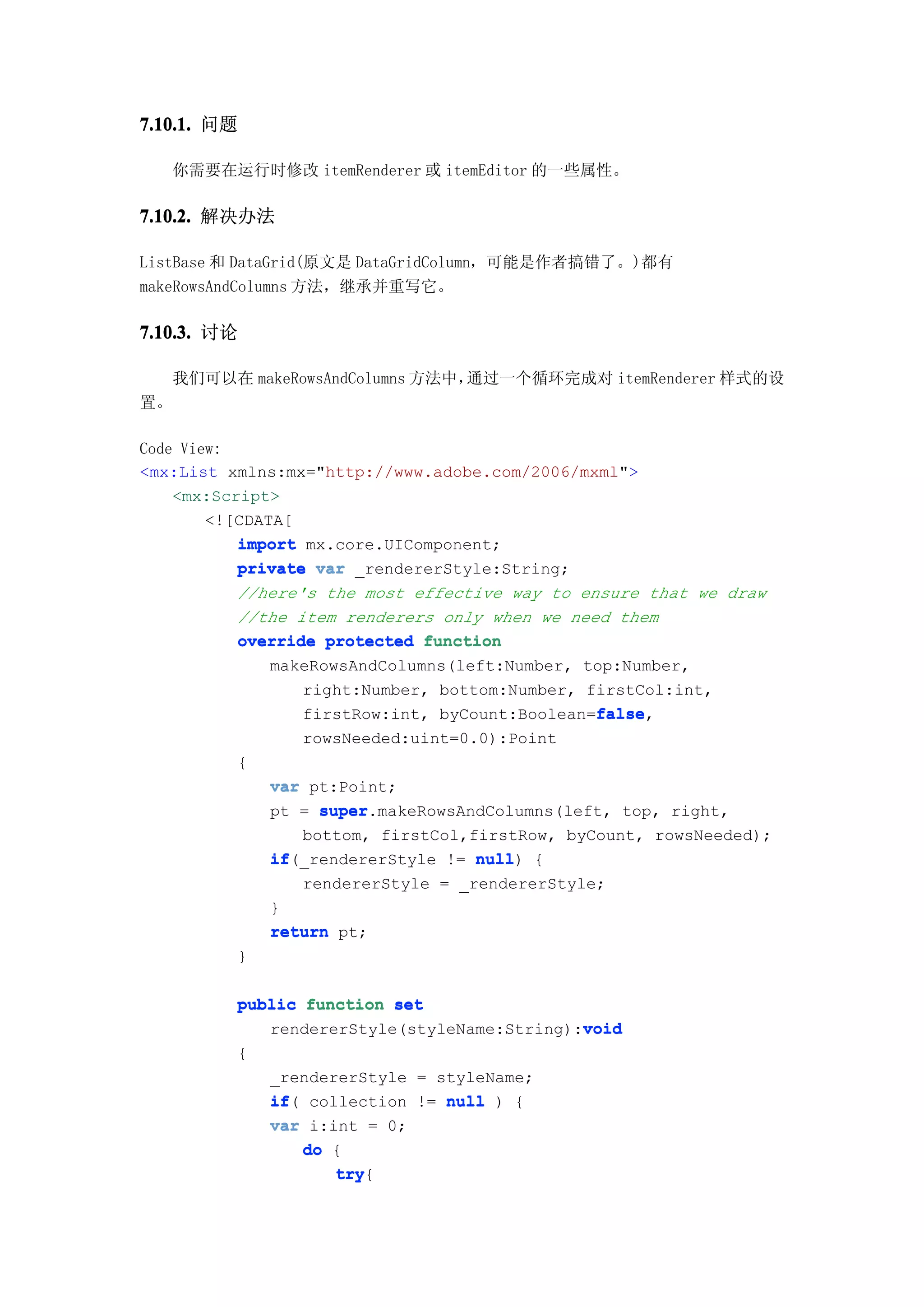 7.10.1. 问题

     你需要在运行时修改 itemRenderer 或 itemEditor 的一些属性。

7.10.2. 解决办法

ListBase 和 DataGrid(原文是 DataGridColumn，可能是作者搞错了。)都有
makeRowsAndColumns 方法，继承并重写它。

7.10.3. 讨论

     我们可以在 makeRowsAndColumns 方法中，通过一个循环完成对 itemRenderer 样式的设
置。

Code View:
<mx:List xmlns:mx="http://www.adobe.com/2006/mxml">
    <mx:Script>
        <![CDATA[
           import mx.core.UIComponent;
           private var _rendererStyle:String;
           //here's the most effective way to ensure that we draw
           //the item renderers only when we need them
           override protected function
               makeRowsAndColumns(left:Number, top:Number,
                  right:Number, bottom:Number, firstCol:int,
                                                false
                                                false,
                  firstRow:int, byCount:Boolean=false
                 rowsNeeded:uint=0.0):Point
          {
              var pt:Point;
              pt = super
                   super.makeRowsAndColumns(left, top, right,
                 bottom, firstCol,firstRow, byCount, rowsNeeded);
              if(_rendererStyle != null {
              if                   null)
                 rendererStyle = _rendererStyle;
              }
              return pt;
          }

          public function set
                                             void
             rendererStyle(styleName:String):void
          {
              _rendererStyle = styleName;
              if(
              if collection != null ) {
              var i:int = 0;
                  do {
                     try{
                     try
 