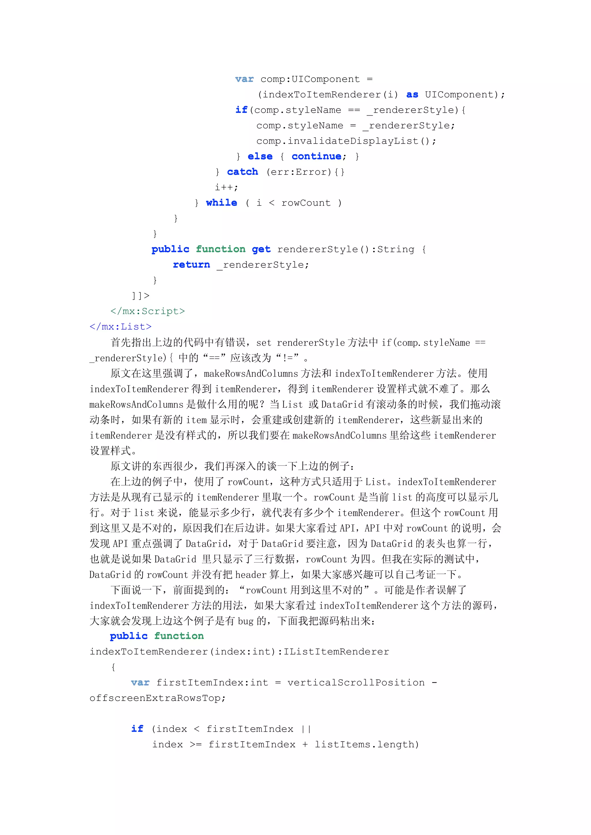 var comp:UIComponent =
                            (indexToItemRenderer(i) as UIComponent);
                         if(comp.styleName == _rendererStyle){
                         if
                            comp.styleName = _rendererStyle;
                            comp.invalidateDisplayList();
                         } else { continue }
                                  continue;
                     } catch (err:Error){}
                     i++;
                  } while ( i < rowCount )
             }
         }
         public function get rendererStyle():String {
            return _rendererStyle;
         }
       ]]>
   </mx:Script>
</mx:List>
    首先指出上边的代码中有错误，set rendererStyle 方法中 if(comp.styleName ==
_rendererStyle){ 中的“==”应该改为“!=”。
    原文在这里强调了，makeRowsAndColumns 方法和 indexToItemRenderer 方法。使用
indexToItemRenderer 得到 itemRenderer，得到 itemRenderer 设置样式就不难了。那么
makeRowsAndColumns 是做什么用的呢？当 List 或 DataGrid 有滚动条的时候，我们拖动滚
动条时，如果有新的 item 显示时，会重建或创建新的 itemRenderer，这些新显出来的
itemRenderer 是没有样式的，所以我们要在 makeRowsAndColumns 里给这些 itemRenderer
设置样式。
    原文讲的东西很少，我们再深入的谈一下上边的例子：
    在上边的例子中，使用了 rowCount，这种方式只适用于 List。indexToItemRenderer
方法是从现有己显示的 itemRenderer 里取一个。rowCount 是当前 list 的高度可以显示几
行。对于 list 来说，能显示多少行，就代表有多少个 itemRenderer。但这个 rowCount 用
到这里又是不对的，原因我们在后边讲。如果大家看过 API，API 中对 rowCount 的说明，会
发现 API 重点强调了 DataGrid，对于 DataGrid 要注意，因为 DataGrid 的表头也算一行，
也就是说如果 DataGrid 里只显示了三行数据，rowCount 为四。但我在实际的测试中，
DataGrid 的 rowCount 并没有把 header 算上，如果大家感兴趣可以自己考证一下。
    下面说一下，前面提到的：“rowCount 用到这里不对的”。可能是作者误解了
indexToItemRenderer 方法的用法，如果大家看过 indexToItemRenderer 这个方法的源码，
大家就会发现上边这个例子是有 bug 的，下面我把源码粘出来：
    public function
indexToItemRenderer(index:int):IListItemRenderer
    {
        var firstItemIndex:int = verticalScrollPosition -
offscreenExtraRowsTop;

      if (index < firstItemIndex ||
         index >= firstItemIndex + listItems.length)
 