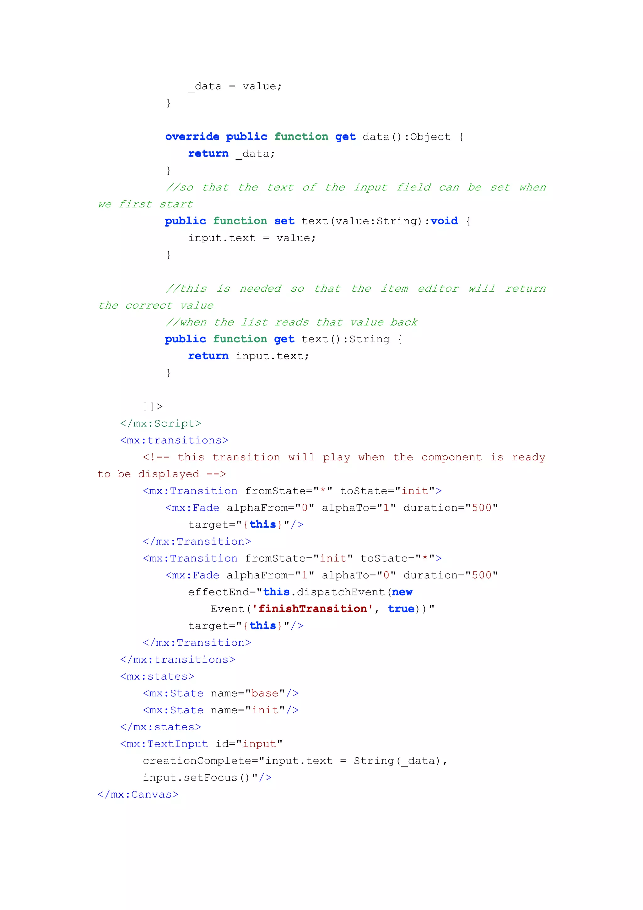 _data = value;
          }

          override public function get data():Object {
             return _data;
          }
          //so that the text of the input field can be set when
we first start
                                                 void
          public function set text(value:String):void {
              input.text = value;
          }

          //this is needed so that the item editor will return
the correct value
          //when the list reads that value back
          public function get text():String {
             return input.text;
          }

       ]]>
   </mx:Script>
   <mx:transitions>
       <!-- this transition will play when the component is ready
to be displayed -->
       <mx:Transition fromState="*" toState="init">
           <mx:Fade alphaFrom="0" alphaTo="1" duration="500"
                        this
                        this}"/>
              target="{this
       </mx:Transition>
       <mx:Transition fromState="init" toState="*">
           <mx:Fade alphaFrom="1" alphaTo="0" duration="500"
                          this               new
                          this.dispatchEvent(new
              effectEnd="this
                        'finishTransition'
                  Event('finishTransition' true
                        'finishTransition', true))"
                        this
                        this}"/>
              target="{this
       </mx:Transition>
   </mx:transitions>
   <mx:states>
       <mx:State name="base"/>
       <mx:State name="init"/>
   </mx:states>
   <mx:TextInput id="input"
       creationComplete="input.text = String(_data),
       input.setFocus()"/>
</mx:Canvas>
 