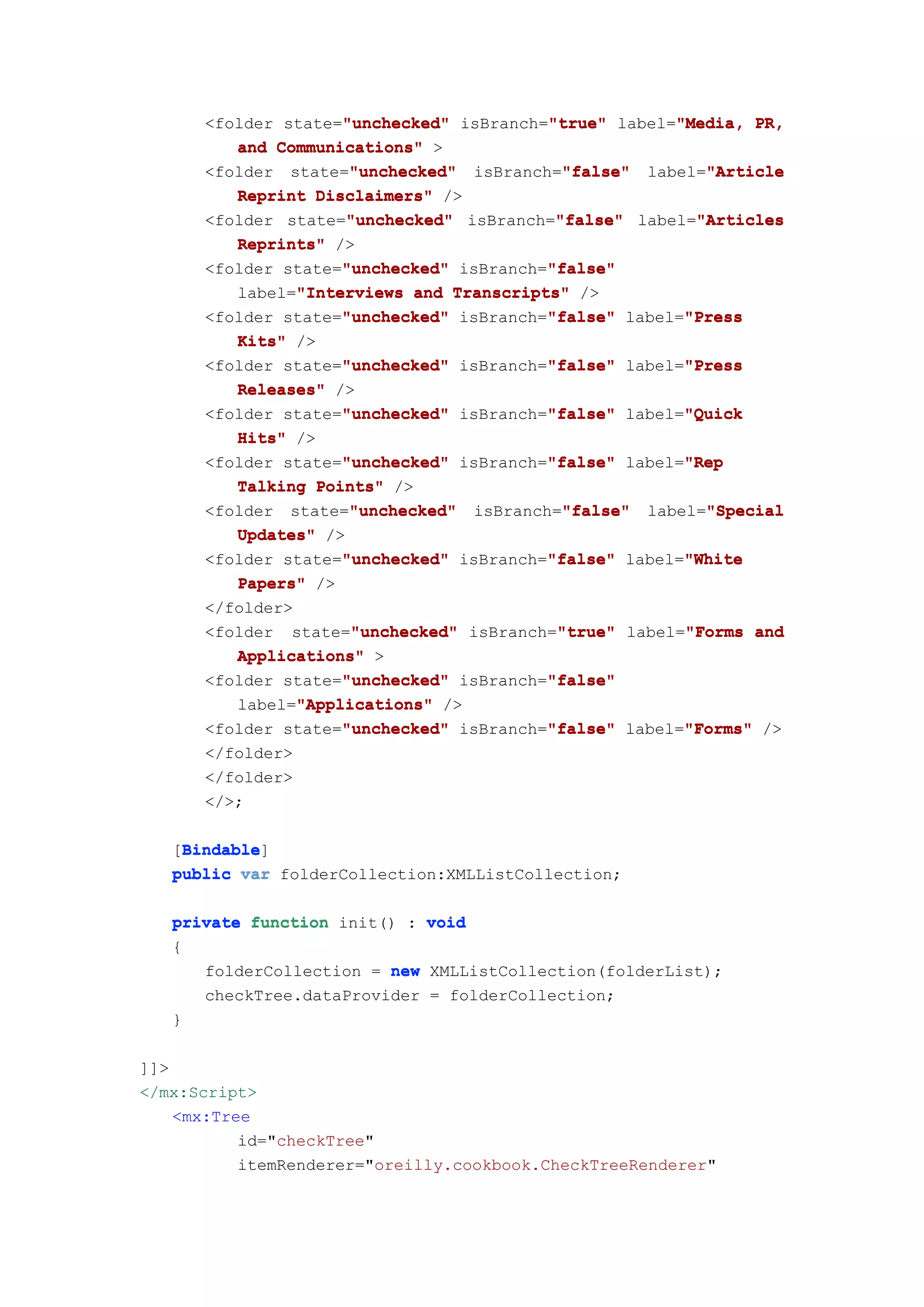 "true"       "Media,
      <folder state="unchecked" isBranch="true" label="Media, PR,
                    "unchecked"
         and Communications" >
                     "unchecked"           "false"       "Article
      <folder state="unchecked" isBranch="false" label="Article
         Reprint Disclaimers" />
                     "unchecked"          "false"       "Articles
      <folder state="unchecked" isBranch="false" label="Articles
         Reprints" />
                    "unchecked"          "false"
      <folder state="unchecked" isBranch="false"
         label="Interviews and Transcripts" />
               "Interviews
                    "unchecked"          "false"       "Press
      <folder state="unchecked" isBranch="false" label="Press
         Kits" />
                    "unchecked"          "false"       "Press
      <folder state="unchecked" isBranch="false" label="Press
         Releases" />
                    "unchecked"          "false"       "Quick
      <folder state="unchecked" isBranch="false" label="Quick
         Hits" />
                    "unchecked"          "false"       "Rep
      <folder state="unchecked" isBranch="false" label="Rep
         Talking Points" />
                     "unchecked"           "false"       "Special
      <folder state="unchecked" isBranch="false" label="Special
         Updates" />
                    "unchecked"          "false"       "White
      <folder state="unchecked" isBranch="false" label="White
         Papers" />
      </folder>
                      "unchecked"         "true"       "Forms
      <folder state="unchecked" isBranch="true" label="Forms and
         Applications" >
                     "unchecked"         "false"
      <folder state="unchecked" isBranch="false"
                "Applications"
         label="Applications" />
                     "unchecked"         "false"       "Forms"
      <folder state="unchecked" isBranch="false" label="Forms" />
      </folder>
      </folder>
      </>;

    Bindable
    Bindable]
   [Bindable
   public var folderCollection:XMLListCollection;

   private function init() : void
   {
      folderCollection = new XMLListCollection(folderList);
      checkTree.dataProvider = folderCollection;
   }

]]>
</mx:Script>
    <mx:Tree
           id="checkTree"
           itemRenderer="oreilly.cookbook.CheckTreeRenderer"
 