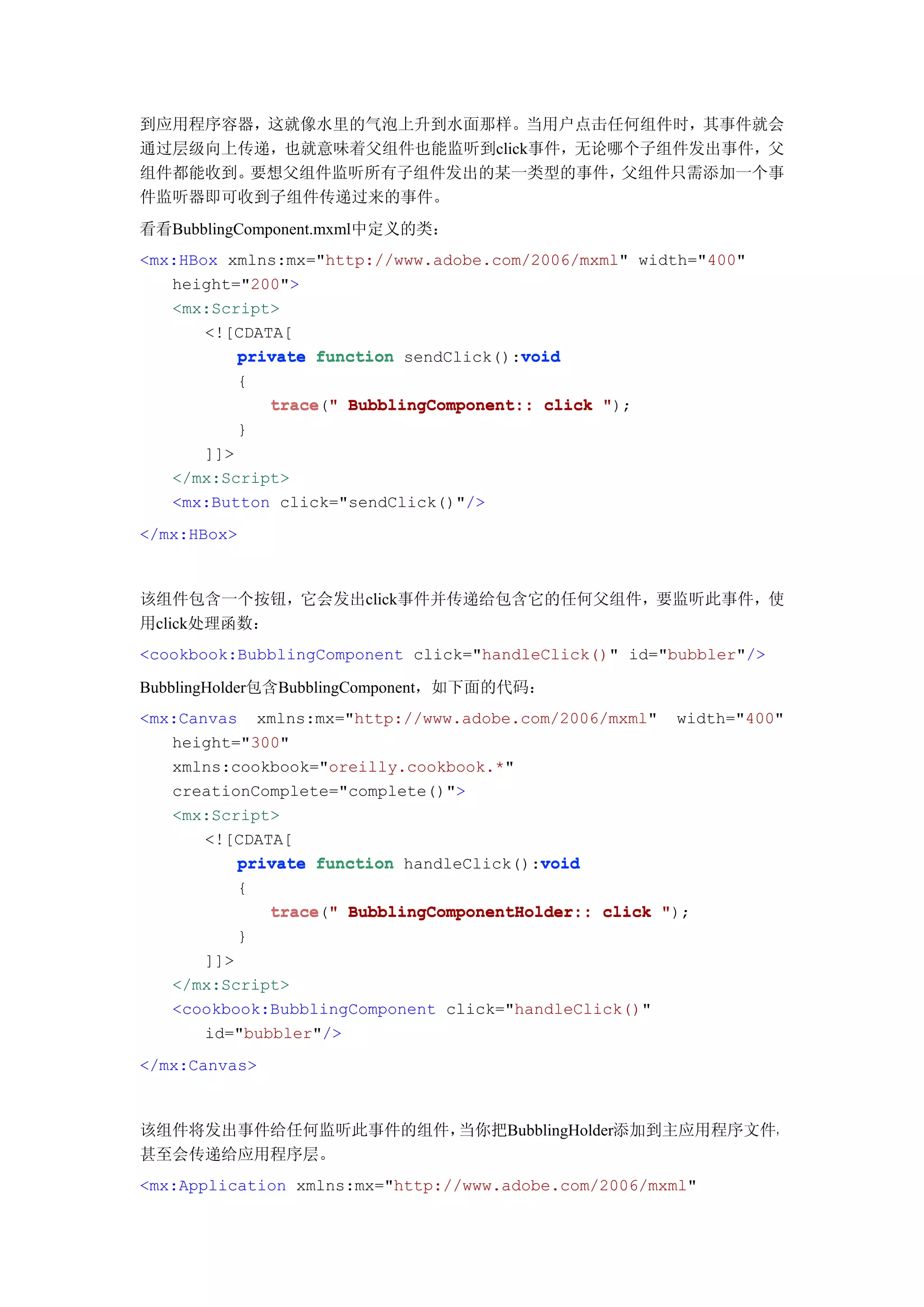 到应用程序容器，这就像水里的气泡上升到水面那样。当用户点击任何组件时，其事件就会
通过层级向上传递，也就意味着父组件也能监听到click事件，无论哪个子组件发出事件，父
组件都能收到。要想父组件监听所有子组件发出的某一类型的事件，   父组件只需添加一个事
件监听器即可收到子组件传递过来的事件。
看看BubblingComponent.mxml中定义的类：
<mx:HBox xmlns:mx="http://www.adobe.com/2006/mxml" width="400"
   height="200">
   <mx:Script>
       <![CDATA[
                                       void
          private function sendClick():void
          {
               trace " BubblingComponent:: click ");
               trace("
          }
      ]]>
   </mx:Script>
   <mx:Button click="sendClick()"/>
</mx:HBox>



该组件包含一个按钮，它会发出click事件并传递给包含它的任何父组件，要监听此事件，使
用click处理函数：
<cookbook:BubblingComponent click="handleClick()" id="bubbler"/>

BubblingHolder包含BubblingComponent，如下面的代码：
<mx:Canvas xmlns:mx="http://www.adobe.com/2006/mxml"    width="400"
   height="300"
   xmlns:cookbook="oreilly.cookbook.*"
   creationComplete="complete()">
   <mx:Script>
       <![CDATA[
                                         void
          private function handleClick():void
          {
               trace("
               trace " BubblingComponentHolder:: click ");
          }
      ]]>
   </mx:Script>
   <cookbook:BubblingComponent click="handleClick()"
      id="bubbler"/>
</mx:Canvas>



该组件将发出事件给任何监听此事件的组件，当你把BubblingHolder添加到主应用程序文件，
甚至会传递给应用程序层。
<mx:Application xmlns:mx="http://www.adobe.com/2006/mxml"
 