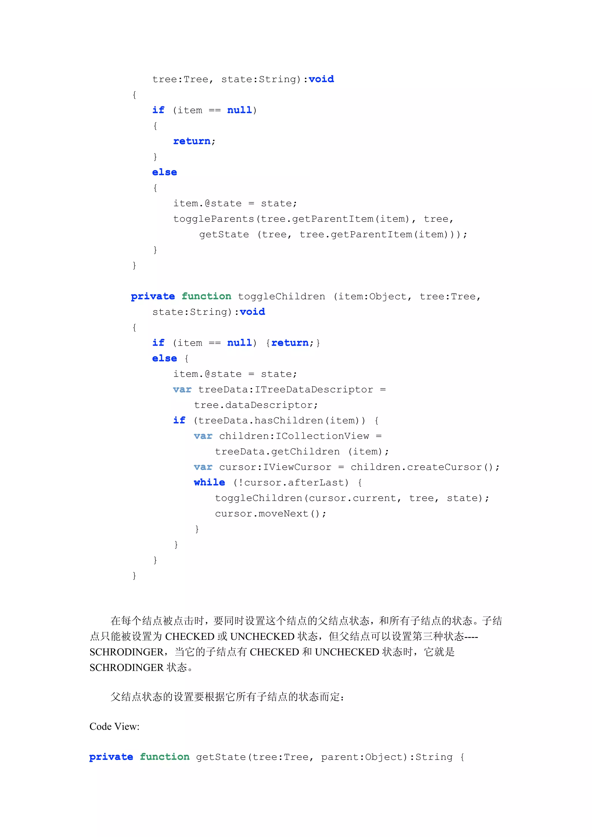 void
             tree:Tree, state:String):void
        {
             if (item == null
                         null)
             {
                return;
                return
             }
             else
             {
                item.@state = state;
                toggleParents(tree.getParentItem(item), tree,
                     getState (tree, tree.getParentItem(item)));
             }
        }

        private function toggleChildren (item:Object, tree:Tree,
                         void
           state:String):void
        {
                         null) return
             if (item == null {return
                                return;}
             else {
                item.@state = state;
                var treeData:ITreeDataDescriptor =
                    tree.dataDescriptor;
                if (treeData.hasChildren(item)) {
                    var children:ICollectionView =
                       treeData.getChildren (item);
                    var cursor:IViewCursor = children.createCursor();
                    while (!cursor.afterLast) {
                       toggleChildren(cursor.current, tree, state);
                       cursor.moveNext();
                    }
                }
             }
        }



   在每个结点被点击时，要同时设置这个结点的父结点状态，和所有子结点的状态。子结
点只能被设置为 CHECKED 或 UNCHECKED 状态，但父结点可以设置第三种状态----
SCHRODINGER，当它的子结点有 CHECKED 和 UNCHECKED 状态时，它就是
SCHRODINGER 状态。

    父结点状态的设置要根据它所有子结点的状态而定：

Code View:

private function getState(tree:Tree, parent:Object):String {
 