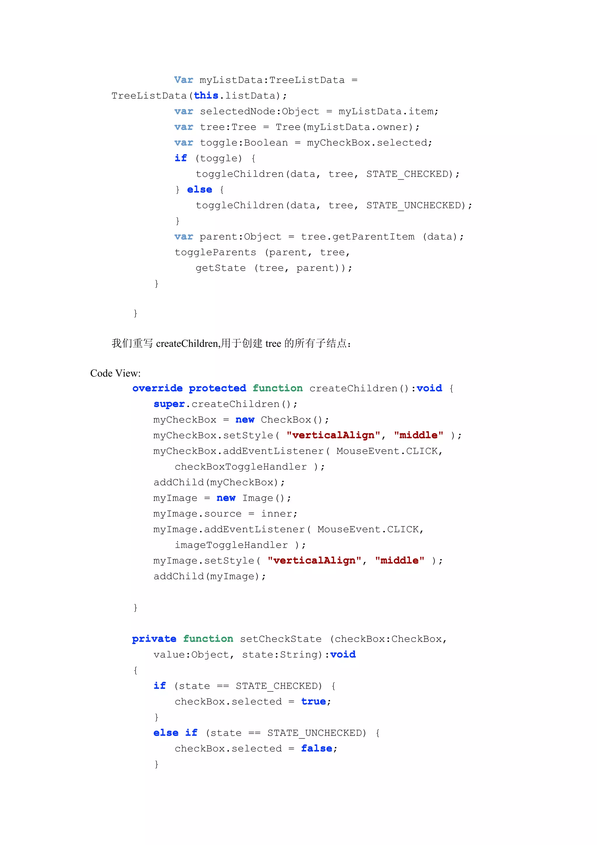 Var myListData:TreeListData =
                this
                this.listData);
   TreeListData(this
             var selectedNode:Object = myListData.item;
             var tree:Tree = Tree(myListData.owner);
             var toggle:Boolean = myCheckBox.selected;
             if (toggle) {
                 toggleChildren(data, tree, STATE_CHECKED);
              } else {
                 toggleChildren(data, tree, STATE_UNCHECKED);
              }
              var parent:Object = tree.getParentItem (data);
              toggleParents (parent, tree,
                 getState (tree, parent));
          }

      }

   我们重写 createChildren,用于创建 tree 的所有子结点：

Code View:
                                                     void
        override protected function createChildren():void {
           super.createChildren();
           super
           myCheckBox = new CheckBox();
           myCheckBox.setStyle( "verticalAlign" "middle" );
                                 "verticalAlign",
           myCheckBox.addEventListener( MouseEvent.CLICK,
               checkBoxToggleHandler );
           addChild(myCheckBox);
           myImage = new Image();
           myImage.source = inner;
           myImage.addEventListener( MouseEvent.CLICK,
               imageToggleHandler );
           myImage.setStyle( "verticalAlign" "middle" );
                              "verticalAlign",
           addChild(myImage);

      }

      private function setCheckState (checkBox:CheckBox,
                                      void
         value:Object, state:String):void
      {
         if (state == STATE_CHECKED) {
             checkBox.selected = true
                                 true;
         }
         else if (state == STATE_UNCHECKED) {
             checkBox.selected = false
                                 false;
         }
 