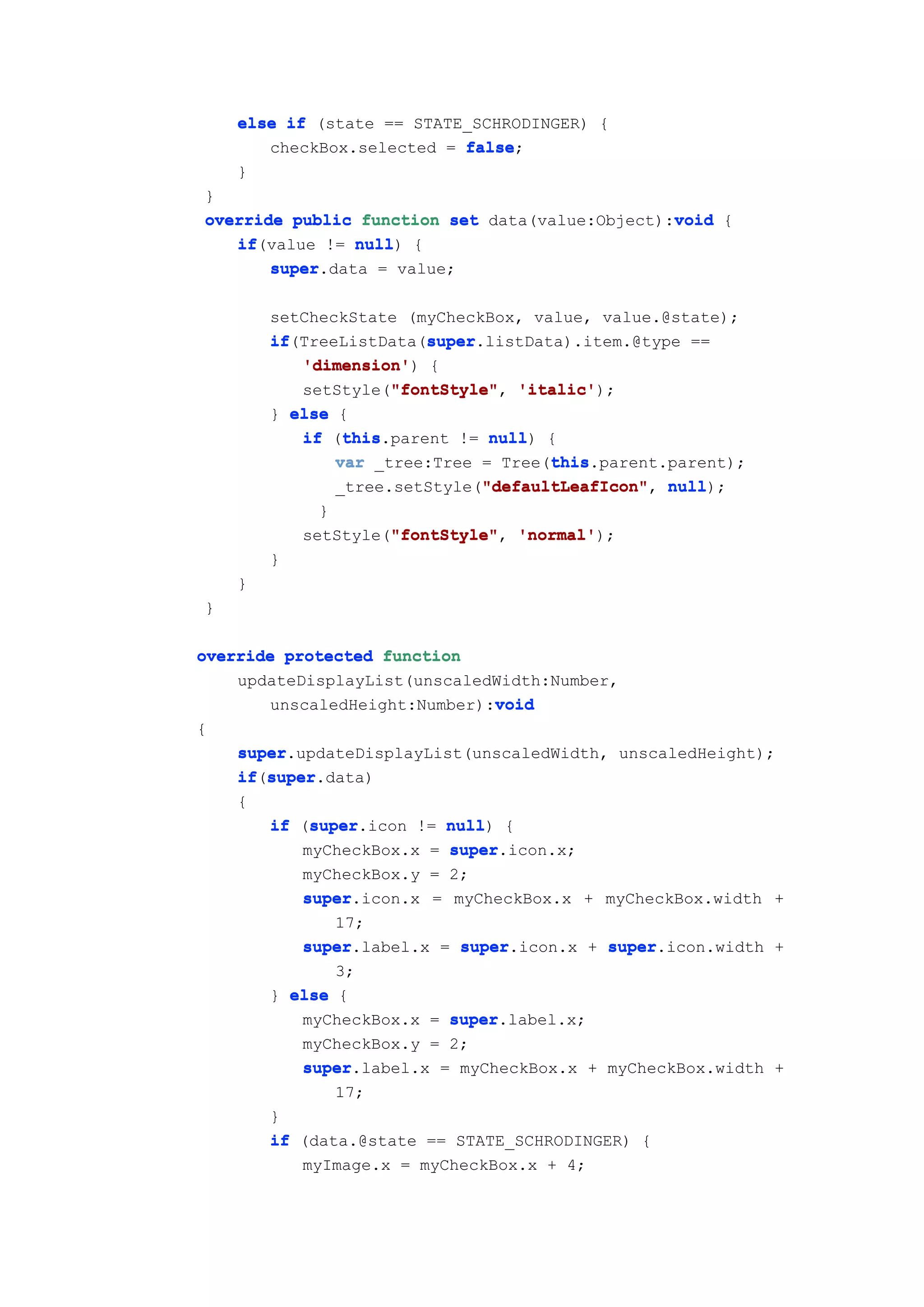 else if (state == STATE_SCHRODINGER) {
       checkBox.selected = false
                           false;
    }
}
                                                void
override public function set data(value:Object):void {
   if(value != null {
   if           null)
       super
       super.data = value;

        setCheckState (myCheckBox, value, value.@state);
        if               super
        if(TreeListData(super
                         super.listData).item.@type ==
           'dimension')
           'dimension' {
                     "fontStyle"
           setStyle("fontStyle" 'italic'
                     "fontStyle", 'italic');
        } else {
                this
           if (this
                this.parent != null {
                                null)
                                      this
               var _tree:Tree = Tree(this
                                      this.parent.parent);
                               "defaultLeafIcon"
               _tree.setStyle("defaultLeafIcon" null
                               "defaultLeafIcon", null);
              }
                     "fontStyle"
            setStyle("fontStyle" 'normal'
                     "fontStyle", 'normal');
        }
    }
}

override protected function
    updateDisplayList(unscaledWidth:Number,
                              void
       unscaledHeight:Number):void
{
    super
    super.updateDisplayList(unscaledWidth, unscaledHeight);
       super
    if(super
    if super.data)
    {
            super
        if (super
            super.icon != null {
                          null)
           myCheckBox.x = super
                          super.icon.x;
           myCheckBox.y = 2;
           super.icon.x = myCheckBox.x + myCheckBox.width +
           super
               17;
           super.label.x = super
           super           super.icon.x + super
                                           super.icon.width +
               3;
        } else {
           myCheckBox.x = super
                          super.label.x;
           myCheckBox.y = 2;
           super.label.x = myCheckBox.x + myCheckBox.width +
           super
               17;
        }
        if (data.@state == STATE_SCHRODINGER) {
           myImage.x = myCheckBox.x + 4;
 