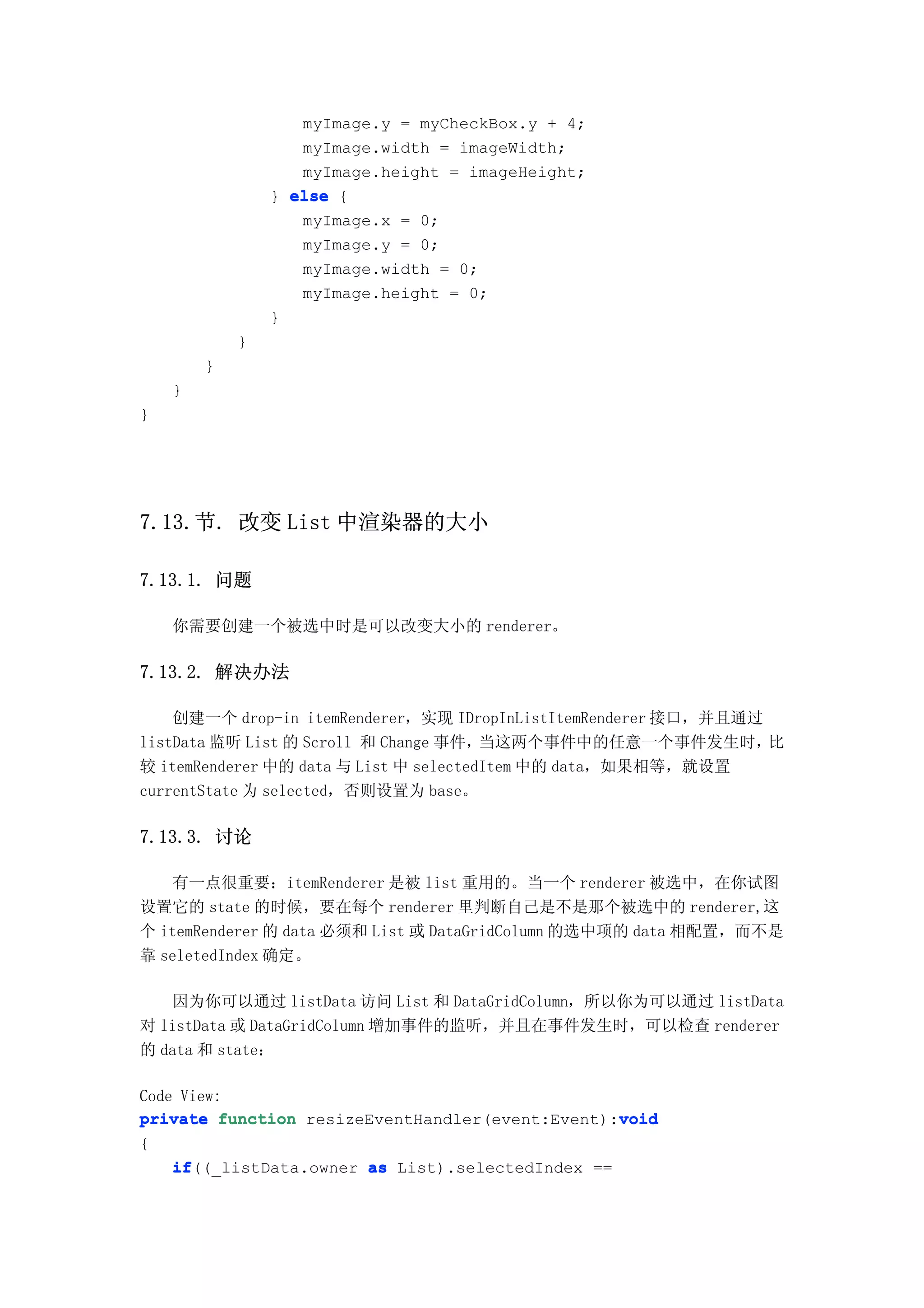 myImage.y = myCheckBox.y + 4;
                   myImage.width = imageWidth;
                   myImage.height = imageHeight;
                } else {
                   myImage.x = 0;
                   myImage.y = 0;
                   myImage.width = 0;
                   myImage.height = 0;
                }
            }
        }
    }
}




7.13.节. 改变 List 中渲染器的大小

7.13.1. 问题

    你需要创建一个被选中时是可以改变大小的 renderer。

7.13.2. 解决办法

    创建一个 drop-in itemRenderer，实现 IDropInListItemRenderer 接口，并且通过
listData 监听 List 的 Scroll 和 Change 事件，  当这两个事件中的任意一个事件发生时，       比
较 itemRenderer 中的 data 与 List 中 selectedItem 中的 data，如果相等，就设置
currentState 为 selected，否则设置为 base。

7.13.3. 讨论

   有一点很重要：itemRenderer 是被 list 重用的。当一个 renderer 被选中，在你试图
设置它的 state 的时候，要在每个 renderer 里判断自己是不是那个被选中的 renderer,这
个 itemRenderer 的 data 必须和 List 或 DataGridColumn 的选中项的 data 相配置，而不是
靠 seletedIndex 确定。

   因为你可以通过 listData 访问 List 和 DataGridColumn，所以你为可以通过 listData
对 listData 或 DataGridColumn 增加事件的监听，并且在事件发生时，可以检查 renderer
的 data 和 state：

Code View:
                                                  void
private function resizeEventHandler(event:Event):void
{
    if((_listData.owner as List).selectedIndex ==
    if
 