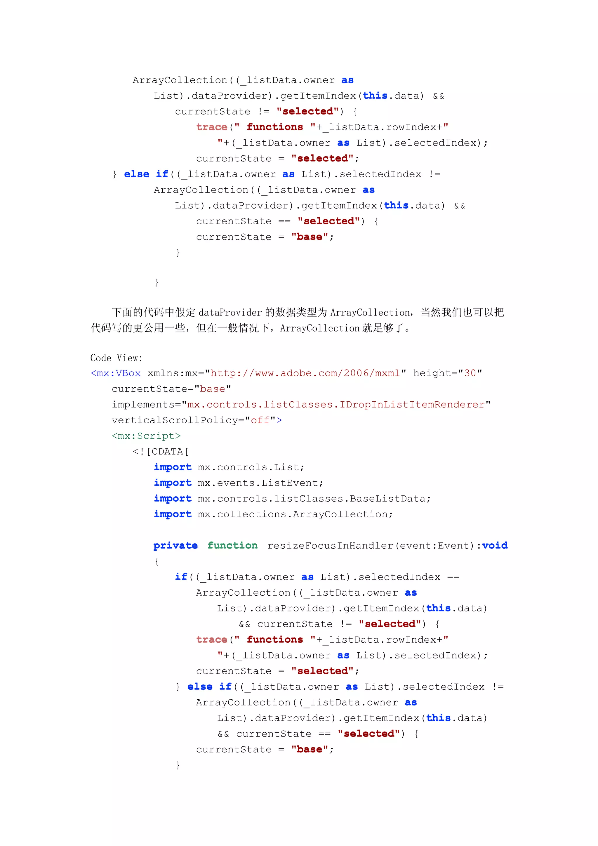 ArrayCollection((_listData.owner as
                                            this
                                            this.data) &&
          List).dataProvider).getItemIndex(this
             currentState != "selected" {
                              "selected")
                 trace("
                 trace " functions "+_listData.rowIndex+""
                    "+(_listData.owner as List).selectedIndex);
                 currentState = "selected"
                                "selected";
   } else if
          if((_listData.owner  as List).selectedIndex !=
          ArrayCollection((_listData.owner as
                                               this
                                               this.data) &&
             List).dataProvider).getItemIndex(this
                 currentState == "selected" {
                                 "selected")
                 currentState = "base"
                                "base";
              }

          }

  下面的代码中假定 dataProvider 的数据类型为 ArrayCollection，当然我们也可以把
代码写的更公用一些，但在一般情况下，ArrayCollection 就足够了。

Code View:
<mx:VBox xmlns:mx="http://www.adobe.com/2006/mxml" height="30"
    currentState="base"
    implements="mx.controls.listClasses.IDropInListItemRenderer"
    verticalScrollPolicy="off">
    <mx:Script>
        <![CDATA[
           import mx.controls.List;
           import mx.events.ListEvent;
           import mx.controls.listClasses.BaseListData;
           import mx.collections.ArrayCollection;

                                                               void
          private function resizeFocusInHandler(event:Event):void
          {
             if((_listData.owner as List).selectedIndex ==
             if
                 ArrayCollection((_listData.owner as
                                                      this
                                                      this.data)
                    List).dataProvider).getItemIndex(this
                        && currentState != "selected" {
                                           "selected")
                 trace " functions "+_listData.rowIndex+"
                 trace("                                 "
                    "+(_listData.owner as List).selectedIndex);
                 currentState = "selected"
                                "selected";
             } else if
                     if((_listData.owner as List).selectedIndex !=
                 ArrayCollection((_listData.owner as
                                                      this
                                                      this.data)
                    List).dataProvider).getItemIndex(this
                    && currentState == "selected" {
                                        "selected")
                 currentState = "base"
                                "base";
              }
 