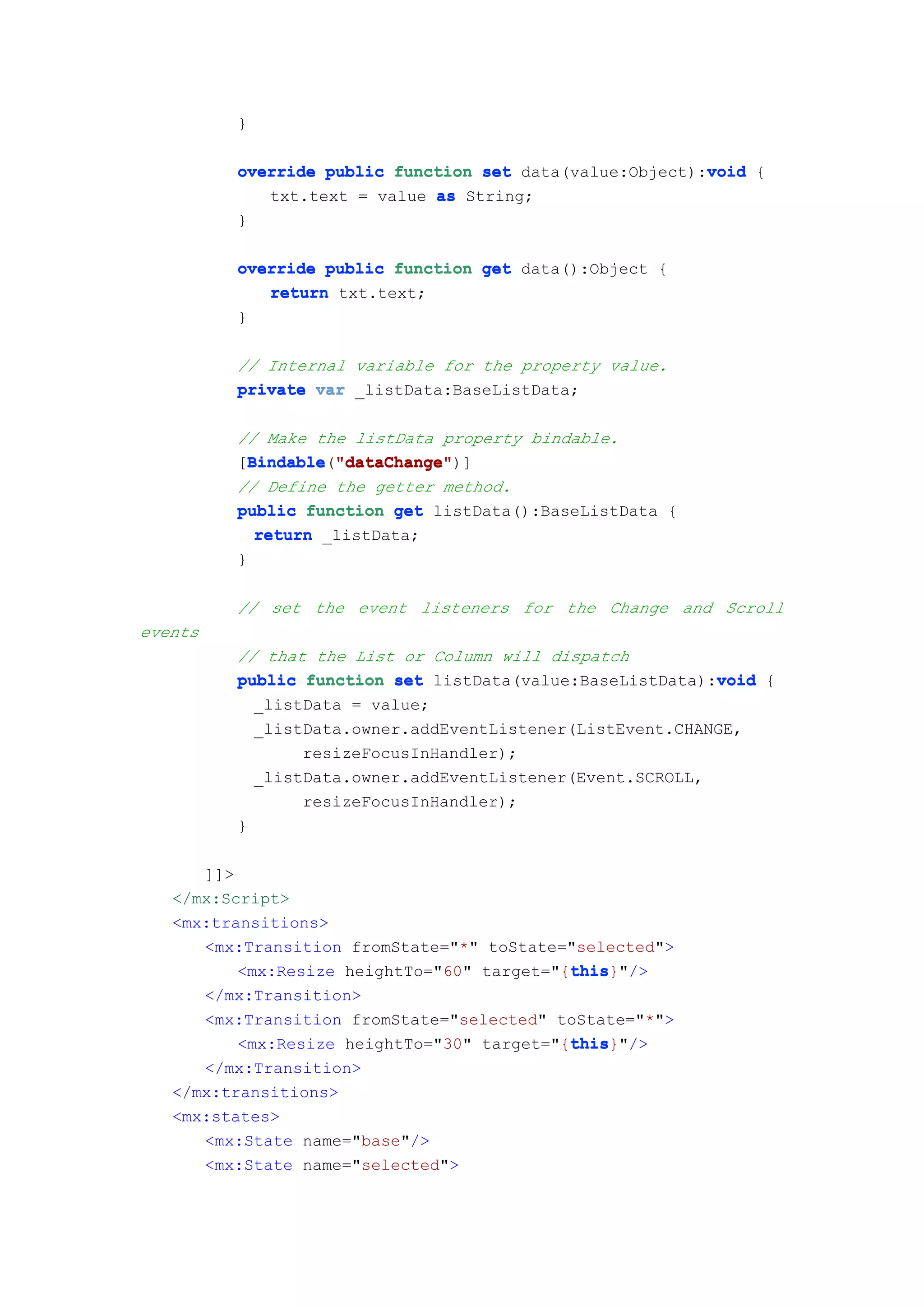 }

                                                         void
         override public function set data(value:Object):void {
            txt.text = value as String;
         }

         override public function get data():Object {
            return txt.text;
         }

         // Internal variable for the property value.
         private var _listData:BaseListData;

         // Make the listData property bindable.
         [Bindable "dataChange"
           Bindable "dataChange")]
           Bindable("dataChange"
         // Define the getter method.
         public function get listData():BaseListData {
            return _listData;
         }

         // set the event listeners for the Change and Scroll
events
         // that the List or Column will dispatch
                                                          void
         public function set listData(value:BaseListData):void {
           _listData = value;
           _listData.owner.addEventListener(ListEvent.CHANGE,
                resizeFocusInHandler);
           _listData.owner.addEventListener(Event.SCROLL,
                resizeFocusInHandler);
         }

      ]]>
   </mx:Script>
   <mx:transitions>
      <mx:Transition fromState="*" toState="selected">
                                            this
                                            this}"/>
          <mx:Resize heightTo="60" target="{this
      </mx:Transition>
      <mx:Transition fromState="selected" toState="*">
                                            this
                                            this}"/>
          <mx:Resize heightTo="30" target="{this
      </mx:Transition>
   </mx:transitions>
   <mx:states>
      <mx:State name="base"/>
      <mx:State name="selected">
 