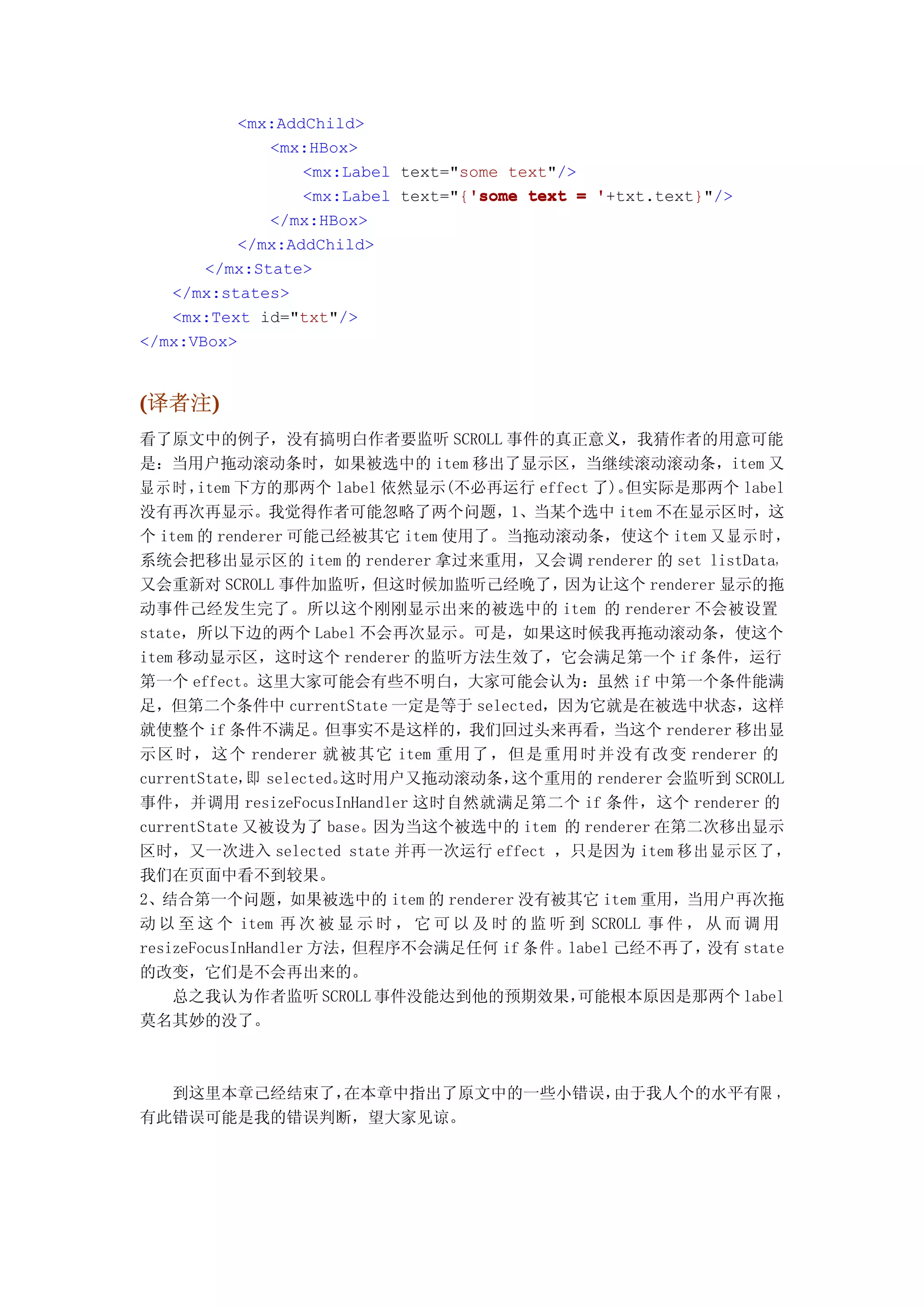 <mx:AddChild>
              <mx:HBox>
                  <mx:Label text="some text"/>
                                   'some
                  <mx:Label text="{'some text = '+txt.text}"/>
              </mx:HBox>
           </mx:AddChild>
       </mx:State>
   </mx:states>
   <mx:Text id="txt"/>
</mx:VBox>


(译者注)
    )
看了原文中的例子，没有搞明白作者要监听 SCROLL 事件的真正意义，我猜作者的用意可能
是：当用户拖动滚动条时，如果被选中的 item 移出了显示区，当继续滚动滚动条，item 又
显示时，   item 下方的那两个 label 依然显示(不必再运行 effect 了)。      但实际是那两个 label
没有再次再显示。我觉得作者可能忽略了两个问题，1、当某个选中 item 不在显示区时，这
个 item 的 renderer 可能己经被其它 item 使用了。当拖动滚动条，使这个 item 又 显 示 时 ，
系统会把移出显示区的 item 的 renderer 拿过来重用，又会调 renderer 的 set listData，
又会重新对 SCROLL 事件加监听，      但这时候加监听己经晚了，        因为让这个 renderer 显示的拖
动事件己经发生完了。所以这个刚刚显示出来的被选中的 item 的 renderer 不会被设置
state，所以下边的两个 Label 不会再次显示。可是，如果这时候我再拖动滚动条，使这个
item 移动显示区，这时这个 renderer 的监听方法生效了，它会满足第一个 if 条件，运行
第一个 effect。这里大家可能会有些不明白，大家可能会认为：虽然 if 中第一个条件能满
足，但第二个条件中 currentState 一定是等于 selected，因为它就是在被选中状态，这样
就使整个 if 条件不满足。但事实不是这样的，我们回过头来再看，当这个 renderer 移出显
示区 时 ， 这 个 renderer 就被 其 它 item 重用 了 ， 但 是 重 用 时 并 没 有 改 变 renderer 的
currentState， selected。
             即         这时用户又拖动滚动条，     这个重用的 renderer 会监听到 SCROLL
事件，并调用 resizeFocusInHandler 这时自然就满足第二个 if 条件，这个 renderer 的
currentState 又被设为了 base。因为当这个被选中的 item 的 renderer 在第二次移出显示
区时，又一次进入 selected state 并再一次运行 effect ，只是因为 item 移出显示区了，
我们在页面中看不到较果。
2、结合第一个问题，如果被选中的 item 的 renderer 没有被其它 item 重用，当用户再次拖
动 以 至 这 个 item 再 次 被 显 示 时 ， 它 可 以 及 时 的 监 听 到 SCROLL 事 件 ， 从 而 调 用
resizeFocusInHandler 方法，但程序不会满足任何 if 条件。label 己经不再了，         没有 state
的改变，它们是不会再出来的。
    总之我认为作者监听 SCROLL 事件没能达到他的预期效果，            可能根本原因是那两个 label
莫名其妙的没了。



  到这里本章己经结束了，在本章中指出了原文中的一些小错误，由于我人个的水平有限 ，
有此错误可能是我的错误判断，望大家见谅。
 