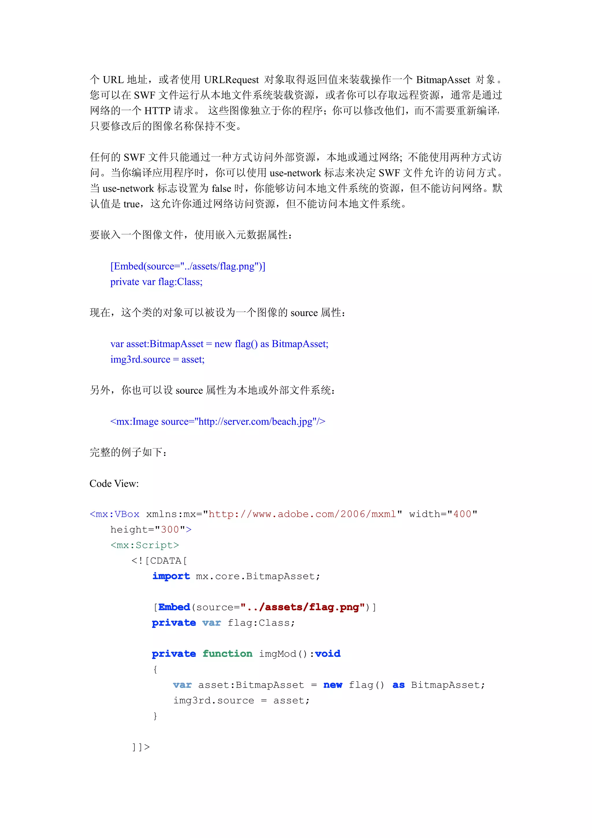 个 URL 地址，或者使用 URLRequest 对象取得返回值来装载操作一个 BitmapAsset 对 象 。
您可以在 SWF 文件运行从本地文件系统装载资源，或者你可以存取远程资源，通常是通过
网络的一个 HTTP 请求。 这些图像独立于你的程序；你可以修改他们，而不需要重新编译，
只要修改后的图像名称保持不变。

任何的 SWF 文件只能通过一种方式访问外部资源，本地或通过网络; 不能使用两种方式访
问。当你编译应用程序时，你可以使用 use-network 标志来决定 SWF 文件允许的访问方式。
当 use-network 标志设置为 false 时，你能够访问本地文件系统的资源，但不能访问网络。默
认值是 true，这允许你通过网络访问资源，但不能访问本地文件系统。

要嵌入一个图像文件，使用嵌入元数据属性：

    [Embed(source="../assets/flag.png")]
    private var flag:Class;

现在，这个类的对象可以被设为一个图像的 source 属性：

    var asset:BitmapAsset = new flag() as BitmapAsset;
    img3rd.source = asset;

另外，你也可以设 source 属性为本地或外部文件系统：

    <mx:Image source="http://server.com/beach.jpg"/>

完整的例子如下：

Code View:

<mx:VBox xmlns:mx="http://www.adobe.com/2006/mxml" width="400"
   height="300">
   <mx:Script>
       <![CDATA[
          import mx.core.BitmapAsset;

               Embed        "../assets/flag.png"
               Embed(source="../assets/flag.png"
              [Embed        "../assets/flag.png")]
              private var flag:Class;

                                        void
              private function imgMod():void
              {
                 var asset:BitmapAsset = new flag() as BitmapAsset;
                 img3rd.source = asset;
              }

        ]]>
 