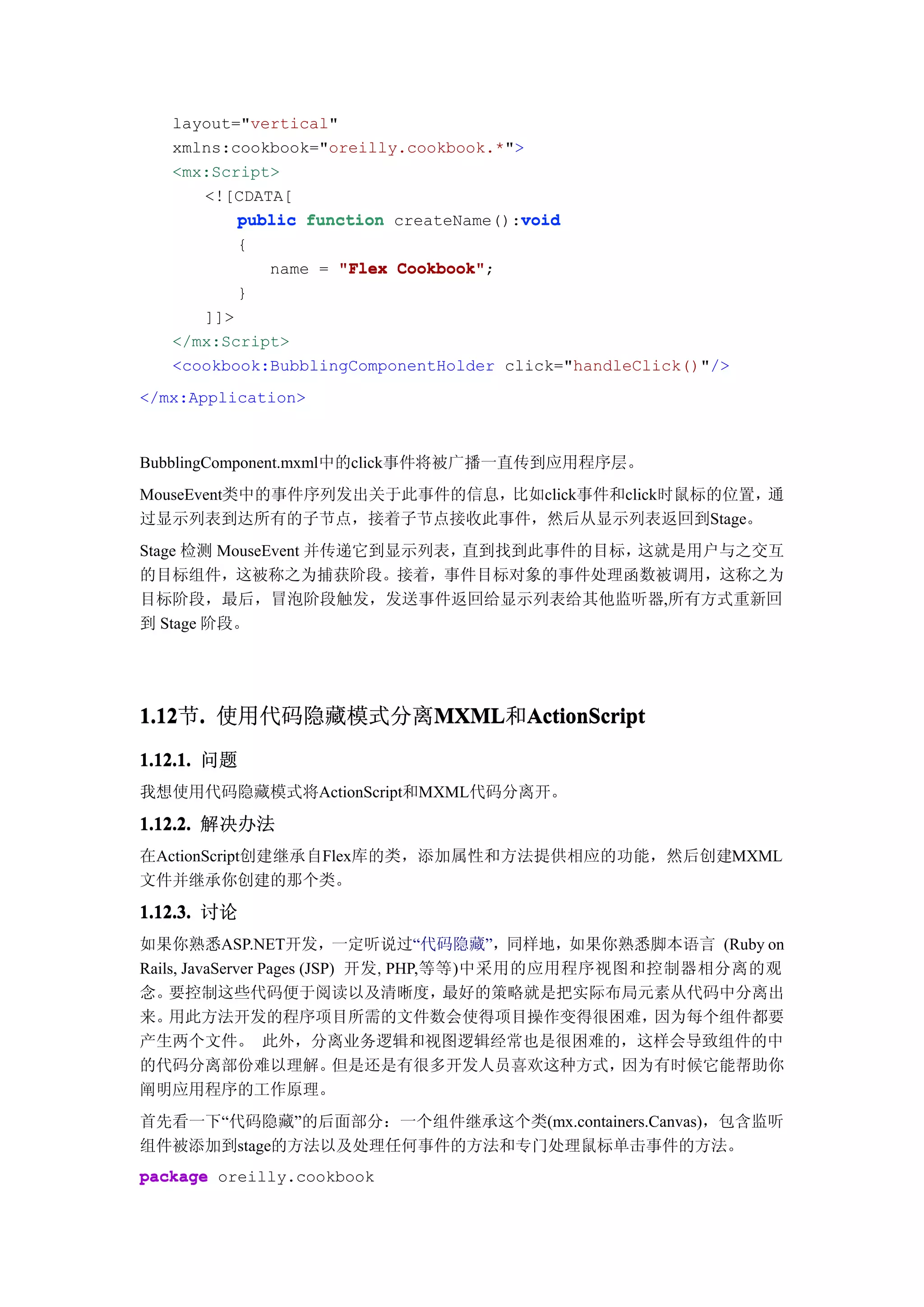 layout="vertical"
   xmlns:cookbook="oreilly.cookbook.*">
   <mx:Script>
      <![CDATA[
                                       void
          public function createName():void
          {
              name = "Flex Cookbook"
                           Cookbook";
          }
      ]]>
   </mx:Script>
   <cookbook:BubblingComponentHolder click="handleClick()"/>
</mx:Application>



BubblingComponent.mxml中的click事件将被广播一直传到应用程序层。
MouseEvent类中的事件序列发出关于此事件的信息，比如click事件和click时鼠标的位置，通
过显示列表到达所有的子节点，接着子节点接收此事件，然后从显示列表返回到Stage。
Stage 检测 MouseEvent 并传递它到显示列表，直到找到此事件的目标，这就是用户与之交互
的目标组件，这被称之为捕获阶段。接着，事件目标对象的事件处理函数被调用，这称之为
目标阶段，最后，冒泡阶段触发，发送事件返回给显示列表给其他监听器,所有方式重新回
到 Stage 阶段。




1.12 . 使用代码隐藏模式分离MXML ActionScript
1.12节.           MXML
                 MXML和ActionScript
1.12.1. 问题
我想使用代码隐藏模式将ActionScript和MXML代码分离开。

1.12.2. 解决办法
在ActionScript创建继承自Flex库的类，添加属性和方法提供相应的功能，然后创建MXML
文件并继承你创建的那个类。

1.12.3. 讨论
如果你熟悉ASP.NET开发，一定听说过“代码隐藏”，同样地，如果你熟悉脚本语言 (Ruby on
Rails, JavaServer Pages (JSP) 开发, PHP,等等)中采用的应用程序视图和控制器相分离的观
念。  要控制这些代码便于阅读以及清晰度，                  最好的策略就是把实际布局元素从代码中分离出
来。  用此方法开发的程序项目所需的文件数会使得项目操作变得很困难，                   因为每个组件都要
产生两个文件。 此外，分离业务逻辑和视图逻辑经常也是很困难的，这样会导致组件的中
的代码分离部份难以理解。                但是还是有很多开发人员喜欢这种方式，     因为有时候它能帮助你
阐明应用程序的工作原理。
首先看一下“代码隐藏”的后面部分：一个组件继承这个类(mx.containers.Canvas)，包含监听
组件被添加到stage的方法以及处理任何事件的方法和专门处理鼠标单击事件的方法。
package oreilly.cookbook
 
