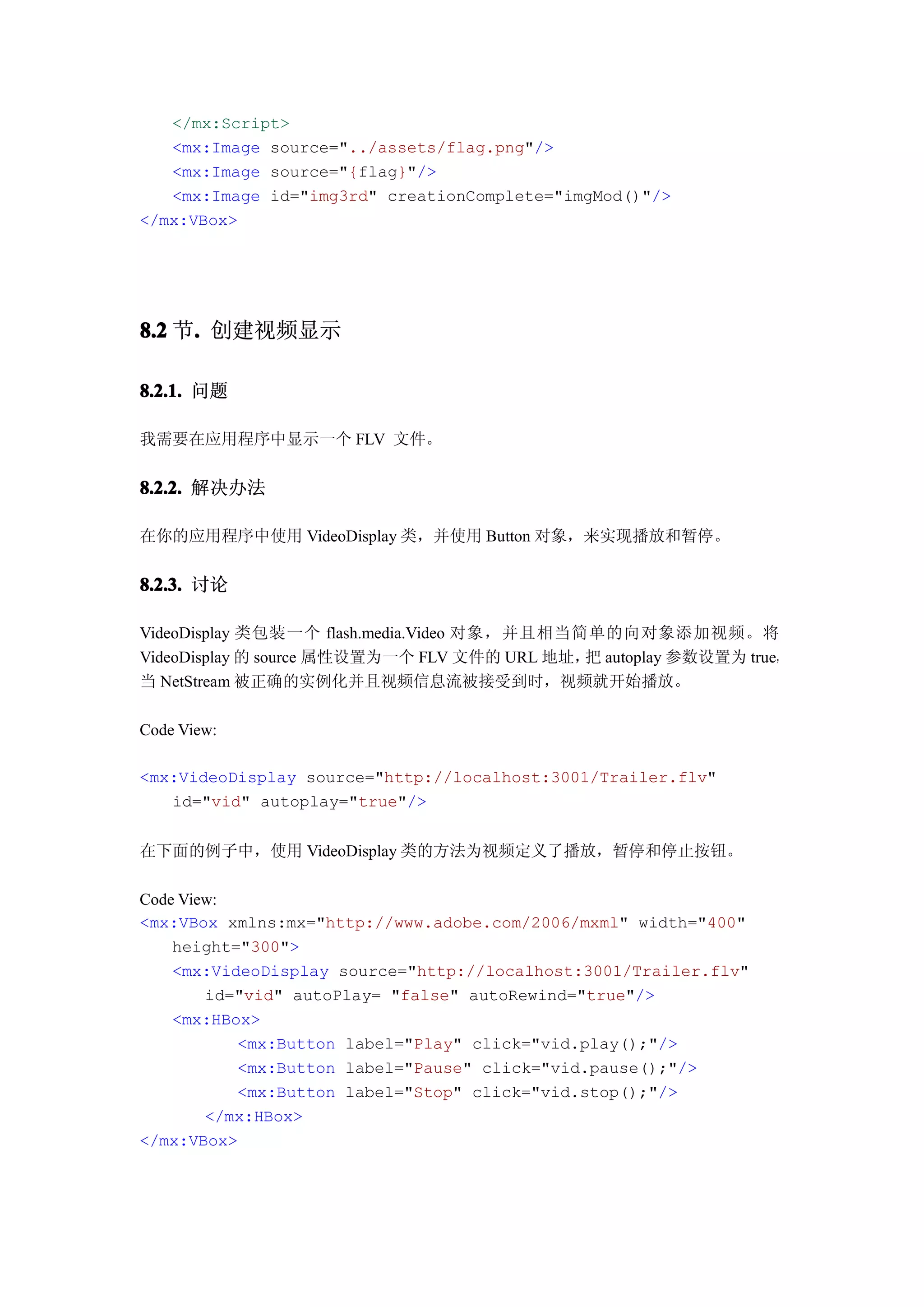 </mx:Script>
   <mx:Image source="../assets/flag.png"/>
   <mx:Image source="{flag}"/>
   <mx:Image id="img3rd" creationComplete="imgMod()"/>
</mx:VBox>




8.2 节. 创建视频显示
     .

8.2.1. 问题

我需要在应用程序中显示一个 FLV 文件。


8.2.2. 解决办法

在你的应用程序中使用 VideoDisplay 类，并使用 Button 对象，来实现播放和暂停。


8.2.3. 讨论

VideoDisplay 类包装一个 flash.media.Video 对象，并且相当简单的向对象添加视频。将
VideoDisplay 的 source 属性设置为一个 FLV 文件的 URL 地址， autoplay 参数设置为 true，
                                             把
当 NetStream 被正确的实例化并且视频信息流被接受到时，视频就开始播放。

Code View:

<mx:VideoDisplay source="http://localhost:3001/Trailer.flv"
   id="vid" autoplay="true"/>


在下面的例子中，使用 VideoDisplay 类的方法为视频定义了播放，暂停和停止按钮。

Code View:
<mx:VBox xmlns:mx="http://www.adobe.com/2006/mxml" width="400"
    height="300">
    <mx:VideoDisplay source="http://localhost:3001/Trailer.flv"
        id="vid" autoPlay= "false" autoRewind="true"/>
    <mx:HBox>
           <mx:Button label="Play" click="vid.play();"/>
           <mx:Button label="Pause" click="vid.pause();"/>
           <mx:Button label="Stop" click="vid.stop();"/>
        </mx:HBox>
</mx:VBox>
 