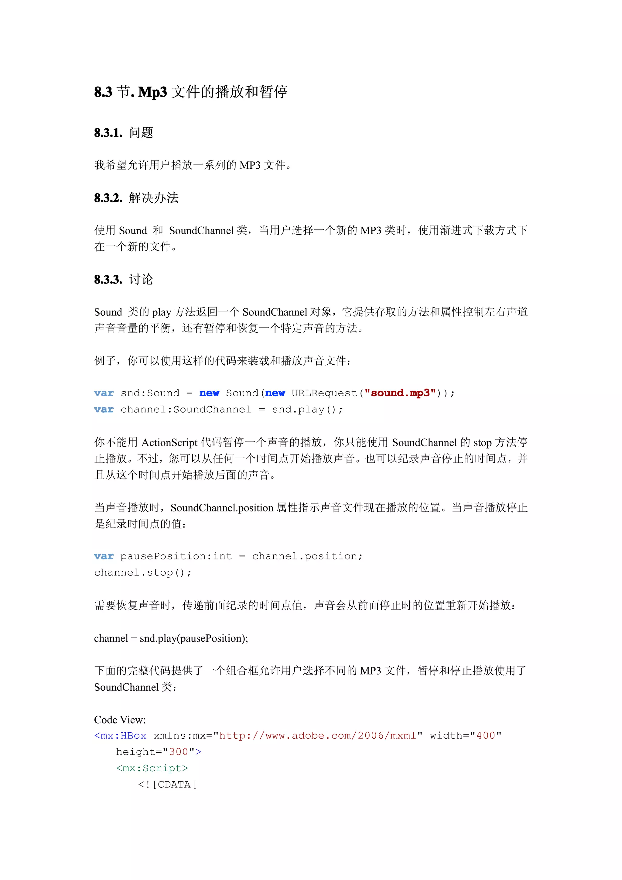 8.3 节. Mp3 文件的播放和暂停
     .

8.3.1. 问题

我希望允许用户播放一系列的 MP3 文件。


8.3.2. 解决办法

使用 Sound 和 SoundChannel 类，当用户选择一个新的 MP3 类时，使用渐进式下载方式下
在一个新的文件。


8.3.3. 讨论

Sound 类的 play 方法返回一个 SoundChannel 对象，它提供存取的方法和属性控制左右声道
声音音量的平衡，还有暂停和恢复一个特定声音的方法。

例子，你可以使用这样的代码来装载和播放声音文件：

                          new            "sound.mp3"
var snd:Sound = new Sound(new URLRequest("sound.mp3"
                                         "sound.mp3"));
var channel:SoundChannel = snd.play();


你不能用 ActionScript 代码暂停一个声音的播放，你只能使用 SoundChannel 的 stop 方法停
止播放。不过，您可以从任何一个时间点开始播放声音。也可以纪录声音停止的时间点，并
且从这个时间点开始播放后面的声音。

当声音播放时，SoundChannel.position 属性指示声音文件现在播放的位置。当声音播放停止
是纪录时间点的值：

var pausePosition:int = channel.position;
channel.stop();


需要恢复声音时，传递前面纪录的时间点值，声音会从前面停止时的位置重新开始播放：

channel = snd.play(pausePosition);

下面的完整代码提供了一个组合框允许用户选择不同的 MP3 文件，暂停和停止播放使用了
SoundChannel 类：

Code View:
<mx:HBox xmlns:mx="http://www.adobe.com/2006/mxml" width="400"
    height="300">
    <mx:Script>
        <![CDATA[
 