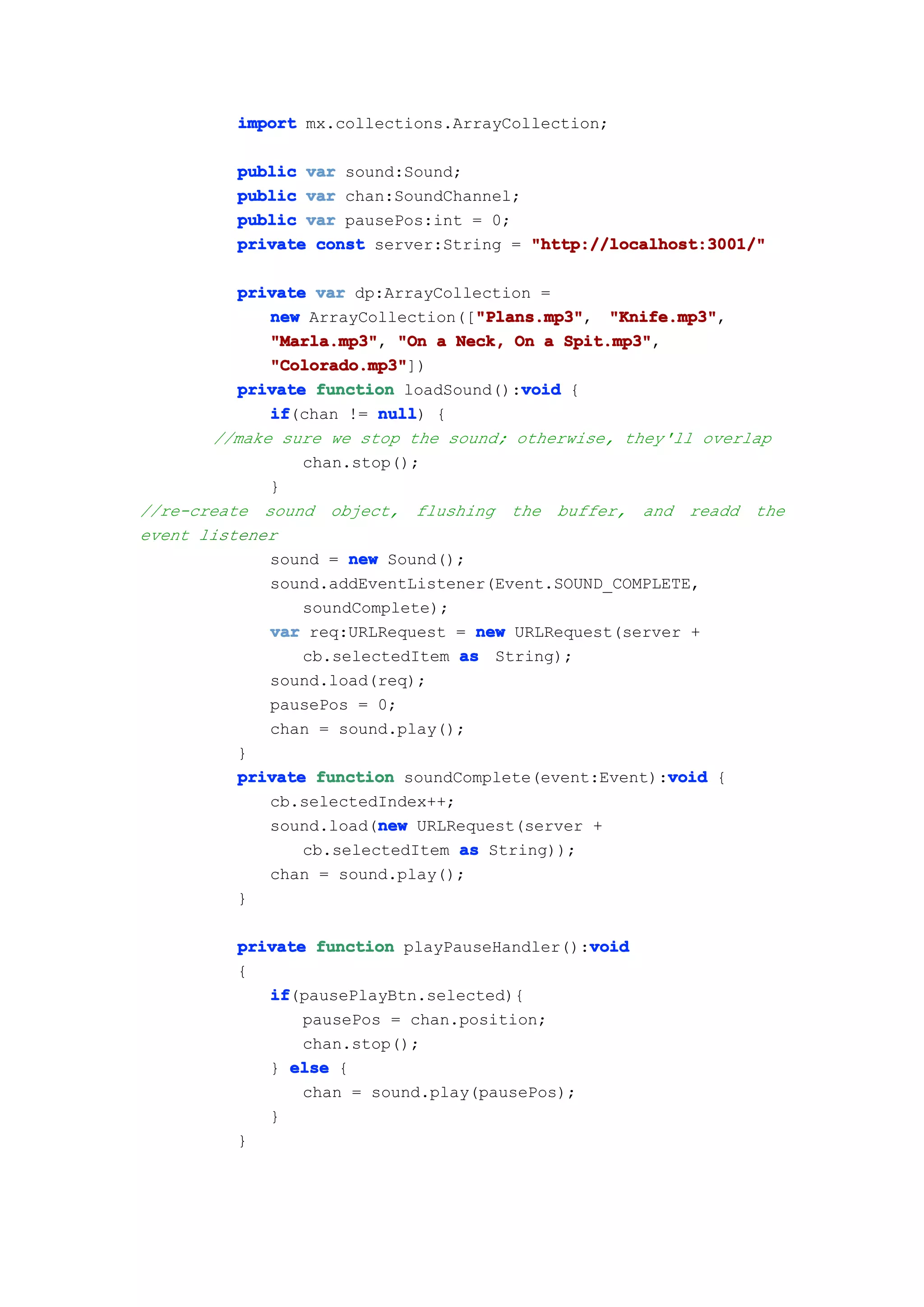 import mx.collections.ArrayCollection;

         public var sound:Sound;
         public var chan:SoundChannel;
         public var pausePos:int = 0;
         private const server:String = "http://localhost:3001/"

          private var dp:ArrayCollection =
                                   "Plans.mp3"
             new ArrayCollection(["Plans.mp3"
                                   "Plans.mp3", "Knife.mp3"
                                                  "Knife.mp3",
             "Marla.mp3" "On a Neck, On a Spit.mp3"
             "Marla.mp3",                    Spit.mp3",
             "Colorado.mp3"
             "Colorado.mp3"])
                                        void
          private function loadSound():void {
             if
             if(chan != null {
                         null)
       //make sure we stop the sound; otherwise, they'll overlap
                 chan.stop();
             }
//re-create sound object, flushing the buffer, and readd the
event listener
             sound = new Sound();
             sound.addEventListener(Event.SOUND_COMPLETE,
                 soundComplete);
             var req:URLRequest = new URLRequest(server +
                 cb.selectedItem as String);
             sound.load(req);
             pausePos = 0;
             chan = sound.play();
          }
                                                        void
          private function soundComplete(event:Event):void {
             cb.selectedIndex++;
                         new
             sound.load(new URLRequest(server +
                 cb.selectedItem as String));
             chan = sound.play();
          }

                                             void
         private function playPauseHandler():void
         {
            if
            if(pausePlayBtn.selected){
                pausePos = chan.position;
                chan.stop();
            } else {
                chan = sound.play(pausePos);
            }
         }
 