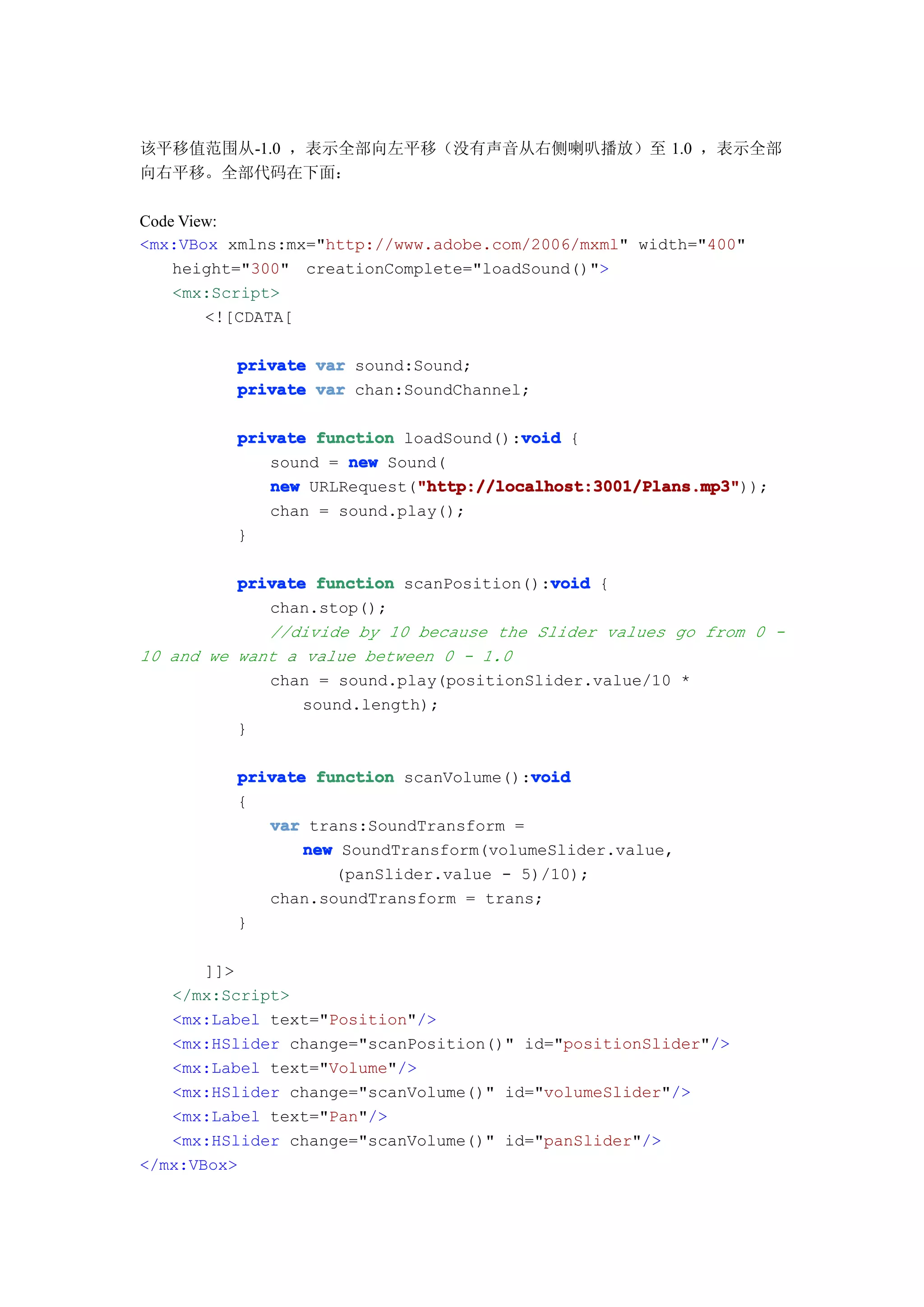 该平移值范围从-1.0 ，表示全部向左平移（没有声音从右侧喇叭播放）至 1.0 ，表示全部
向右平移。全部代码在下面：

Code View:
<mx:VBox xmlns:mx="http://www.adobe.com/2006/mxml" width="400"
    height="300" creationComplete="loadSound()">
    <mx:Script>
        <![CDATA[

         private var sound:Sound;
         private var chan:SoundChannel;

                                      void
         private function loadSound():void {
            sound = new Sound(
                           "http://localhost:3001/Plans.mp3"
            new URLRequest("http://localhost:3001/Plans.mp3"
                           "http://localhost:3001/Plans.mp3"));
            chan = sound.play();
         }

                                          void
          private function scanPosition():void {
             chan.stop();
             //divide by 10 because the Slider values go from 0 -
10 and we want a value between 0 - 1.0
             chan = sound.play(positionSlider.value/10 *
                 sound.length);
          }

                                       void
         private function scanVolume():void
         {
            var trans:SoundTransform =
                new SoundTransform(volumeSlider.value,
                   (panSlider.value - 5)/10);
            chan.soundTransform = trans;
         }

       ]]>
   </mx:Script>
   <mx:Label text="Position"/>
   <mx:HSlider change="scanPosition()" id="positionSlider"/>
   <mx:Label text="Volume"/>
   <mx:HSlider change="scanVolume()" id="volumeSlider"/>
   <mx:Label text="Pan"/>
   <mx:HSlider change="scanVolume()" id="panSlider"/>
</mx:VBox>
 