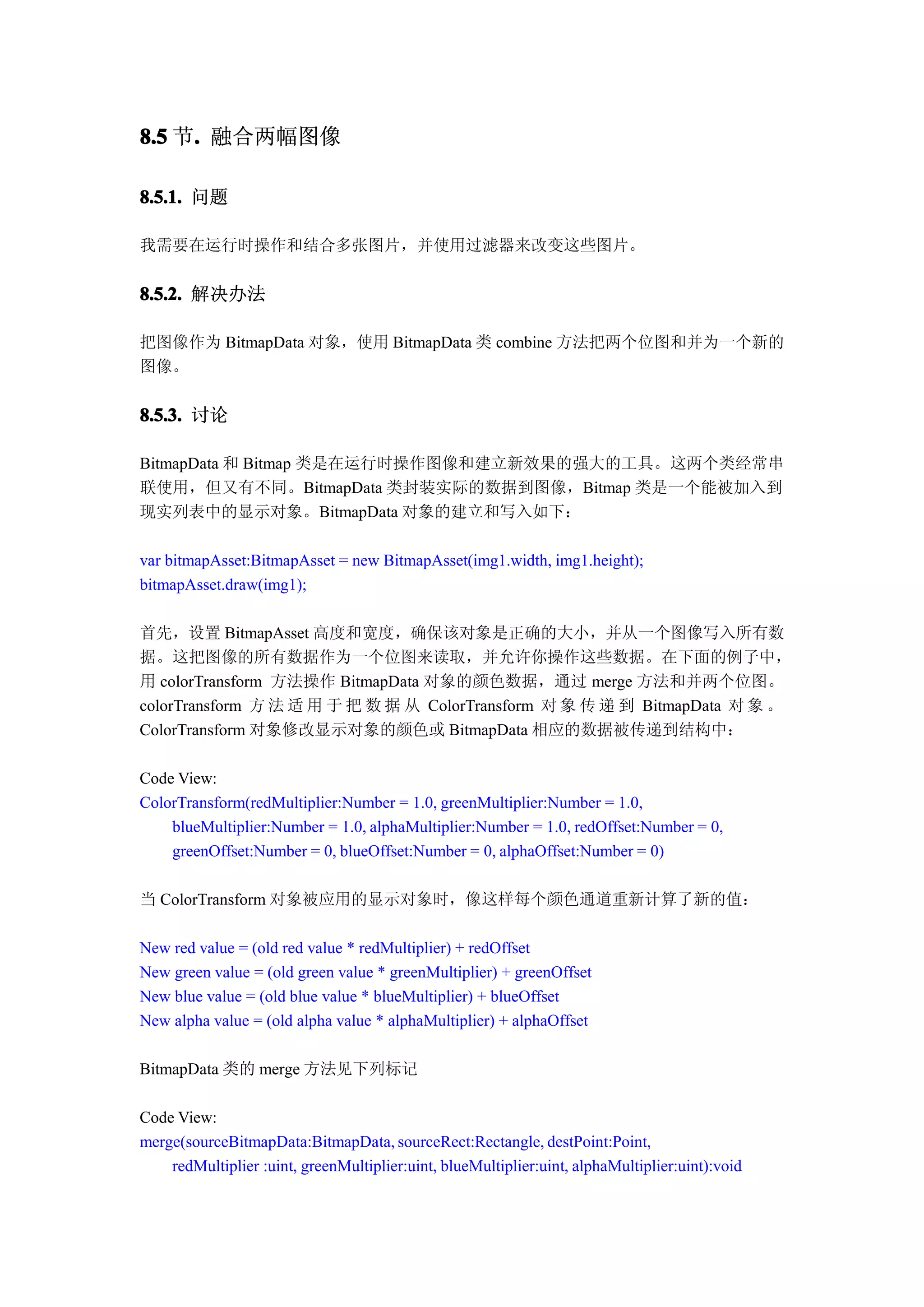 8.5 节. 融合两幅图像
     .

8.5.1. 问题

我需要在运行时操作和结合多张图片，并使用过滤器来改变这些图片。


8.5.2. 解决办法

把图像作为 BitmapData 对象，使用 BitmapData 类 combine 方法把两个位图和并为一个新的
图像。


8.5.3. 讨论

BitmapData 和 Bitmap 类是在运行时操作图像和建立新效果的强大的工具。这两个类经常串
联使用，但又有不同。BitmapData 类封装实际的数据到图像，Bitmap 类是一个能被加入到
现实列表中的显示对象。BitmapData 对象的建立和写入如下：

var bitmapAsset:BitmapAsset = new BitmapAsset(img1.width, img1.height);
bitmapAsset.draw(img1);

首先，设置 BitmapAsset 高度和宽度，确保该对象是正确的大小，并从一个图像写入所有数
据。这把图像的所有数据作为一个位图来读取，并允许你操作这些数据。在下面的例子中，
用 colorTransform 方法操作 BitmapData 对象的颜色数据，通过 merge 方法和并两个位图。
colorTransform 方 法 适 用 于 把 数 据 从 ColorTransform 对 象 传 递 到 BitmapData 对 象 。
ColorTransform 对象修改显示对象的颜色或 BitmapData 相应的数据被传递到结构中：

Code View:
ColorTransform(redMultiplier:Number = 1.0, greenMultiplier:Number = 1.0,
    blueMultiplier:Number = 1.0, alphaMultiplier:Number = 1.0, redOffset:Number = 0,
    greenOffset:Number = 0, blueOffset:Number = 0, alphaOffset:Number = 0)

当 ColorTransform 对象被应用的显示对象时，像这样每个颜色通道重新计算了新的值：

New red value = (old red value * redMultiplier) + redOffset
New green value = (old green value * greenMultiplier) + greenOffset
New blue value = (old blue value * blueMultiplier) + blueOffset
New alpha value = (old alpha value * alphaMultiplier) + alphaOffset

BitmapData 类的 merge 方法见下列标记

Code View:
merge(sourceBitmapData:BitmapData, sourceRect:Rectangle, destPoint:Point,
    redMultiplier :uint, greenMultiplier:uint, blueMultiplier:uint, alphaMultiplier:uint):void
 