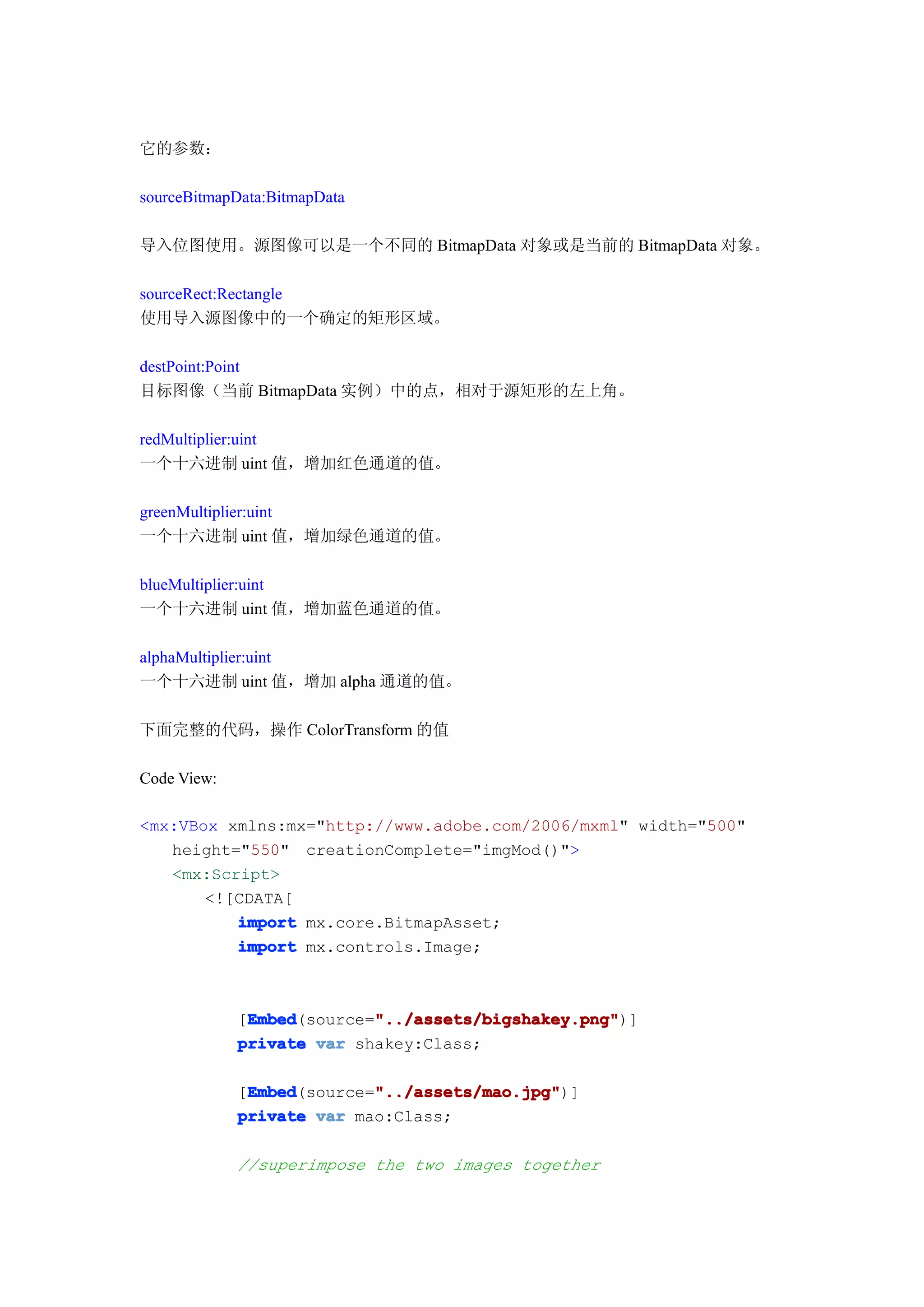 它的参数：

sourceBitmapData:BitmapData

导入位图使用。源图像可以是一个不同的 BitmapData 对象或是当前的 BitmapData 对象。

sourceRect:Rectangle
使用导入源图像中的一个确定的矩形区域。

destPoint:Point
目标图像（当前 BitmapData 实例）中的点，相对于源矩形的左上角。

redMultiplier:uint
一个十六进制 uint 值，增加红色通道的值。

greenMultiplier:uint
一个十六进制 uint 值，增加绿色通道的值。

blueMultiplier:uint
一个十六进制 uint 值，增加蓝色通道的值。

alphaMultiplier:uint
一个十六进制 uint 值，增加 alpha 通道的值。

下面完整的代码，操作 ColorTransform 的值

Code View:

<mx:VBox xmlns:mx="http://www.adobe.com/2006/mxml" width="500"
   height="550" creationComplete="imgMod()">
   <mx:Script>
       <![CDATA[
          import mx.core.BitmapAsset;
          import mx.controls.Image;



              Embed        "../assets/bigshakey.png"
              Embed(source="../assets/bigshakey.png"
             [Embed        "../assets/bigshakey.png")]
             private var shakey:Class;

              Embed        "../assets/mao.jpg"
              Embed(source="../assets/mao.jpg"
             [Embed        "../assets/mao.jpg")]
             private var mao:Class;

             //superimpose the two images together
 