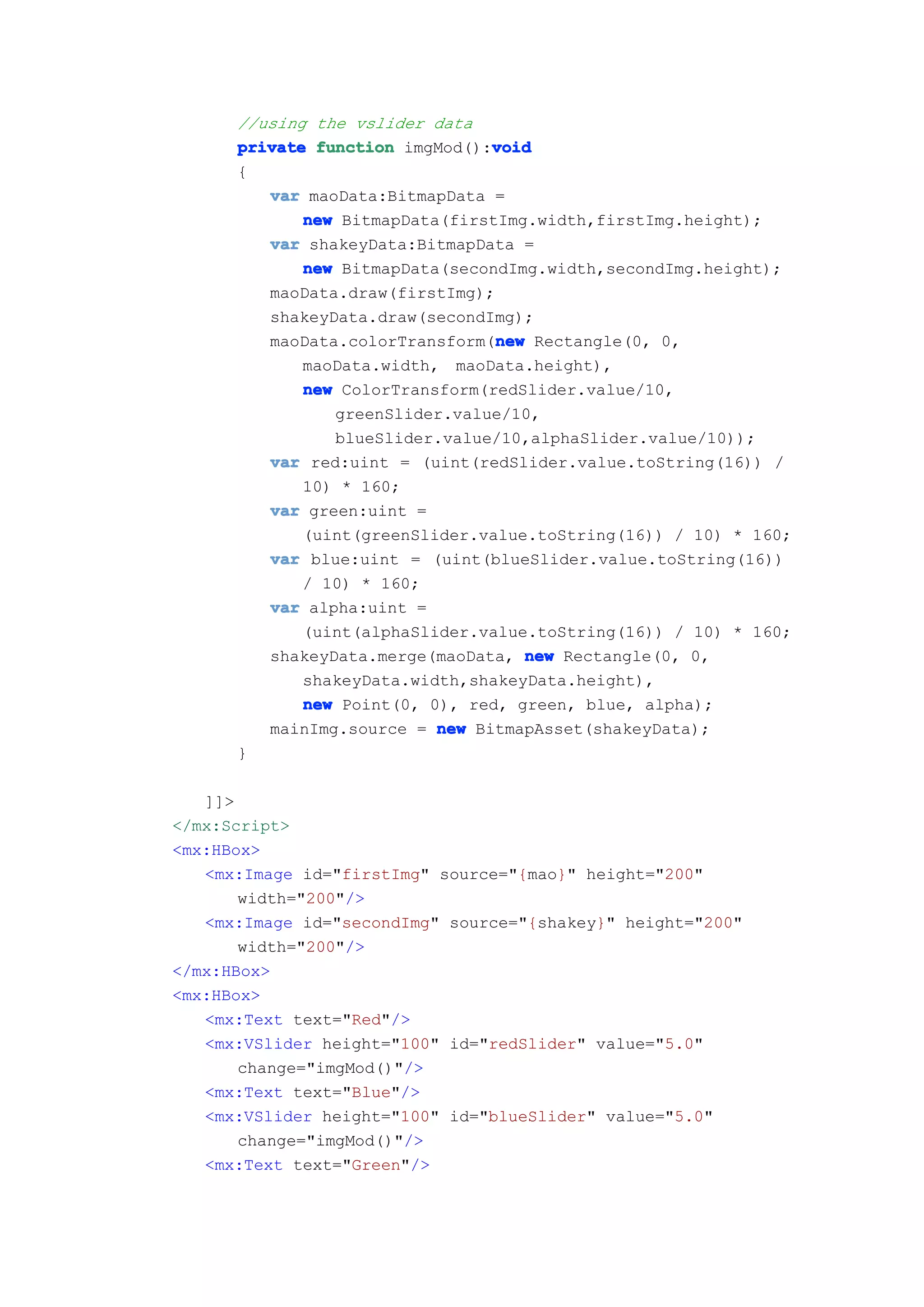 //using the vslider data
                                void
      private function imgMod():void
      {
         var maoData:BitmapData =
             new BitmapData(firstImg.width,firstImg.height);
         var shakeyData:BitmapData =
             new BitmapData(secondImg.width,secondImg.height);
         maoData.draw(firstImg);
         shakeyData.draw(secondImg);
                                 new
         maoData.colorTransform(new Rectangle(0, 0,
             maoData.width, maoData.height),
             new ColorTransform(redSlider.value/10,
                greenSlider.value/10,
                blueSlider.value/10,alphaSlider.value/10));
         var red:uint = (uint(redSlider.value.toString(16)) /
             10) * 160;
         var green:uint =
             (uint(greenSlider.value.toString(16)) / 10) * 160;
         var blue:uint = (uint(blueSlider.value.toString(16))
             / 10) * 160;
         var alpha:uint =
             (uint(alphaSlider.value.toString(16)) / 10) * 160;
         shakeyData.merge(maoData, new Rectangle(0, 0,
             shakeyData.width,shakeyData.height),
             new Point(0, 0), red, green, blue, alpha);
         mainImg.source = new BitmapAsset(shakeyData);
      }

   ]]>
</mx:Script>
<mx:HBox>
   <mx:Image id="firstImg" source="{mao}" height="200"
       width="200"/>
   <mx:Image id="secondImg" source="{shakey}" height="200"
       width="200"/>
</mx:HBox>
<mx:HBox>
   <mx:Text text="Red"/>
   <mx:VSlider height="100" id="redSlider" value="5.0"
       change="imgMod()"/>
   <mx:Text text="Blue"/>
   <mx:VSlider height="100" id="blueSlider" value="5.0"
       change="imgMod()"/>
   <mx:Text text="Green"/>
 