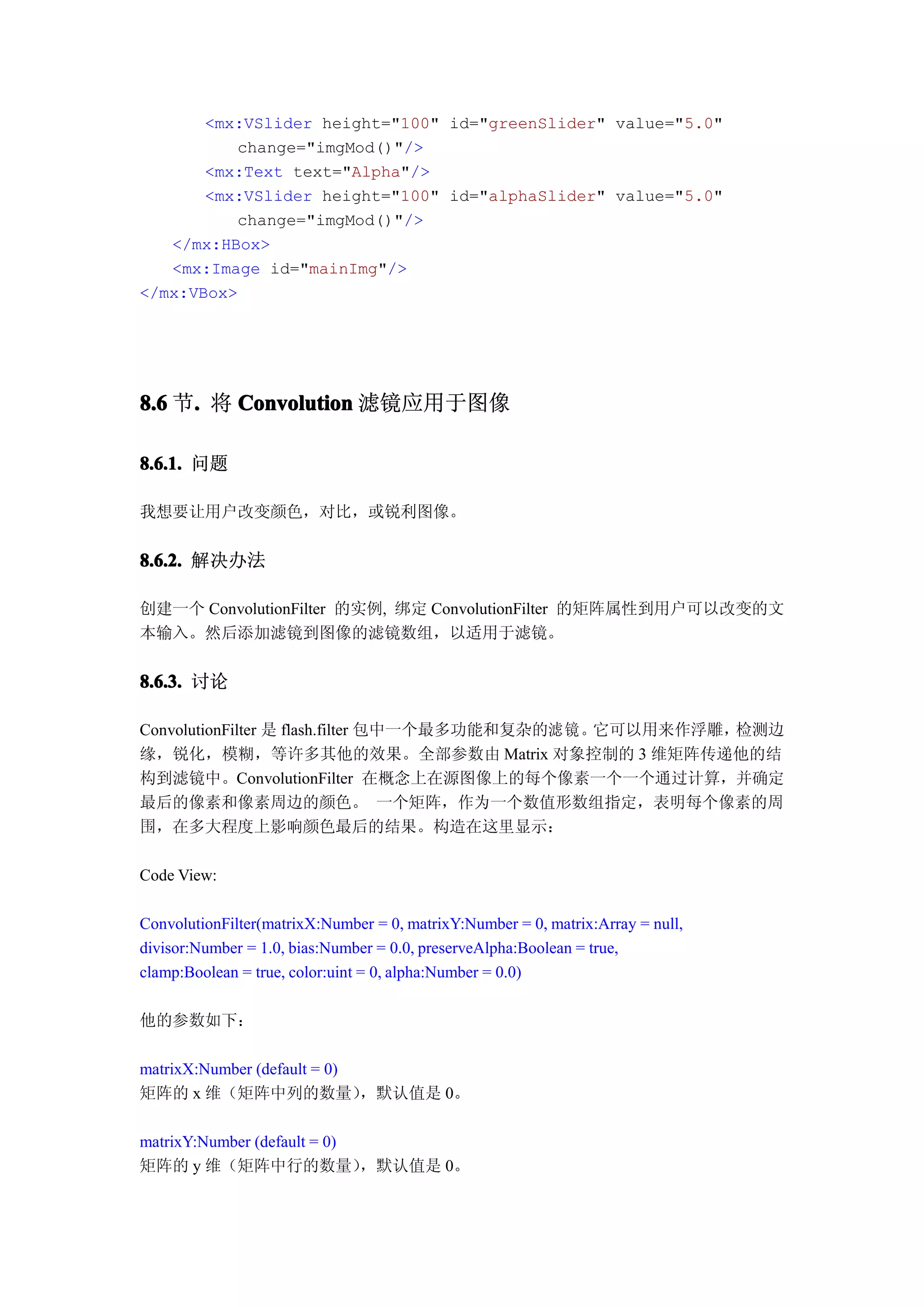 <mx:VSlider height="100" id="greenSlider" value="5.0"
          change="imgMod()"/>
       <mx:Text text="Alpha"/>
       <mx:VSlider height="100" id="alphaSlider" value="5.0"
          change="imgMod()"/>
   </mx:HBox>
   <mx:Image id="mainImg"/>
</mx:VBox>




8.6 节. 将 Convolution 滤镜应用于图像
     .

8.6.1. 问题

我想要让用户改变颜色，对比，或锐利图像。


8.6.2. 解决办法

创建一个 ConvolutionFilter 的实例, 绑定 ConvolutionFilter 的矩阵属性到用户可以改变的文
本输入。然后添加滤镜到图像的滤镜数组，以适用于滤镜。


8.6.3. 讨论

ConvolutionFilter 是 flash.filter 包中一个最多功能和复杂的滤 镜。它可以用来作浮雕，检测边
缘，锐化，模糊，等许多其他的效果。全部参数由 Matrix 对象控制的 3 维矩阵传递他的结
构到滤镜中。ConvolutionFilter 在概念上在源图像上的每个像素一个一个通过计算，并确定
最后的像素和像素周边的颜色。 一个矩阵，作为一个数值形数组指定，表明每个像素的周
围，在多大程度上影响颜色最后的结果。构造在这里显示：

Code View:

ConvolutionFilter(matrixX:Number = 0, matrixY:Number = 0, matrix:Array = null,
divisor:Number = 1.0, bias:Number = 0.0, preserveAlpha:Boolean = true,
clamp:Boolean = true, color:uint = 0, alpha:Number = 0.0)

他的参数如下：

matrixX:Number (default = 0)
矩阵的 x 维（矩阵中列的数量）             ，默认值是 0。

matrixY:Number (default = 0)
矩阵的 y 维（矩阵中行的数量）             ，默认值是 0。
 