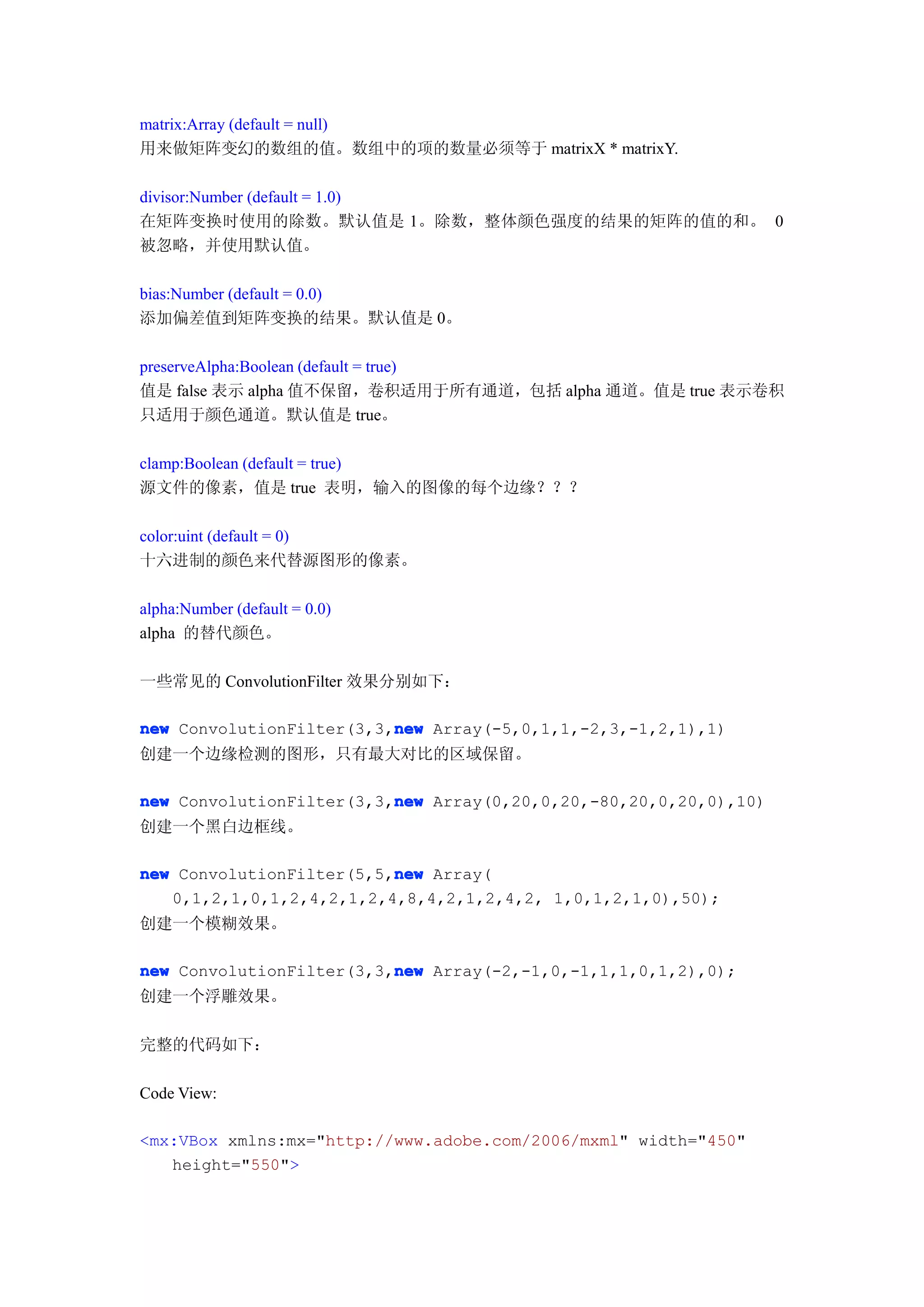 matrix:Array (default = null)
用来做矩阵变幻的数组的值。数组中的项的数量必须等于 matrixX * matrixY.

divisor:Number (default = 1.0)
在矩阵变换时使用的除数。默认值是 1。除数，整体颜色强度的结果的矩阵的值的和。 0
被忽略，并使用默认值。

bias:Number (default = 0.0)
添加偏差值到矩阵变换的结果。默认值是 0。

preserveAlpha:Boolean (default = true)
值是 false 表示 alpha 值不保留，卷积适用于所有通道，包括 alpha 通道。值是 true 表示卷积
只适用于颜色通道。默认值是 true。

clamp:Boolean (default = true)
源文件的像素，值是 true 表明，输入的图像的每个边缘？？？

color:uint (default = 0)
十六进制的颜色来代替源图形的像素。

alpha:Number (default = 0.0)
alpha 的替代颜色。

一些常见的 ConvolutionFilter 效果分别如下：

                          new
new ConvolutionFilter(3,3,new Array(-5,0,1,1,-2,3,-1,2,1),1)
创建一个边缘检测的图形，只有最大对比的区域保留。

                          new
new ConvolutionFilter(3,3,new Array(0,20,0,20,-80,20,0,20,0),10)
创建一个黑白边框线。

                          new
new ConvolutionFilter(5,5,new Array(
   0,1,2,1,0,1,2,4,2,1,2,4,8,4,2,1,2,4,2, 1,0,1,2,1,0),50);
创建一个模糊效果。

                          new
new ConvolutionFilter(3,3,new Array(-2,-1,0,-1,1,1,0,1,2),0);
创建一个浮雕效果。

完整的代码如下：

Code View:

<mx:VBox xmlns:mx="http://www.adobe.com/2006/mxml" width="450"
   height="550">
 