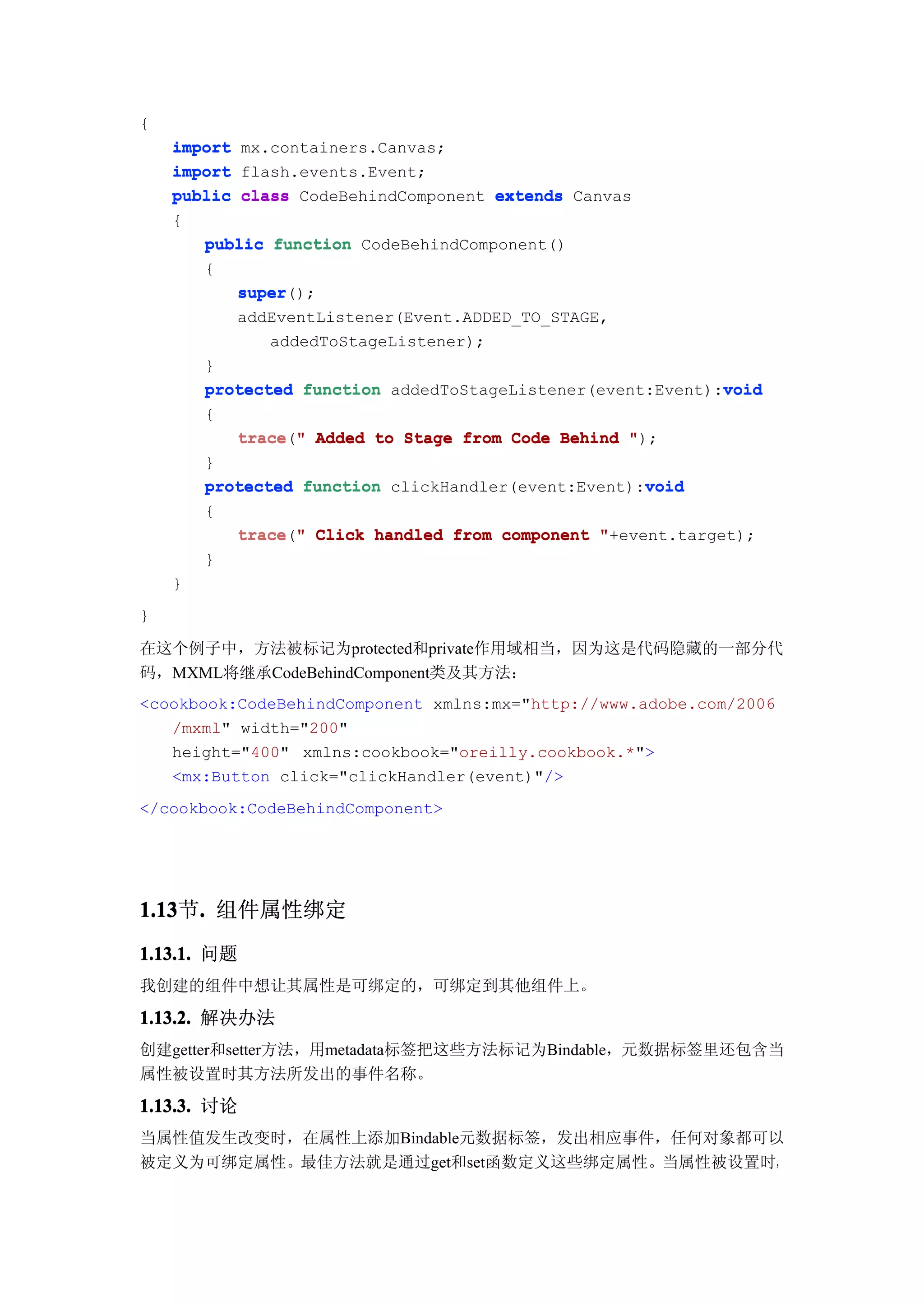 {
    import mx.containers.Canvas;
    import flash.events.Event;
    public class CodeBehindComponent extends Canvas
    {
       public function CodeBehindComponent()
       {
           super();
           super
           addEventListener(Event.ADDED_TO_STAGE,
              addedToStageListener);
       }
                                                            void
       protected function addedToStageListener(event:Event):void
        {
            trace("
            trace " Added to Stage from Code Behind ");
        }
                                                     void
        protected function clickHandler(event:Event):void
        {
           trace " Click handled from component "+event.target);
           trace("
        }
    }
}

在这个例子中，方法被标记为protected和private作用域相当，因为这是代码隐藏的一部分代
码，MXML将继承CodeBehindComponent类及其方法：
<cookbook:CodeBehindComponent xmlns:mx="http://www.adobe.com/2006
   /mxml" width="200"
   height="400" xmlns:cookbook="oreilly.cookbook.*">
   <mx:Button click="clickHandler(event)"/>
</cookbook:CodeBehindComponent>




1.13 . 组件属性绑定
1.13节.
1.13.1. 问题
我创建的组件中想让其属性是可绑定的，可绑定到其他组件上。

1.13.2. 解决办法
创建getter和setter方法，用metadata标签把这些方法标记为Bindable，元数据标签里还包含当
属性被设置时其方法所发出的事件名称。
1.13.3. 讨论
当属性值发生改变时，在属性上添加Bindable元数据标签，发出相应事件，任何对象都可以
被定义为可绑定属性。最佳方法就是通过get和set函数定义这些绑定属性。当属性被设置时，
 