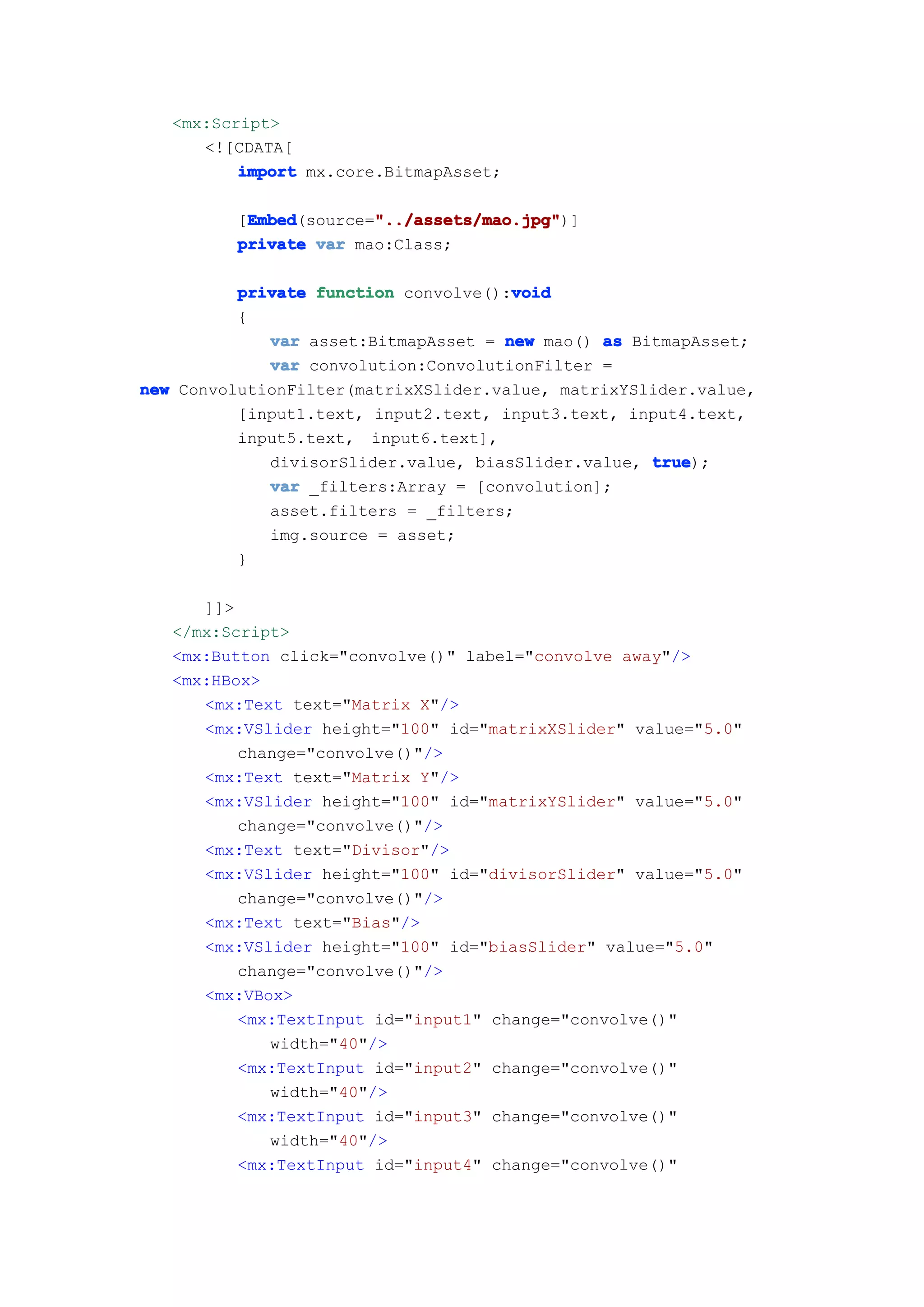 <mx:Script>
      <![CDATA[
          import mx.core.BitmapAsset;

          Embed        "../assets/mao.jpg"
          Embed(source="../assets/mao.jpg"
         [Embed        "../assets/mao.jpg")]
         private var mao:Class;

                                      void
          private function convolve():void
          {
             var asset:BitmapAsset = new mao() as BitmapAsset;
             var convolution:ConvolutionFilter =
new ConvolutionFilter(matrixXSlider.value, matrixYSlider.value,
          [input1.text, input2.text, input3.text, input4.text,
          input5.text, input6.text],
             divisorSlider.value, biasSlider.value, true
                                                    true);
             var _filters:Array = [convolution];
             asset.filters = _filters;
             img.source = asset;
          }

      ]]>
   </mx:Script>
   <mx:Button click="convolve()" label="convolve away"/>
   <mx:HBox>
      <mx:Text text="Matrix X"/>
      <mx:VSlider height="100" id="matrixXSlider" value="5.0"
          change="convolve()"/>
      <mx:Text text="Matrix Y"/>
      <mx:VSlider height="100" id="matrixYSlider" value="5.0"
          change="convolve()"/>
      <mx:Text text="Divisor"/>
      <mx:VSlider height="100" id="divisorSlider" value="5.0"
          change="convolve()"/>
      <mx:Text text="Bias"/>
      <mx:VSlider height="100" id="biasSlider" value="5.0"
          change="convolve()"/>
      <mx:VBox>
          <mx:TextInput id="input1" change="convolve()"
             width="40"/>
          <mx:TextInput id="input2" change="convolve()"
             width="40"/>
          <mx:TextInput id="input3" change="convolve()"
             width="40"/>
          <mx:TextInput id="input4" change="convolve()"
 