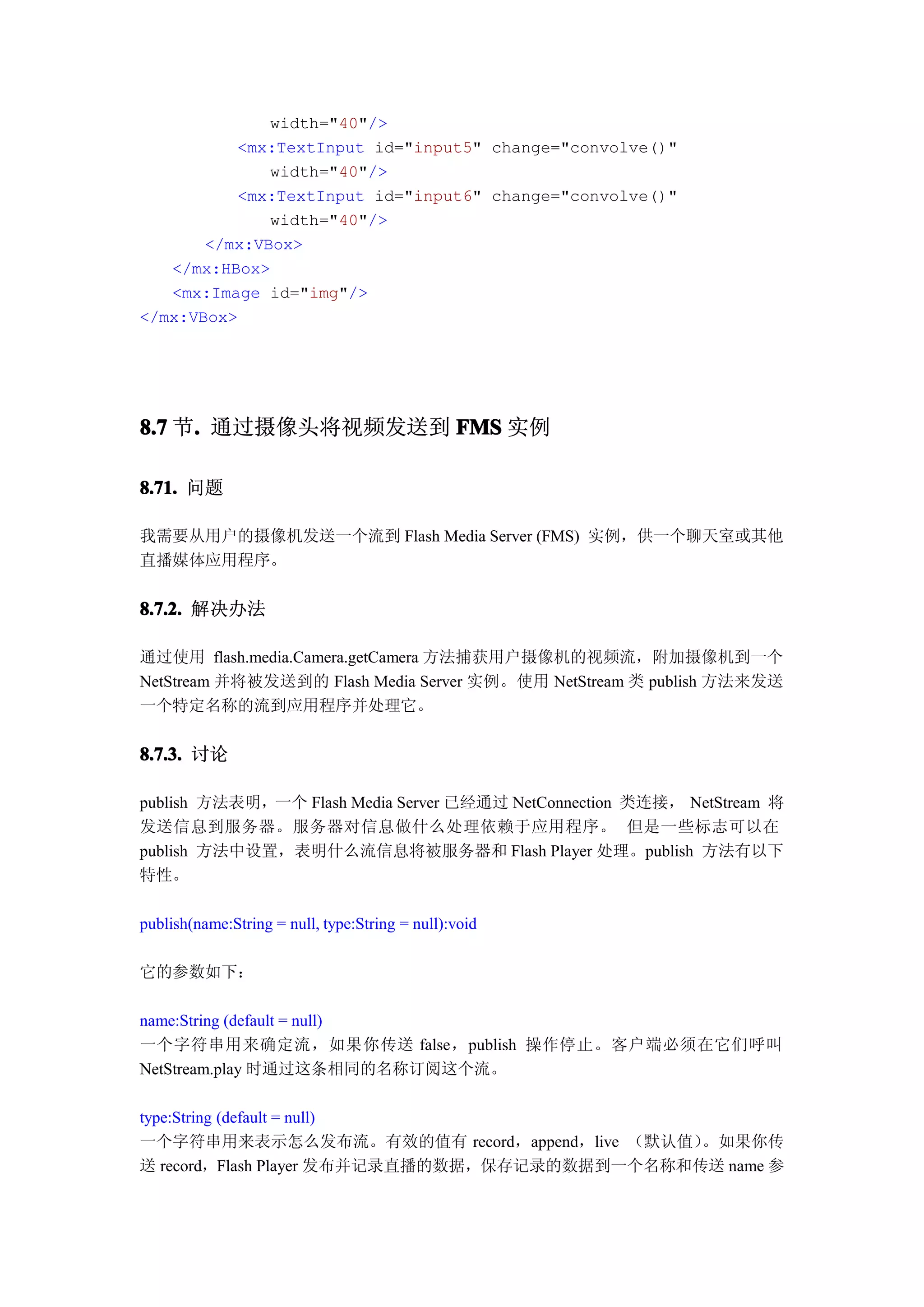 width="40"/>
          <mx:TextInput id="input5" change="convolve()"
              width="40"/>
          <mx:TextInput id="input6" change="convolve()"
              width="40"/>
       </mx:VBox>
   </mx:HBox>
   <mx:Image id="img"/>
</mx:VBox>




8.7 节. 通过摄像头将视频发送到 FMS 实例
     .

8.71. 问题

我需要从用户的摄像机发送一个流到 Flash Media Server (FMS) 实例，供一个聊天室或其他
直播媒体应用程序。

8.7.2. 解决办法

通过使用 flash.media.Camera.getCamera 方法捕获用户摄像机的视频流，附加摄像机到一个
NetStream 并将被发送到的 Flash Media Server 实例。使用 NetStream 类 publish 方法来发送
一个特定名称的流到应用程序并处理它。


8.7.3. 讨论

publish 方法表明，一个 Flash Media Server 已经通过 NetConnection 类连接， NetStream 将
发送信息到服务器。服务器对信息做什么处理依赖于应用程序。 但是一些标志可以在
publish 方法中设置，表明什么流信息将被服务器和 Flash Player 处理。publish 方法有以下
特性。

publish(name:String = null, type:String = null):void

它的参数如下：

name:String (default = null)
一个字符串用来确定流，如果你传送 false，publish 操作停止。客户端必须在它们呼叫
NetStream.play 时通过这条相同的名称订阅这个流。

type:String (default = null)
一个字符串用来表示怎么发布流。有效的值有 record，append，live （默认值）  。如果你传
送 record，Flash Player 发布并记录直播的数据，保存记录的数据到一个名称和传送 name 参
 