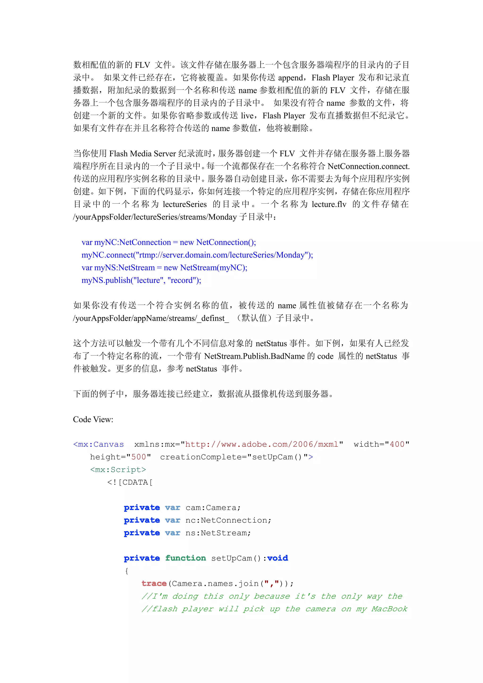 数相配值的新的 FLV 文件。该文件存储在服务器上一个包含服务器端程序的目录内的子目
录中。 如果文件已经存在，它将被覆盖。如果你传送 append，Flash Player 发布和记录直
播数据，附加纪录的数据到一个名称和传送 name 参数相配值的新的 FLV 文件，存储在服
务器上一个包含服务器端程序的目录内的子目录中。 如果没有符合 name 参数的文件，将
创建一个新的文件。如果你省略参数或传送 live，Flash Player 发布直播数据但不纪录它。
如果有文件存在并且名称符合传送的 name 参数值，他将被删除。

当你使用 Flash Media Server 纪录流时，          服务器创建一个 FLV 文件并存储在服务器上服务器
端程序所在目录内的一个子目录中。                     每一个流都保存在一个名称符合 NetConnection.connect.
传送的应用程序实例名称的目录中。                      服务器自动创建目录，   你不需要去为每个应用程序实例
创建。如下例，下面的代码显示，你如何连接一个特定的应用程序实例，存储在你应用程序
目 录 中 的 一 个 名 称 为 lectureSeries 的 目 录 中 。 一 个 名 称 为 lecture.flv 的 文 件 存 储 在
/yourAppsFolder/lectureSeries/streams/Monday 子目录中：

  var myNC:NetConnection = new NetConnection();
  myNC.connect("rtmp://server.domain.com/lectureSeries/Monday");
  var myNS:NetStream = new NetStream(myNC);
  myNS.publish("lecture", "record");

如果你没有传送一个符合实例名称的值，被传送的 name 属性值被储存在一个名称为
/yourAppsFolder/appName/streams/_definst_ （默认值）子目录中。

这个方法可以触发一个带有几个不同信息对象的 netStatus 事件。如下例，如果有人已经发
布了一个特定名称的流，一个带有 NetStream.Publish.BadName 的 code 属性的 netStatus 事
件被触发。更多的信息，参考 netStatus 事件。

下面的例子中，服务器连接已经建立，数据流从摄像机传送到服务器。

Code View:

<mx:Canvas xmlns:mx="http://www.adobe.com/2006/mxml"               width="400"
   height="500" creationComplete="setUpCam()">
   <mx:Script>
       <![CDATA[

             private    var cam:Camera;
             private    var nc:NetConnection;
             private    var ns:NetStream;

                                         void
             private function setUpCam():void
             {
                trace                   ","
                trace(Camera.names.join(","
                                        ","));
                //I'm doing this only because it's the only way the
                //flash player will pick up the camera on my MacBook
 