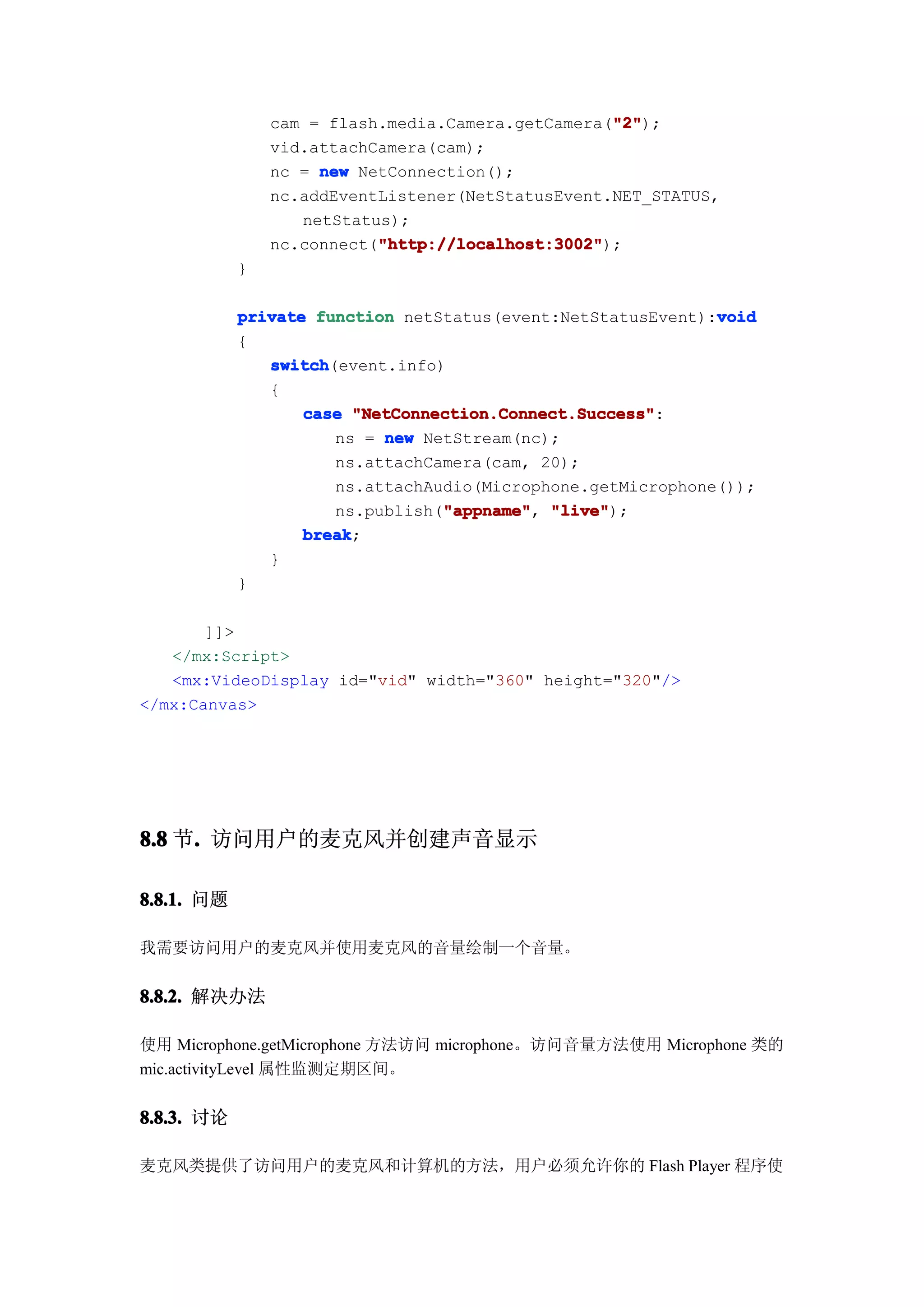 "2"
                                                   "2");
                cam = flash.media.Camera.getCamera("2"
                vid.attachCamera(cam);
                nc = new NetConnection();
                nc.addEventListener(NetStatusEvent.NET_STATUS,
                   netStatus);
                           "http://localhost:3002"
                           "http://localhost:3002");
                nc.connect("http://localhost:3002"
            }

                                                             void
            private function netStatus(event:NetStatusEvent):void
            {
               switch
               switch(event.info)
               {
                   case "NetConnection.Connect.Success"
                         "NetConnection.Connect.Success":
                      ns = new NetStream(nc);
                      ns.attachCamera(cam, 20);
                      ns.attachAudio(Microphone.getMicrophone());
                      ns.publish("appname" "live"
                                  "appname" "live");
                                  "appname",
                   break
                   break;
               }
            }

       ]]>
   </mx:Script>
   <mx:VideoDisplay id="vid" width="360" height="320"/>
</mx:Canvas>




8.8 节. 访问用户的麦克风并创建声音显示
     .

8.8.1. 问题

我需要访问用户的麦克风并使用麦克风的音量绘制一个音量。


8.8.2. 解决办法

使用 Microphone.getMicrophone 方法访问 microphone。访问音量方法使用 Microphone 类的
mic.activityLevel 属性监测定期区间。


8.8.3. 讨论

麦克风类提供了访问用户的麦克风和计算机的方法，用户必须允许你的 Flash Player 程序使
 