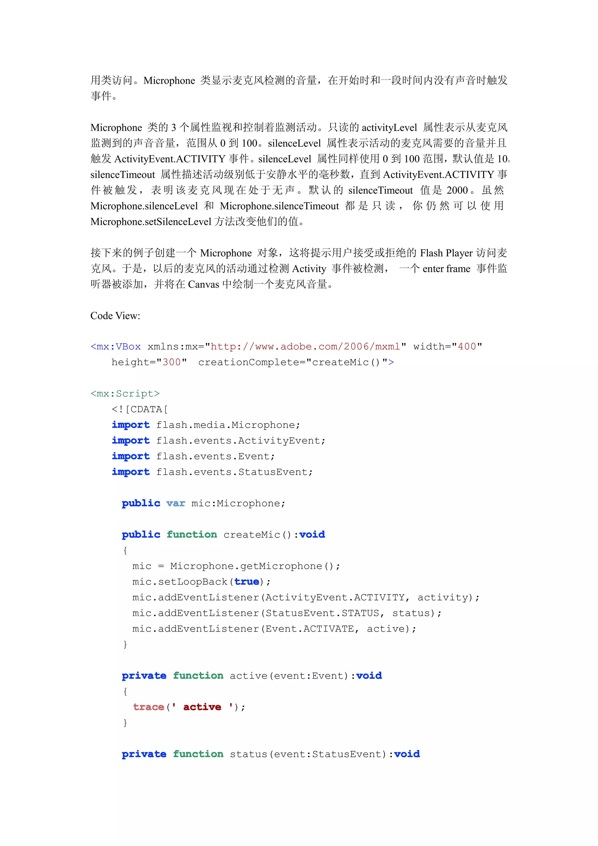 用类访问。Microphone 类显示麦克风检测的音量，在开始时和一段时间内没有声音时触发
事件。

Microphone 类的 3 个属性监视和控制着监测活动。只读的 activityLevel 属性表示从麦克风
监测到的声音音量，范围从 0 到 100。silenceLevel 属性表示活动的麦克风需要的音量并且
触发 ActivityEvent.ACTIVITY 事件。silenceLevel 属性同样使用 0 到 100 范围，默认值是 10。
silenceTimeout 属性描述活动级别低于安静水平的毫秒数，直到 ActivityEvent.ACTIVITY 事
件 被 触 发 ， 表 明 该 麦 克 风 现 在 处 于 无 声 。 默 认 的 silenceTimeout 值 是 2000 。 虽 然
Microphone.silenceLevel 和 Microphone.silenceTimeout 都 是 只 读 ， 你 仍 然 可 以 使 用
Microphone.setSilenceLevel 方法改变他们的值。

接下来的例子创建一个 Microphone 对象，这将提示用户接受或拒绝的 Flash Player 访问麦
克风。于是，以后的麦克风的活动通过检测 Activity 事件被检测， 一个 enter frame 事件监
听器被添加，并将在 Canvas 中绘制一个麦克风音量。

Code View:

<mx:VBox xmlns:mx="http://www.adobe.com/2006/mxml" width="400"
   height="300" creationComplete="createMic()">

<mx:Script>
   <![CDATA[
   import flash.media.Microphone;
   import flash.events.ActivityEvent;
   import flash.events.Event;
   import flash.events.StatusEvent;

      public var mic:Microphone;

                                  void
      public function createMic():void
      {
        mic = Microphone.getMicrophone();
                        true
                        true);
        mic.setLoopBack(true
        mic.addEventListener(ActivityEvent.ACTIVITY, activity);
        mic.addEventListener(StatusEvent.STATUS, status);
        mic.addEventListener(Event.ACTIVATE, active);
      }

                                           void
      private function active(event:Event):void
      {
        trace ' active ');
        trace('
      }

                                                 void
      private function status(event:StatusEvent):void
 